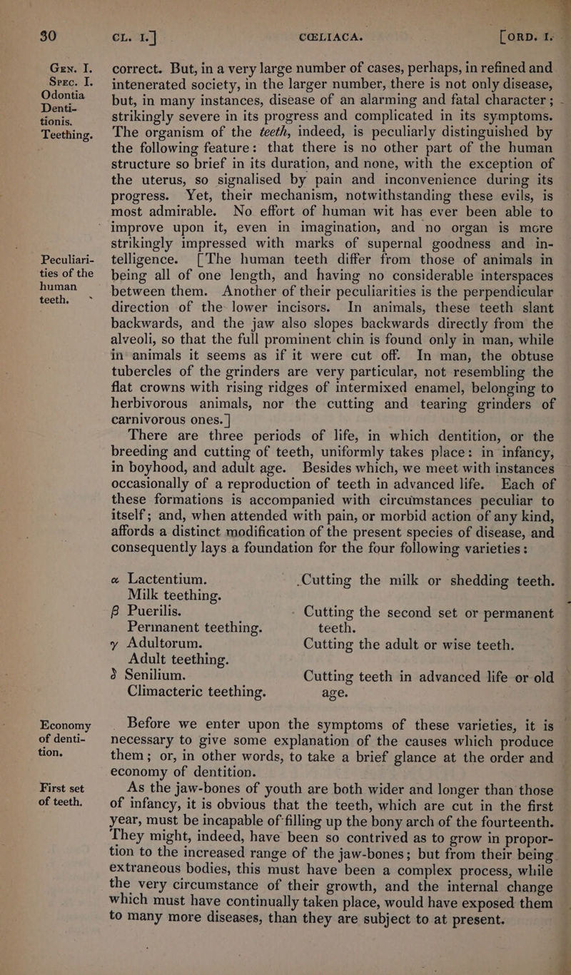 Gen. I. Serc. I. Odontia Denti- tionis. Teething. Peculiari- ties of the human teeth, ~ Economy of denti- tion. First set of teeth. “@ correct. But, in a very large number of cases, perhaps, in refined and intenerated society, in the larger number, there is not only disease, but, in many instances, disease of an alarming and fatal character ; strikingly severe in its progress and complicated in its symptoms. The organism of the deeth, indeed, is peculiarly distinguished by the following feature: that there is no other part of the human structure so brief in its duration, and none, with the exception of the uterus, so signalised by pain and inconvenience during its progress. Yet, their mechanism, notwithstanding these evils, is most admirable. No effort of human wit has ever been able to strikingly impressed with marks of supernal goodness and _ in- telligence. [The human teeth differ from those of animals in being all of one length, and having no considerable interspaces between them. Another of their peculiarities is the perpendicular direction of the lower incisors. In animals, these teeth slant backwards, and the jaw also slopes backwards directly from the alveoli, so that the full prominent chin is found only in man, while in animals it seems as if it were cut off. In man, the obtuse tubercles of the grinders are very particular, not resembling the flat crowns with rising ridges of intermixed enamel, belonging to herbivorous animals, nor the cutting and tearing grinders of carnivorous ones. | There are three periods of life, in which dentition, or the breeding and cutting of teeth, uniformly takes place: in infancy, in boyhood, and adult age. Besides which, we meet with instances — occasionally of a reproduction of teeth in advanced life. Each of these formations is accompanied with circumstances peculiar to itself; and, when attended with pain, or morbid action of any kind, affords a distinct modification of the present species of disease, and consequently lays a foundation for the four following varieties : « Lactentium. Cutting the milk or shedding teeth. Milk teething. - Cutting the second set or permanent teeth. Cutting the adult or wise teeth. Permanent teething. y Adultorum. Adult teething. 5 Senilium. Cutting teeth in advanced life or old — Climacteric teething. | age. Before we enter upon the symptoms of these varieties, it is necessary to give some explanation of the causes which produce them; or, in other words, to take a brief glance at the order and © economy of dentition. As the jaw-bones of youth are both wider and longer than those of infancy, it is obvious that the teeth, which are cut in the first year, must be incapable of filling up the bony arch of the fourteenth. They might, indeed, have been so contrived as to grow in propor- tion to the increased range of the jaw-bones; but from their being. extraneous bodies, this must have been a complex process, while the very circumstance of their growth, and the internal change which must have continually taken place, would have exposed them to many more diseases, than they are subject to at present.