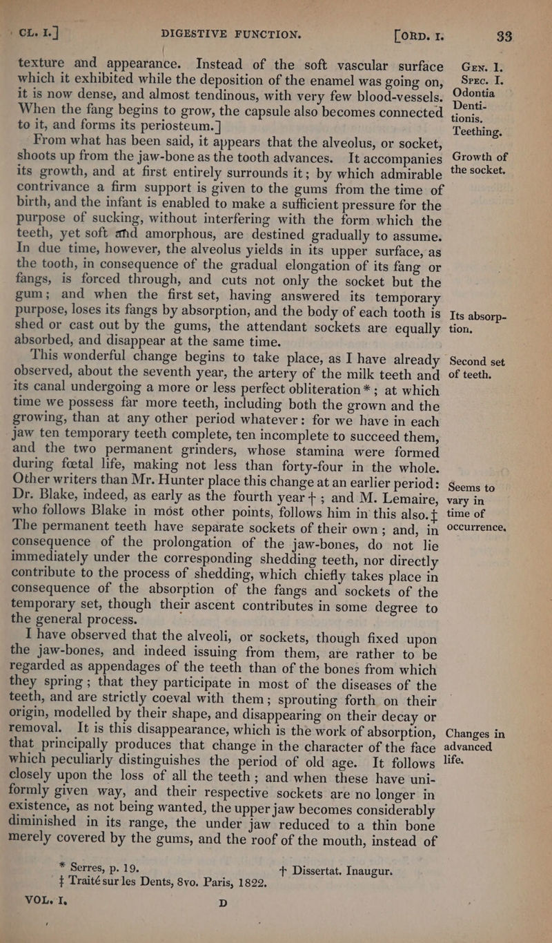 { texture and appearance. Instead of the soft vascular surface which it exhibited while the deposition of the enamel was going on, it is now dense, and almost tendinous, with very few blood-vessels. When the fang begins to grow, the capsule also becomes connected to it, and forms its periosteum. ] From what has been said, it appears that the alveolus, or socket, shoots up from the jaw-bone as the tooth advances. It accompanies its growth, and at first entirely surrounds it; by which admirable contrivance a firm support is given to the gums from the time of birth, and the infant is enabled to make a sufficient pressure for the purpose of sucking, without interfering with the form which the teeth, yet soft ahd amorphous, are destined gradually to assume. In due time, however, the alveolus yields in its upper surface, as the tooth, in consequence of the gradual elongation of its fang or fangs, is forced through, and cuts not only the socket but the gum; and when the first set, having answered its temporary purpose, loses its fangs by absorption, and the body of each tooth is shed or cast out by the gums, the attendant sockets are equally absorbed, and disappear at the same time. observed, about the seventh year, the artery of the milk teeth and its canal undergoing a more or less perfect obliteration* ; at which time we possess far more teeth, including both the grown and the growing, than at any other period whatever: for we have in each jaw ten temporary teeth complete, ten incomplete to succeed them, and the two permanent grinders, whose stamina were formed during foetal life, making not less than forty-four in the whole. Other writers than Mr. Hunter place this change at an earlier period: Dr. Blake, indeed, as early as the fourth year+; and M. Lemaire, who follows Blake in most other points, follows him in this also. ¢ The permanent teeth have separate sockets of their own; and, in consequence of the prolongation of the jaw-bones, do not lie immediately under the corresponding shedding teeth, nor directly contribute to the process of shedding, which chiefly takes place in consequence of the absorption of the fangs and sockets of the temporary set, though their ascent contributes in some degree to the general process. I have observed that the alveoli, or sockets, though fixed upon the jaw-bones, and indeed issuing from them, are rather to be regarded as appendages of the teeth than of the bones from which they spring ; that they participate in most of the diseases of the teeth, and are strictly coeval with them; sprouting forth on their origin, modelled by their shape, and disappearing on their decay or removal. It is this disappearance, which is the work of absorption, that principally produces that change in the character of the face which peculiarly distinguishes the period of old age. It follows closely upon the loss of all the teeth; and when these have uni- formly given way, and their respective sockets are no longer in existence, as not being wanted, the upper jaw becomes considerably diminished in its range, the under jaw reduced to a thin bone merely covered by the gums, and the roof of the mouth, instead of * Serres, p. 19. tT Dissertat. Inaugur. ¢ Traité sur les Dents, 8vo. Paris, 1822. VOL. mis D é Gen. I. Spec. I. Odontia Denti- tionis. Teething. Growth of the socket. Its absorp- tion, Second set of teeth. Seems to vary in time of occurrence, Changes in advanced life.