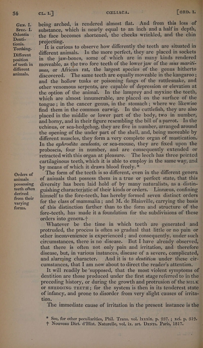 34 Gen. I. Srec. I. Odontia Denti- tionis. Teething. Different position of teeth in different animals. Orders of animals possessing teeth often derived from their varying forms. CL. I. | CCELIACA. [oRD. I. being arched, is rendered almost flat. And from this loss of substance, which is nearly equal to an inch and a half in depth, the face becomes shortened, the cheeks wrinkled, and the chin projecting. o ’ It is curious to observe how differently the teeth are situated in different animals. In the more perfect, they are placed in sockets in the jaw-bones, some of which are in many kinds rendered moveable, as the two fore teeth of the lower jaw of the mus marite- mus, or African rat, the largest species of the genus hitherto discovered. The same teeth are equally moveable in the kangaroo ; and the hollow tusks or poisoning fangs of the rattlesnake, and other venomous serpents, are capable of depression or elevation at the option of the animal. In the lamprey and myxine the teeth, which are almost innumerable, are placed on the surface of the tongue; in the cancer genus, in the stomach ; where we likewise find them in the common earwig. In the cuttlefish, they are also placed in the middle or lower part of the body, two m number, and horny, and in their figure resembling the bill of a parrot. In the echinus, or sea-hedgehog, they are five in number, arranged around the opening of the under part of the shell, and, being moveable by different muscles, they form a very complete organ of mastication. In the aphrodita aculeata, or sea-mouse, they are fixed upon the proboscis, four in number, and are consequently extended or retracted with this organ at pleasure. The leech has three pointed cartilaginous teeth, which it is able to employ in the same way, and by means of which it draws blood freely. * The form of the teeth is so different, even in the different genera of animals that possess them in a true or perfect state, that this diversity has been laid hold of by many naturalists, as a-distin- guishing characteristic of their kinds or orders. Linnzeus, confinmg himself to the fore-teeth, has hereby formed seven distinct orders for the class of mammalia; and M. de Blainville, carrying the basis of this distinction farther than to the form and structure of the fore-teeth, has made it a foundation for the subdivisions of these orders into genera. + Whatever be the time in which teeth are generated and protruded, the process is often so gradual that little or no pain or other inconvenience is experienced ; and consequently, under such — circumstances, there is no disease. But I have already observed, — that there is often not only pain and irritation, and therefore — disease, but, in various instances, disease of a severe, complicated, and alarming character. And it is to dentition under these cir-— cumstances, that I am now about to direct the reader’s attention. It will readily be “supposed, that the most violent symptoms of dentition are those produced under the first stage referred to in the © preceding history, or during the growth and protrusion of the MILK or SHEDDING TEETH; for the system is then in its tenderest state - of infancy, and prone to disorder from very slight causes of irrita- tion. The immediate cause of irritation in the present instance is the * See, for other peculiarities, Phil. Trans. vol. lxxxix. p. O37. 3 xcie p. Sige