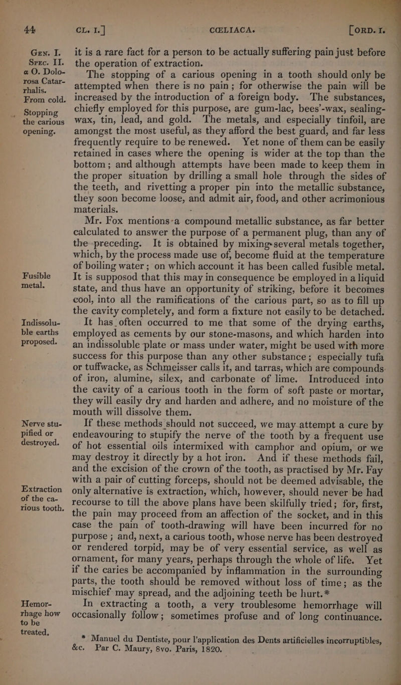 4A Gen. I. Spec. II. a O. Dolo- rosa Catar- rhalis. From cold. Stopping the carious opening. Fusible metal. Indissolu- ble earths proposed. Nerve stu- pified or destroyed. Extraction of the ca- Hemor- rhage how to be treated, CL, I. | COELIACA. (ORD. 1. — it is a rare fact for a person to be actually suffering pain just before the operation of extraction. The stopping of a carious opening in a tooth should only be attempted when there is no pain; for otherwise the pain will be increased by the introduction of a foreign body. The substances, chiefly employed for this purpose, are gum-lac, bees’-wax, sealing- wax, tin, lead, and gold. The metals, and especially tinfoil, are amongst the most useful, as they afford the best guard, and far less frequently require to be renewed. Yet none of them can be easily retained in cases where the opening is wider at the top than the bottom ; and although attempts have been made to keep them in the proper situation by drilling a small hole through the sides of the teeth, and rivetting a proper pin into the metallic substance, they soon become loose, and admit air, food, and other acrimonious materials. Mr. Fox mentions-a compound metallic substance, as far better calculated to answer the purpose of a permanent plug, than any of the preceding. It is obtained by mixing-several metals together, which, by the process made use of, become fluid at the temperature of boiling water ; on which account it has been called fusible metal. It is supposod that this may in consequence be employed in a liquid state, and thus have an opportunity of striking, before it becomes cool, into all the ramifications of the carious part, so as to fill up the cavity completely, and form a fixture not easily to be detached. It has often occurred to me that some of the drying earths, employed as cements by our stone-masons, and which harden into an indissoluble plate or mass under water, might be used with more success for this purpose than any other substance; especially tufa or tuffwacke, as Schmeisser calls it, and tarras, which are compounds. of iron, alumine, silex, and carbonate of lime. Introduced into the cavity of a carious tooth in the form of soft paste or mortar, they will easily dry and harden and adhere, and no moisture of the mouth will dissolve them. If these methods should not succeed, we may attempt a cure by endeavouring to stupify the nerve of the tooth by a frequent use of hot essential oils intermixed with camphor and opium, or we may destroy it directly by a hot iron. And if these methods fail, and the excision of the crown of the tooth, as practised by Mr. Fay with a pair of cutting forceps, should not be deemed advisable, the only alternative is extraction, which, however, should never be had recourse to till the above plans have been skilfully tried; for, first, the pain may proceed from an affection of the socket, and in this case the pain of tooth-drawing will have been incurred for no purpose ; and, next, a carious tooth, whose nerve has been destroyed or rendered torpid, may be of very essential service, as well as ornament, for many years, perhaps through the whole of life. Yet if the caries be accompanied by inflammation in the surrounding parts, the tooth should be removed without loss of time; as the mischief may spread, and the adjoining teeth be hurt.* In extracting a tooth, a very troublesome hemorrhage will occasionally follow; sometimes profuse and of long continuance. * Manuel du Dentiste, pour l’application des Dents artificielles incorruptibles, &c. Par C. Maury, 8vo. Paris, 1820.