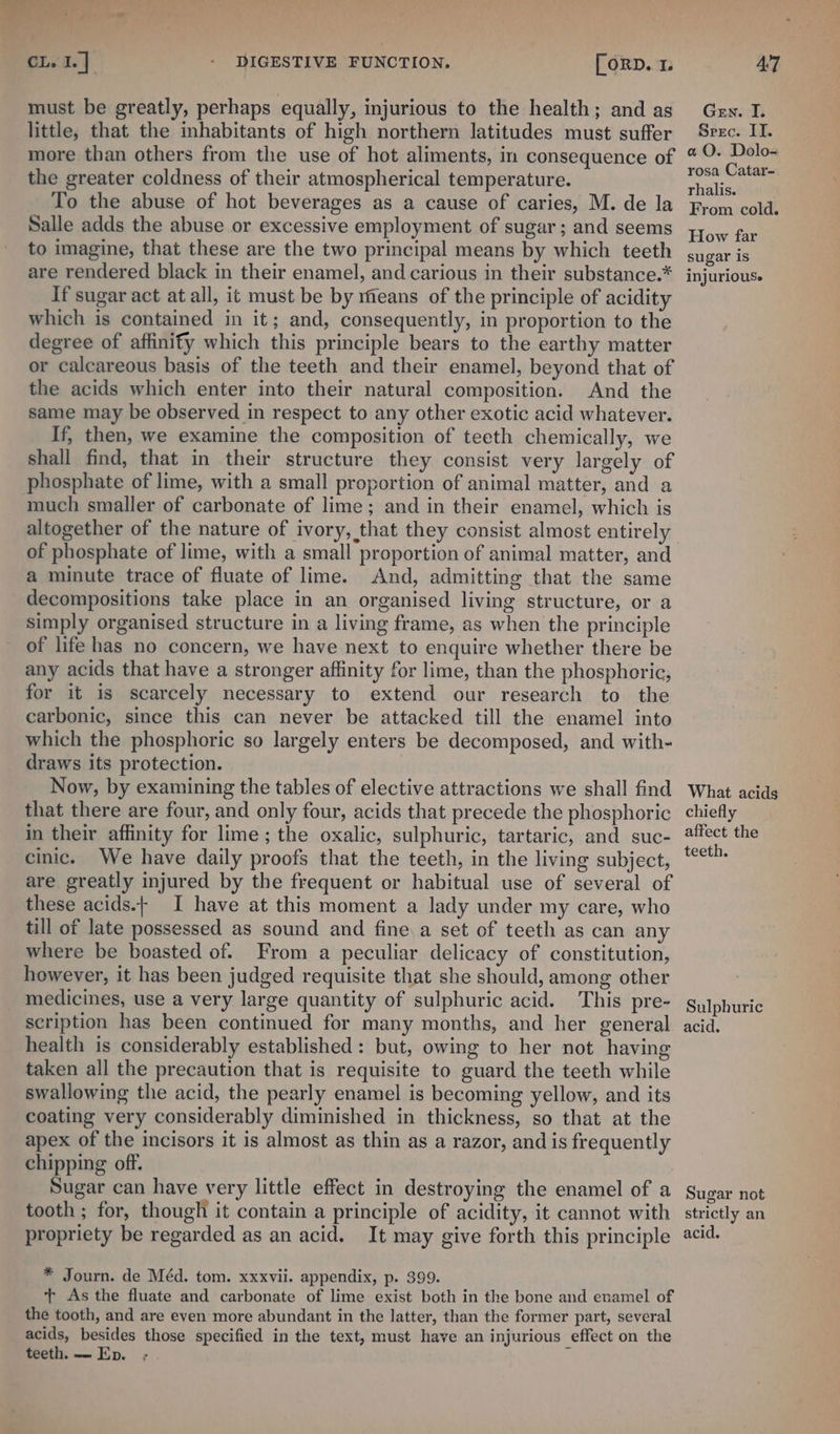 must be greatly, perhaps equally, injurious to the health; and as Gen. I. little, that the inhabitants of high northern latitudes must suffer Seec. II. more than others from the use of hot aliments, in consequence of * 9 ae the greater coldness of their atmospherical temperature. ae To the abuse of hot beverages as a cause of caries, M. de la from cold. Salle adds the abuse or excessive employment of sugar; and seems 4,,., far to imagine, that these are the two principal means by which teeth sugar is are rendered black in their enamel, and carious in their substance.* injurious. If sugar act at all, it must be by means of the principle of acidity which is contained in it; and, consequently, in proportion to the degree of affinify which this principle bears to the earthy matter or calcareous basis of the teeth and their enamel, beyond that of the acids which enter into their natural composition. And the same may be observed in respect to any other exotic acid whatever. If, then, we examine the composition of teeth chemically, we shall find, that in their structure they consist very largely of phosphate of lime, with a small proportion of animal matter, and a much smaller of carbonate of lime; and in their enamel, which is altogether of the nature of ivory, that they consist almost entirely of phosphate of lime, with a small proportion of animal matter, and a minute trace of fluate of lime. And, admitting that the same decompositions take place in an organised living structure, or a simply organised structure in a living frame, as when the principle of life has no concern, we have next to enquire whether there be any acids that have a stronger affinity for lime, than the phosphoric, for it is scarcely necessary to extend our research to the carbonic, since this can never be attacked till the enamel into which the phosphoric so largely enters be decomposed, and with- draws its protection. Now, by examining the tables of elective attractions we shall find What acids that there are four, and only four, acids that precede the phosphoric chiefly in their affinity for lime ; the oxalic, sulphuric, tartaric, and suc- fect the cinic. We have daily proofs that the teeth, in the living subject, iearcet are greatly injured by the frequent or habitual use of several of these acids.- I have at this moment a lady under my care, who till of late possessed as sound and fine,a set of teeth as can any where be boasted of. From a peculiar delicacy of constitution, however, it has been judged requisite that she should, among other medicines, use a very large quantity of sulphuric acid. This pre- Sulphuric scription has been continued for many months, and her general acid. health is considerably established: but, owing to her not having taken all the precaution that is requisite to guard the teeth while swallowing the acid, the pearly enamel is becoming yellow, and its coating very considerably diminished in thickness, so that at the apex of the incisors it is almost as thin as a razor, and is frequently chipping off. Sugar can have very little effect in destroying the enamel of a Sugar not tooth ; for, though it contain a principle of acidity, it cannot with strictly an propriety be regarded as an acid. It may give forth this principle acid. * Journ. de Méd. tom. xxxvii. appendix, p. 399. t As the fluate and carbonate of lime exist both in the bone and enamel of the tooth, and are even more abundant in the latter, than the former part, several acids, besides those specified in the text, must have an injurious effect on the teeth. — Ep. ;