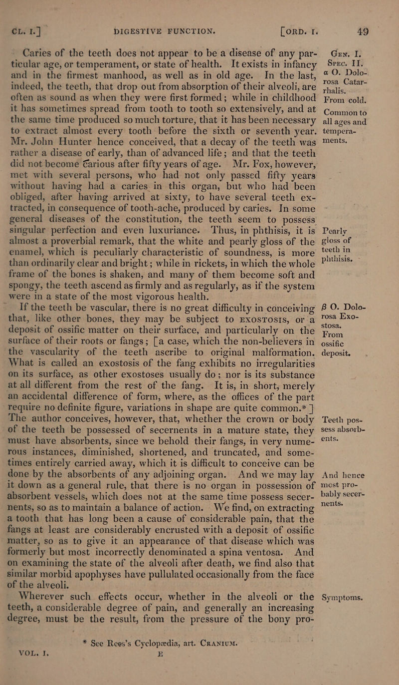 Caries of the teeth does not appear to be a disease of any par- ticular age, or temperament, or state of health. It exists in infancy and in the firmest manhood, as well as in old age. In the last, indeed, the teeth, that drop out from absorption of their alveoli, are often as sound as when they were first formed; while in childhood it has sometimes spread from tooth to tooth so extensively, and at the same time produced so much torture, that it has been necessary to extract almost every tooth before the sixth or seventh year. Mr. John Hunter hence conceived, that a decay of the teeth was rather a disease of early, than of advanced life; and that the teeth did not become €arious after fifty years of age. Mr. Fox, however, met with several persons, who had not only passed fifty years without having had a caries in this organ, but who had been obliged, after having arrived at sixty, to have several teeth ex- tracted, in consequence of tooth-ache, produced by caries. In some general diseases of the constitution, the teeth seem to possess singular perfection and even luxuriance. Thus, in phthisis, it is almost a proverbial remark, that the white and pearly gloss of the enamel, which is peculiarly characteristic of soundness, is more than ordinarily clear and bright; while in rickets, in which the whole frame of the bones is shaken, and many of them become soft and spongy, the teeth ascend as firmly and as regularly, as if the system were in a state of the most vigorous health. If the teeth be vascular, there is no great difficulty in conceiving that, like other bones, they may be subject to rxosrosis, ora deposit of ossific matter on their surface, and particularly on the surface of their roots or fangs; [a case, which the non-believers in the vascularity of the teeth ascribe to original malformation. _ What is called an exostosis of the fang exhibits no irregularities on its surface, as other exostoses usually do; nor is its substance at all different from the rest of the fang. It is, in short, merely an accidental difference of form, where, as the offices of the part require no definite figure, variations in shape are quite common.* | The author conceives, however, that, whether the crown or body of the teeth be possessed of secernents in a mature state, they must have absorbents, since we behold their fangs, in very nume- rous instances, diminished, shortened, and truncated, and some- times entirely carried away, which it is difficult to conceive can be done by the absorbents of any adjoining organ. And we may lay it down as a general rule, that there is no organ in possession of absorbent vessels, which does not at the same time possess secer- nents, so as to maintain a balance of action. We find, on extracting a tooth that has long been a cause of considerable pain, that the fangs at least are considerably encrusted with a deposit of ossific matter, so as to give it an appearance of that disease which was formerly but most incorrectly denominated a spina ventosa. And on examining the state of the alveoli after death, we find also that similar morbid apophyses have pullulated occasionally from the face of the alveoli. | Wherever such effects occur, whether in the alveoli or the teeth, a considerable degree of pain, and generally an increasing degree, must be the result, from the pressure of the bony pro- * See Rees’s Cyclopedia, art. CRANIUM. VOL. I. i Gen. I. Srec. IT. a QO. Dolo- rosa Catar- rhalis. From cold. Common to all ages and tempera- ments. Pearly gloss of teeth in phthisis. - B O. Dolo- rosa Exo- stosa, From ossific deposit. Teeth pos- sess absorb- ents. And hence mest pro- bably secer- nents. Symptoms.