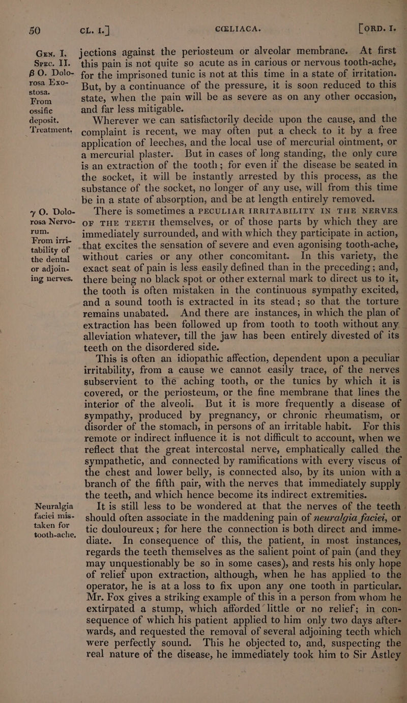 Gen. I. Sere. IT. 8 O. Dolo- rosa Exo- stosa. From ossific deposit. Treatment, y O. Dolo- rosa Nervo- rum. From irri- tability of the dental or adjoin- ing nerves. Neuralgia faciei mis- taken for tooth-ache, jections against the periosteum or alveolar membrane. At first this pain is not quite so acute as in carious or nervous tooth-ache, for the imprisoned tunic is not at this time in a state of irritation. But, by a continuance of the pressure, it is soon reduced to this state, when the pain will be as severe as on any other occasion, and far less mitigable. Wherever we can satisfactorily decide upon the cause, and the complaint is recent, we may often put a check to it by a free application of leeches, and the local use of mercurial ointment, or a mercurial plaster. But in cases of long standing, the only cure is an extraction of the tooth; for even if the disease be seated in the socket, it will be instantly arrested by this process, as the substance of the socket, no longer of any use, will from this time be in a state of absorption, and be at length entirely removed. There is sometimes a PECULIAR IRRITABILITY IN THE NERVES OF THE TEETH themselves, or of those parts by which they are immediately surrounded, and with which they participate in action, that excites the sensation of severe and even agonising tooth-ache, without. caries or any other concomitant. In this variety, the exact seat of pain is less easily defined than in the preceding; and, there being no black spot or other external mark to direct us to it, the tooth is often mistaken in the continuous sympathy excited, and a sound tooth is extracted in its stead; so that the torture remains unabated. And there are instances, in which the plan of extraction has been followed up from tooth to tooth without any — alleviation whatever, till the jaw has been entirely divested of its teeth on the disordered side. This is often an idiopathic affection, dependent upon a peculiar irritability, from a cause we cannot easily trace, of the nerves subservient to the aching tooth, or the tunics by which it is covered, or the periosteum, or the fine membrane that lines the — interior of the alveoli. But it is more frequently a disease of sympathy, produced by pregnancy, or chronic rheumatism, or disorder of the stomach, in persons of an irritable habit. For this remote or indirect influence it is not difficult to account, when we reflect that the great intercostal nerve, emphatically called the sympathetic, and connected by ramifications with every viscus of the chest and lower belly, is connected also, by its union with a branch of the fifth pair, with the nerves that immediately supply — the teeth, and which hence become its indirect extremities. It is still less to be wondered at that the nerves of the teeth | should often associate in the maddening pain of neuralgia faciet, or tic douloureux; for here the connection is both direct and imme- diate. In consequence of this, the patient, in most instances, regards the teeth themselves as the salient point of pain (and they may unquestionably be so in some cases), and rests his only hope of relief upon extraction, although, when he has applied to the operator, he is at a loss to fix upon any one tooth in particular. Mr. Fox gives a striking example of this in a person from whom he extirpated a stump, which afforded little or no relief; in con- sequence of which his patient applied to him only two days after- wards, and requested the removal of several adjoining teeth which were perfectly sound. This he objected to, and, suspecting the real nature of the disease, he immediately took him to Sir Astley S