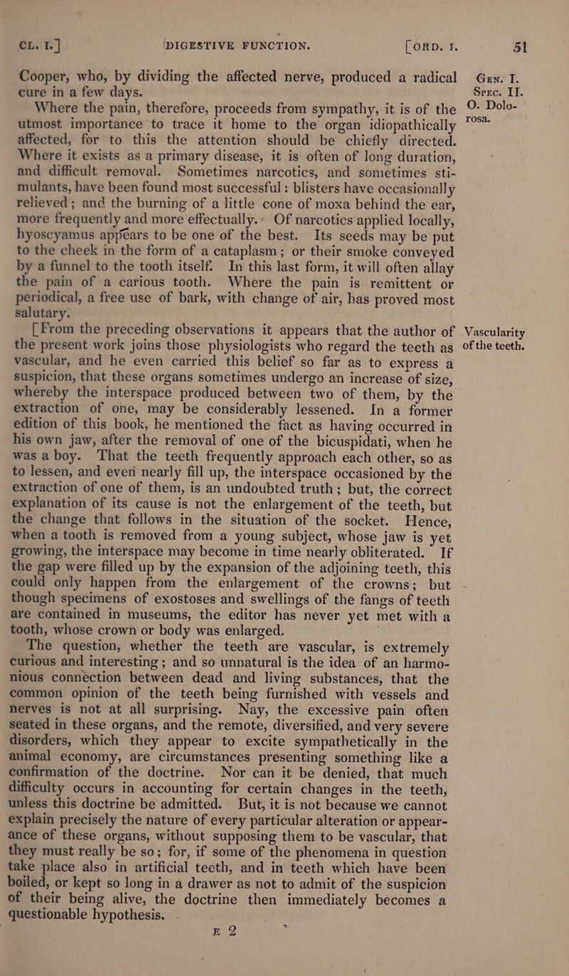 Cooper, who, by dividing the affected nerve, produced a radical cure in a few days. Where the pain, therefore, proceeds from sympathy, it is of the utmost importance to trace it home to the organ idiopathically affected, for to this the attention should be chiefly directed. Where it exists as a primary disease, it is often of long duration, and difficult removal. Sometimes narcotics, and sometimes sti- mulants, have been found most successful : blisters have occasionally relieved; and the burning of a little cone of moxa behind the ear, more frequently and more effectually.’ Of narcotics applied locally, hyoscyamus apyears to be one of the best. Its seeds may be put to the cheek in the form of a cataplasm; or their smoke conveyed by a funnel to the tooth itself. In this last form, it will often allay the pain of a carious tooth. Where the pain is remittent or periodical, a free use of bark, with change of air, has proved most salutary. [From the preceding observations it appears that the author of the present work joins those physiologists who regard the teeth as vascular, and he even carried this belief so far as to express a suspicion, that these organs sometimes undergo an increase of size, whereby the interspace produced between two of them, by the extraction of one, may be considerably lessened. In a former edition of this book, he mentioned the fact as having occurred in his own jaw, after the removal of one of the bicuspidati, when he was aboy. That the teeth frequently approach each other, so as to lessen, and even nearly fill up, the interspace occasioned by the extraction of one of them, is an undoubted truth; but, the correct explanation of its cause is not the enlargement of the teeth, but the change that follows in the situation of the socket. Hence, when a tooth is removed from a young subject, whose jaw is yet growing, the interspace may become in time nearly obliterated. If the gap were filled up by the expansion of the adjoining teeth, this could only happen from the enlargement of the crowns; but though specimens of exostoses and swellings of the fangs of teeth are contained in museums, the editor has never yet met with a tooth, whose crown or body was enlarged. The question, whether the teeth are vascular, is extremely curious and interesting ; and so unnatural is the idea of an harmo- nious connection between dead and living substances, that the common opinion of the teeth being furnished with vessels and nerves is not at all surprising. Nay, the excessive pain often seated in these organs, and the remote, diversified, and very severe disorders, which they appear to excite sympathetically in the animal economy, are circumstances presenting something like a confirmation of the doctrine. Nor can it be denied, that much difficulty occurs in accounting for certain changes in the teeth, unless this doctrine be admitted. But, it is not because we cannot explain precisely the nature of every particular alteration or appear- ance of these organs, without supposing them to be vascular, that they must really be so; for, if some of the phenomena in question take place also in artificial teeth, and in teeth which have been boiled, or kept so long in a drawer as not to admit of the suspicion of their being alive, the doctrine then immediately becomes a questionable hypothesis. : EQ ; Gen. I. Srec. ITI. O. Dolo- rosa. Vascularity of the teeth.