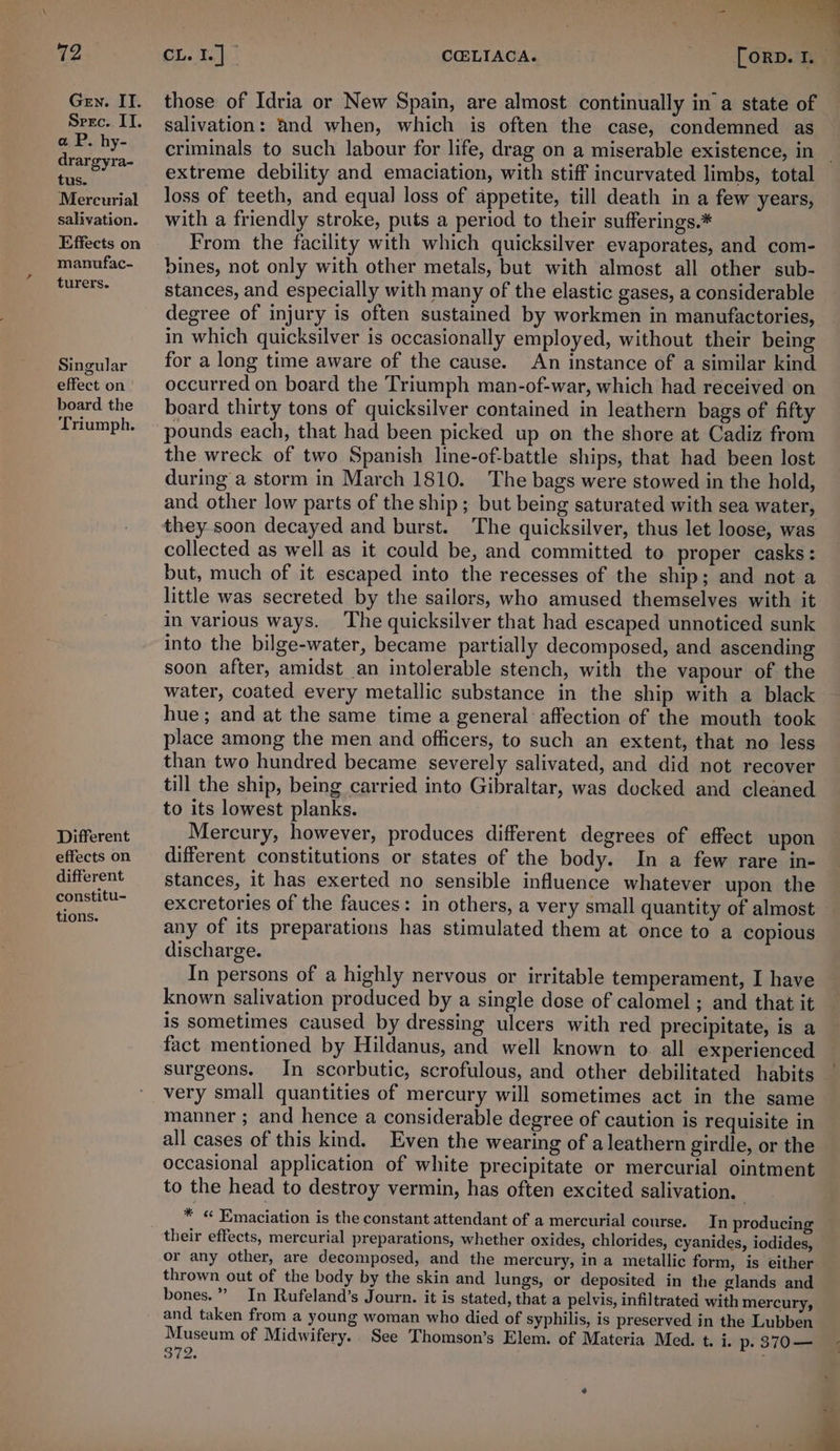72 regs COELIACA. > FORD. Gry. II. those of Idria or New Spain, are almost continually in a state of Srec. II. salivation: 4nd when, which is often the case, condemned as pet -hy- criminals to such labour for life, drag on a miserable existence, in | = oe extreme debility and emaciation, with stiff incurvated limbs, total Mercurial oss of teeth, and equal loss of appetite, till death in a few years, salivation. with a friendly stroke, puts a period to their sufferings.* Effects on From the facility with which quicksilver evaporates, and com- manufac- bines, not only with other metals, but with almost all other sub- ht stances, and especially with many of the elastic gases, a considerable degree of injury is often sustained by workmen in manufactories, in which quicksilver is occasionally employed, without their being Singular for a long time aware of the cause. An instance of a similar kind effecton' occurred on board the Triumph man-of-war, which had received on board the board thirty tons of quicksilver contained in leathern bags of fifty Triumph. ~ pounds each, that had been picked up on the shore at Cadiz from the wreck of two Spanish line-of-battle ships, that had been lost during a storm in March 1810. The bags were stowed in the hold, and other low parts of the ship; but being saturated with sea water, they soon decayed and burst. The quicksilver, thus let loose, was collected as well as it could be, and committed to proper casks: but, much of it escaped into the recesses of the ship; and not a little was secreted by the sailors, who amused themselves with it in various ways. The quicksilver that had escaped unnoticed sunk into the bilge-water, became partially decomposed, and ascending soon after, amidst an intolerable stench, with the vapour of the water, coated every metallic substance in the ship with a black hue; and at the same time a general affection of the mouth took place among the men and officers, to such an extent, that no less than two hundred became severely salivated, and did not recover till the ship, being carried into Gibraltar, was docked and cleaned to its lowest planks. Different Mercury, however, produces different degrees of effect upon effectson different constitutions or states of the body. In a few rare in- different —_ stances, it has exerted no sensible influence whatever upon the constitu-_ excretories of the fauces: in others, a very small quantity of almost aa any of its preparations has stimulated them at once to a copious discharge. In persons of a highly nervous or irritable temperament, I have known salivation produced by a single dose of calomel ; and that it is sometimes caused by dressing ulcers with red precipitate, is a fact mentioned by Hildanus, and well known to. all experienced surgeons. In scorbutic, scrofulous, and other debilitated habits very small quantities of mercury will sometimes act in the same manner ; and hence a considerable degree of caution is requisite in all cases of this kind. Even the wearing of aleathern girdle, or the occasional application of white precipitate or mercurial ointment to the head to destroy vermin, has often excited salivation. | _ _ * « Emaciation is the constant attendant of a mercurial course. In producing their effects, mercurial preparations, whether oxides, chlorides, cyanides, iodides, or any other, are decomposed, and the mercury, in a metallic form, is either thrown out of the body by the skin and lungs, or deposited in the glands and bones.” In Rufeland’s Journ. it is stated, that a pelvis, infiltrated with mercury, and taken from a young woman who died of syphilis, is preserved in the Lubben Museum of Midwifery. See Thomson’s Elem. of Materia Med. t. i. p- 370— 372. ; 4 _