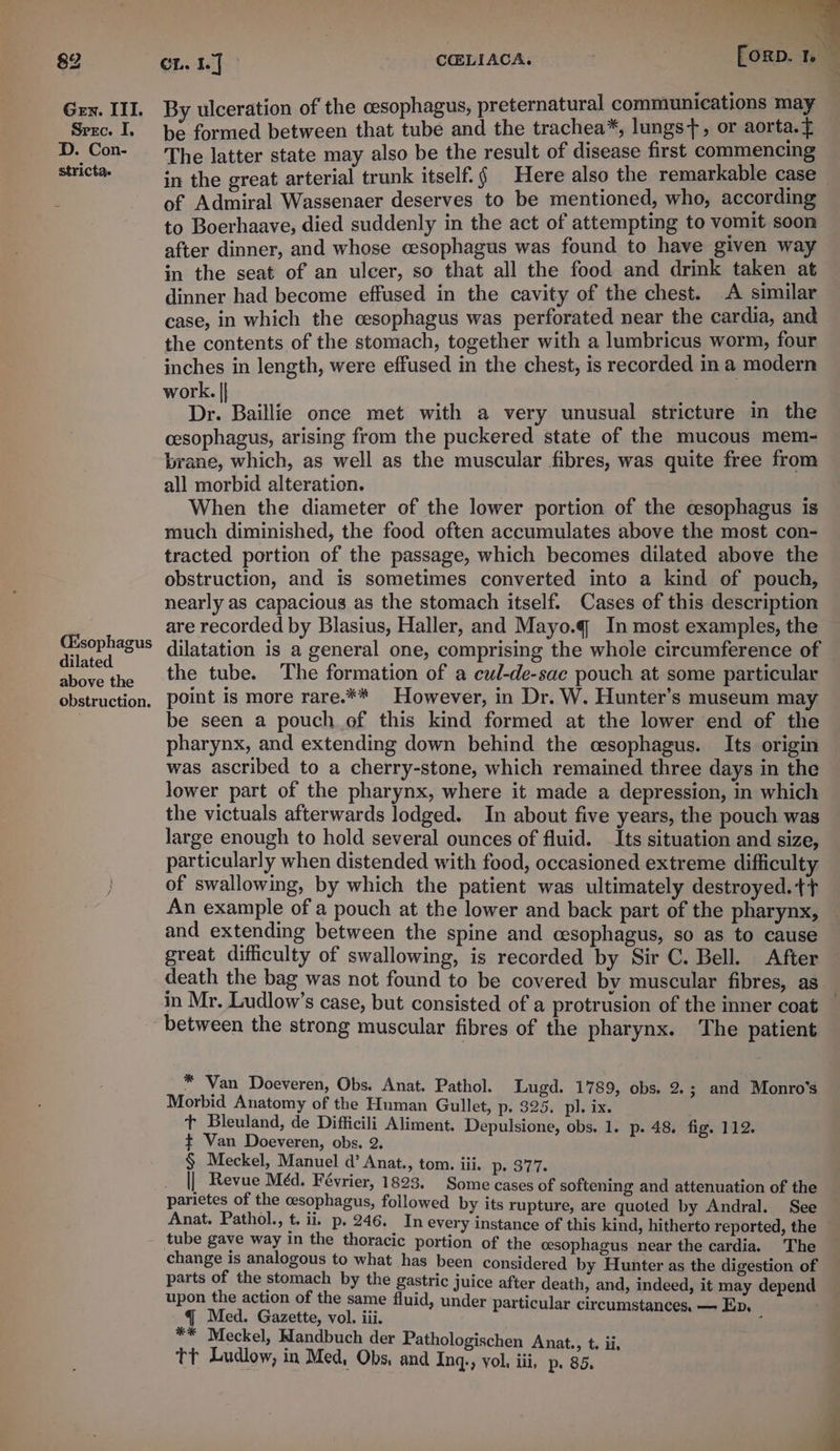 Gen. ITI. Srec. I. D. Con- stricta. (Esophagus dilated above the obstruction. | | ee, By ulceration of the cesophagus, preternatural communications may be formed between that tubé and the trachea*, lungs, or aorta. f The latter state may also be the result of disease first commencing in the great arterial trunk itself. § Here also the remarkable case — of Admiral Wassenaer deserves to be mentioned, who, according to Boerhaave, died suddenly in the act of attempting to vomit soon after dinner, and whose cesophagus was found to have given way in the seat of an ulcer, so that all the food and drink taken at dinner had become effused in the cavity of the chest. A similar case, in which the cesophagus was perforated near the cardia, and the contents of the stomach, together with a lumbricus worm, four inches in length, were effused in the chest, is recorded in a modern work. || ; Dr. Baillie once met with a very unusual stricture in the cesophagus, arising from the puckered state of the mucous mem- brane, which, as well as the muscular fibres, was quite free from all morbid alteration. When the diameter of the lower portion of the cesophagus is much diminished, the food often accumulates above the most con- tracted portion of the passage, which becomes dilated above the obstruction, and is sometimes converted into a kind of pouch, nearly as capacious as the stomach itself. Cases of this description are recorded by Blasius, Haller, and Mayo.q In most examples, the dilatation is a general one, comprising the whole circumference of the tube. The formation of a cul-de-sac pouch at some particular point is more rare.** However, in Dr. W. Hunter’s museum may be seen a pouch of this kind formed at the lower end of the pharynx, and extending down behind the cesophagus. Its origin was ascribed to a cherry-stone, which remained three days in the lower part of the pharynx, where it made a depression, in which the victuals afterwards lodged. In about five years, the pouch was large enough to hold several ounces of fluid. Its situation and size, particularly when distended with food, occasioned extreme difficulty of swallowing, by which the patient was ultimately destroyed.tt An example of a pouch at the lower and back part of the pharynx, and extending between the spine and cesophagus, so as to cause great difficulty of swallowing, is recorded by Sir C. Bell. After death the bag was not found to be covered by muscular fibres, as in Mr. Ludlow’s case, but consisted of a protrusion of the inner coat between the strong muscular fibres of the pharynx. The patient “9 Van Doeveren, Obs. Anat. Pathol. Lugd. 1789, obs. 2.; and Monro’s Morbid Anatomy of the Human Gullet, p. 325. pl. ix. t+ Bleuland, de Difficili Aliment. Depulsione, obs. 1. p. 48. fig. 112. ¢ Van Doeveren, obs. 2. § Meckel, Manuel d’ Anat., tom. iii. Dp S77. || Revue Méd. Février, 1823. Some cases of softening and attenuation of the — parietes of the cesophagus, followed by its rupture, are quoted by Andral. See Anat. Pathol., t. 11, p. 246, In every instance of this kind, hitherto reported, the ~ tube gave way in the thoracic portion of the oesophagus near the cardia. The change is analogous to what has been considered by Hunter as the digestion of parts of the stomach by the gastric juice after death, and, indeed, it may depend upon the action of the same fluid, under particular circumstances, — Ex. : al ate ete te be ny 3 eckel, Mandbuch der Pathologischen Anat., t. tt Ludlow, in Med, Obs, and ia vol, iii, p. 85. ii.