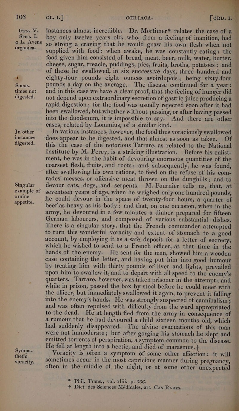 4 Gen. V. Srec. I. a L. Avens organica. 7 Some- times not digested. In other instances digested. Singular example of canine appetite. Sympa- thetic voracity. instances almost incredible. Dr. Mortimer* relates the case of a boy only twelve years old,.who, from a feeling of inanition, had so strong a craving that he would gnaw his own flesh when not supplied with food: when awake, he was constantly eating: the food given him consisted of bread, meat, beer, milk, water, butter, cheese, sugar, treacle, puddings, pies, fruits, broths, potatoes; and of these he swallowed, in six successive days, three hundred and eighty-four pounds eight ounces avoirdupois; being sixty-four pounds a day on the average. The disease continued for a year: and in this case we have a clear proof, that the feeling of hunger did not depend upon extraordinary secretion of gastric juice producing a rapid digestion ; for the food was usually rejected soon after it had been swallowed, but whether without passing, or after having passed into the duodenum, it is impossible to say. And there are other cases, related by Lommius, of a similar kind. In various instances, however, the food thus voraciously swallowed does appear to be digested, and that almost as soon as taken. Of this the case of the notorious Tarrare, as related to the National Institute by M. Percy, is a striking illustration. Before his enlist- ment, he was in the habit of devouring enormous quantities of the coarsest flesh, fruits, and roots; and, subsequently, he was found, after swallowing his own rations, to feed on the refuse of his com- rades’ messes, or offensive meat thrown on the dunghills; and to devour cats, dogs, and serpents. M. Fournier tells us, that, at seventeen years of age, when he weighed only one hundred pounds, beef as heavy as his body; and that, on one occasion, when in the army, he devoured in a few minutes a dinner prepared for fifteen German labourers, and composed of various substantial. dishes. There is a singular story, that the French commander attempted to turn this wonderful voracity and extent of stomach to a good account, by employing it as a safe deposit for a letter of secrecy, which he wished to send to a French officer, at that time in the hands of the enemy. He sent for the man, showed him a wooden case containing the letter, and having put him into good humour by treating him with thirty pounds of liver and lights, prevailed upon him to swallow it, and to depart with all speed to the enemy’s quarters. Tarrare, however, was taken prisoner in the attempt; and while in prison, passed the box by stool before he could meet with the officer, but immediately swallowed it again, to prevent it falling into the enemy’s hands. He was strongly suspected of cannibalism ; and was often repulsed with difficulty from the ward appropriated to the dead. He at length fled from the army in consequence of a rumour that he had devoured a child sixteen months old, which had suddenly disappeared. The alvine evacuations of this man were not immoderate ; but after gorging his stomach he slept and He fell at length into a hectic, and died of marasmus. + _ Voracity is often a symptom of some other affection: it will sometimes occur in the most capricious manner during pregnancy, often in the middle of the night, or at some other unexpected * Phil. Trans., vol. xliii. p. 366. tT Dict. des Sciences Médicales, art. Cas Rarzs.