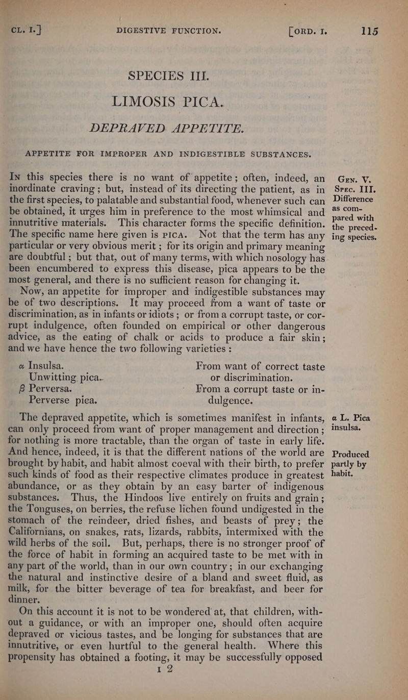 i { CL. I. ] DIGESTIVE FUNCTION. [ORD. I. SPECIES ITI. LIMOSIS PICA. DEPRAVED. APPETITE. APPETITE FOR IMPROPER AND INDIGESTIBLE SUBSTANCES. In this species there is no want of appetite; often, indeed, an inordinate craving ; but, instead of its directing the patient, as in the first species, to palatable and substantial food, whenever such can be obtained, it urges him in preference to the most whimsical and innutritive materials. This character forms the specific definition. The specific name here given is pica. Not that the term has any particular or very obvious merit ; for its origin and primary meaning are doubtful ; but that, out of many terms, with which nosology has been encumbered to express this disease, pica appears to be the most general, and there is no sufficient reason for changing it. Now, an appetite for improper and indigestible substances may be of two descriptions. It may proceed from a want of taste or discrimination, as in infants or idiots; or from a corrupt taste, or cor- rupt indulgence, often founded on empirical or other dangerous advice, as the eating of chalk or acids to produce a fair skin; and we have hence the two following varieties : e Insulsa. From want of correct taste Unwitting pica.. or discrimination. B Perversa. ' From a corrupt taste or in- Perverse pica. dulgence. The depraved appetite, which is sometimes manifest in infants, can only proceed from want of proper management and direction ; for nothing is more tractable, than the organ of taste in early life. And hence, indeed, it is that the different nations of the world are brought by habit, and habit almost coeval with their birth, to prefer such kinds of food as their respective climates produce in greatest abundance, or as they obtain by an easy barter of indigenous substances. Thus, the Hindoos live entirely on fruits and grain ; the Tonguses, on berries, the refuse lichen found undigested in the stomach of the reindeer, dried fishes, and beasts of prey; the Californians, on snakes, rats, lizards, rabbits, intermixed with the wild herbs of the soil. But, perhaps, there is no stronger proof of the force of habit in forming an acquired taste to be met with in any part of the world, than in our own country; in our exchanging the natural and instinctive desire of a bland and sweet fluid, as milk, for the bitter beverage of tea for breakfast, and beer for dinner. On this account it is not to be wondered at, that children, with- out a guidance, or with an improper one, should often acquire depraved or vicious tastes, and be longing for substances that are innutritive, or even hurtful to the general health. Where this propensity has obtained a footing, it may be successfully opposed 12 115 Gen. V. Srec. III. Difference as com- pared with the preced- ing species. aL. Pica insulsa. Produced partly by habit.
