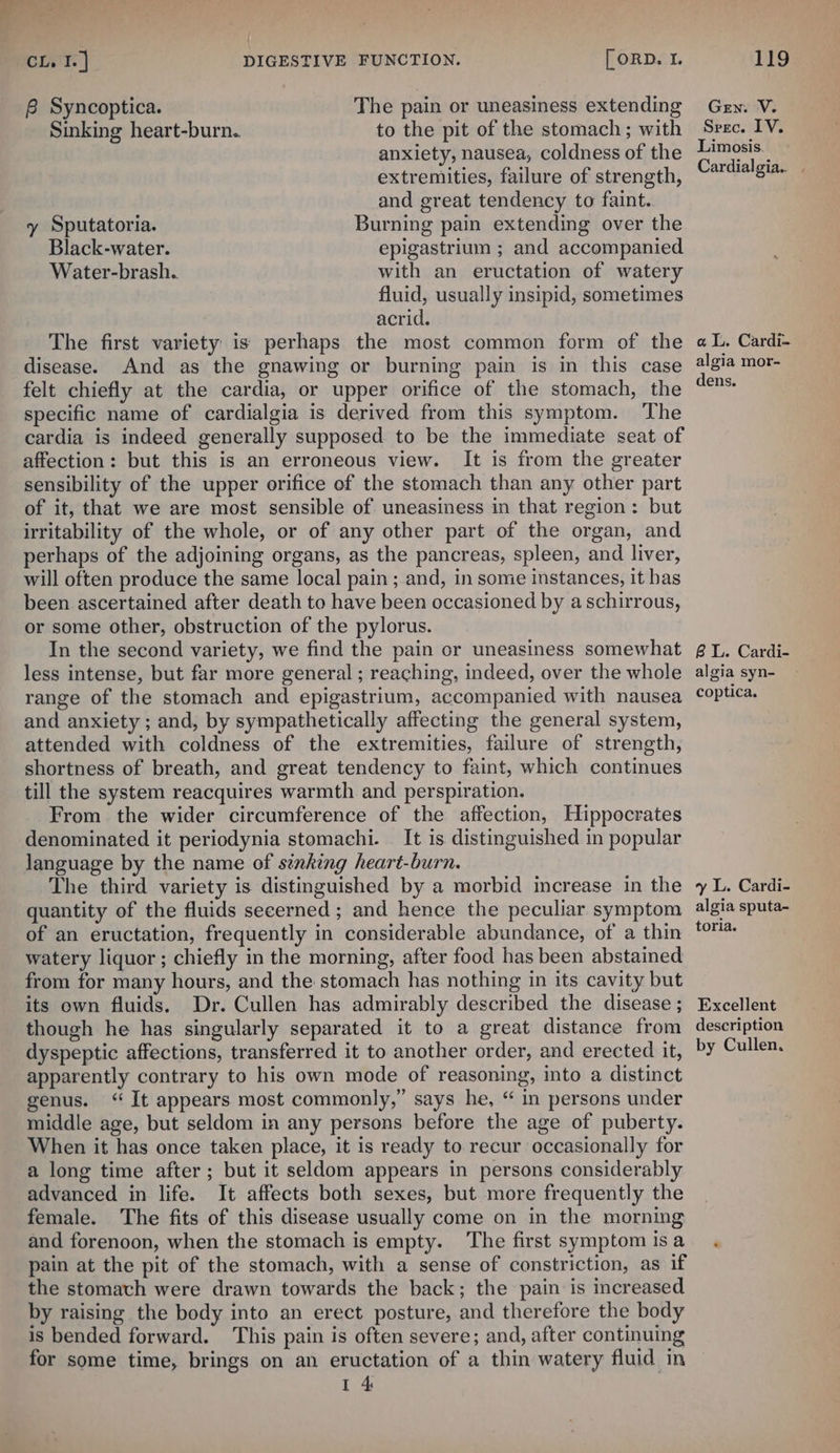 B Syncoptica. The pain or uneasiness extending Sinking heart-burn. to the pit of the stomach ; with anxiety, nausea, coldness of the extremities, failure of strength, and great tendency to faint. y Sputatoria. Burning pain extending over the Black-water. epigastrium ; and accompanied Water-brash. with an eructation of watery fluid, usually insipid, sometimes acrid. The first variety is perhaps the most common form of the disease. And as the gnawing or burning pain is in this case felt chiefly at the cardia, or upper orifice of the stomach, the specific name of cardialgia is derived from this symptom. The cardia is indeed generally supposed to be the immediate seat of affection: but this is an erroneous view. It is from the greater sensibility of the upper orifice of the stomach than any other part of it, that we are most sensible of uneasiness in that region: but irritability of the whole, or of any other part of the organ, and perhaps of the adjoining organs, as the pancreas, spleen, and liver, will often produce the same local pain ; and, in some instances, it has been ascertained after death to have been occasioned by a schirrous, or some other, obstruction of the pylorus. In the second variety, we find the pain or uneasiness somewhat less intense, but far more general ; reaching, indeed, over the whole range of the stomach and epigastrium, accompanied with nausea and anxiety ; and, by sympathetically affecting the general system, attended with coldness of the extremities, failure of strength, shortness of breath, and great tendency to faint, which continues till the system reacquires warmth and perspiration. From the wider circumference of the affection, Hippocrates denominated it periodynia stomachi. It is. distinguished in popular language by the name of sinking heart-burn. The third variety is distinguished by a morbid increase in the quantity of the fluids secerned ; and hence the peculiar symptom of an eructation, frequently in considerable abundance, of a thin watery liquor; chiefly in the morning, after food has been abstained from for many hours, and the stomach has nothing in its cavity but its own fluids. Dr. Cullen has admirably described the disease ; though he has singularly separated it to a great distance from dyspeptic affections, transferred it to another order, and erected it, apparently contrary to his own mode of reasoning, into a distinct genus. ‘ It appears most commonly,” says he, “ in persons under middle age, but seldom in any persons before the age of puberty. When it has once taken place, it is ready to. recur occasionally for a long time after; but it seldom appears in persons considerably advanced in life. It affects both sexes, but more frequently the female. The fits of this disease usually come on in the morning and forenoon, when the stomach is empty. ‘The first symptom is a pain at the pit of the stomach, with a sense of constriction, as if the stomach were drawn towards the back; the pain is increased by raising the body into an erect posture, and therefore the body is bended forward. This pain is often severe; and, after continuing for some time, brings on an eructation of a thin watery fluid in 4 Gen. V. Srec. LV. Limosis. Cardialgia.. | aL. Cardi- algia mor- dens. BL. Cardi- algia syn- coptica. vy L. Cardi- algia sputa- toria. Excellent description by Cullen.