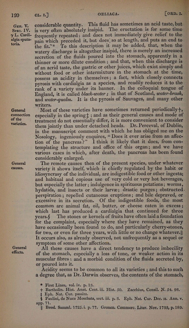 Gen. V. Srec. LV. 7 L. Cardi- algia sputa- toria. General connection of the varieties. General causes. General effects. CL. By 2 | C@LIACA. [ ORD. Ie ; considerable quantity. This fluid has sometimes an acid taste, but is very often absolutely insipid. The eructation 1s for some time frequently repeated ; and does not immediately give relief to the pain which preceded it, but does’ so at length, and puts an end to the fit.’* To this description it may be added, that, when the watery discharge is altogether insipid, there is merely an increased secretion of the fluids poured into the stomach, apparently in a thinner or more dilute condition ; and that, when this discharge is of an acrid taste, the gastric or other juices, which exist simply and without food or other intermixture in the stomach at the time, possess an acidity in themselves ; a fact, which closely connects pyrosis with cardialgia as a species, and readily reduces it to the rank of a variety under its banner. In the colloquial tongue of © England, it is called black-water ; in that of Scotland, water-brash, and water-qualm. It is the pyrosis of Sauvages, and many other writers. Most of these varieties have sometimes returned periodically +, especially in the spring { ; and as their general causes and mode of treatment do not essentially differ, it is more convenient to consider them jointly than under detached heads. Dr. Perceval, of Dublin, in the manuscript comment with which he has obliged me on the Nosology, ingeniously enquires, “ Does it ever arise from an affec- tion of the pancreas?” I think it likely that it does, from con- templating the structure and office of this organ; and we have various cases in which, after death, the pancreas has been found considerably enlarged. The remote causes then of the present species, under whatever variety it shows itself, which is chiefly regulated by the habit or idiosyncrasy of the individual, are indigestible food or other ingesta; and habitual and copious use of very cold or very hot beverages, but especially the latter ; indulgence in spirituous potations; worms, hydatids, and insects or their larvee; drastic purges; obstructed. perspiration ; repelled cutaneous eruptions; and bile depraved, or excessive in its secretion. Of the indigestible foods, the most common are animal fat, oil, butter, or cheese eaten in excess ; which last has produced a cardialgia that continued for three years.§ The stones or kernels of fruits have often laid a foundation for the complaint, especially where they have remained, as they have occasionally been found to do, and particularly cherry-stones, for two, or even for three years, with little or no change whatever.|| — It occurs also, as already observed, not unfrequently as a sequel or symptom of some other affections. : . All these causes have a direct tendency to produce imbecility — of the stomach, especially a loss of tone, or weaker action in its muscular fibres ; and a morbid condition of the fluids secreted by, Acidity seems to be common to all its varieties ; and this to such a degree that, as Dr. Darwin observes, the contents of the stomach, * First Lines, vol. iv. p. 13. + Bartholin.. Hist. Anat. Cent. iii. Hist. 50. Zacchius, Consil. N. 54. 98. $ Eph. Nat. Cur. passim. § Paulini, de Nuce Moschata, sect. iii. p. 3. Eph. Nat. Cur. Dec. mu. Ann. vy. app. 71. | Bresl, Samml. 1725.1. p.77. Gronen, Commerc, Liter. Noy. 1733, p. 189.