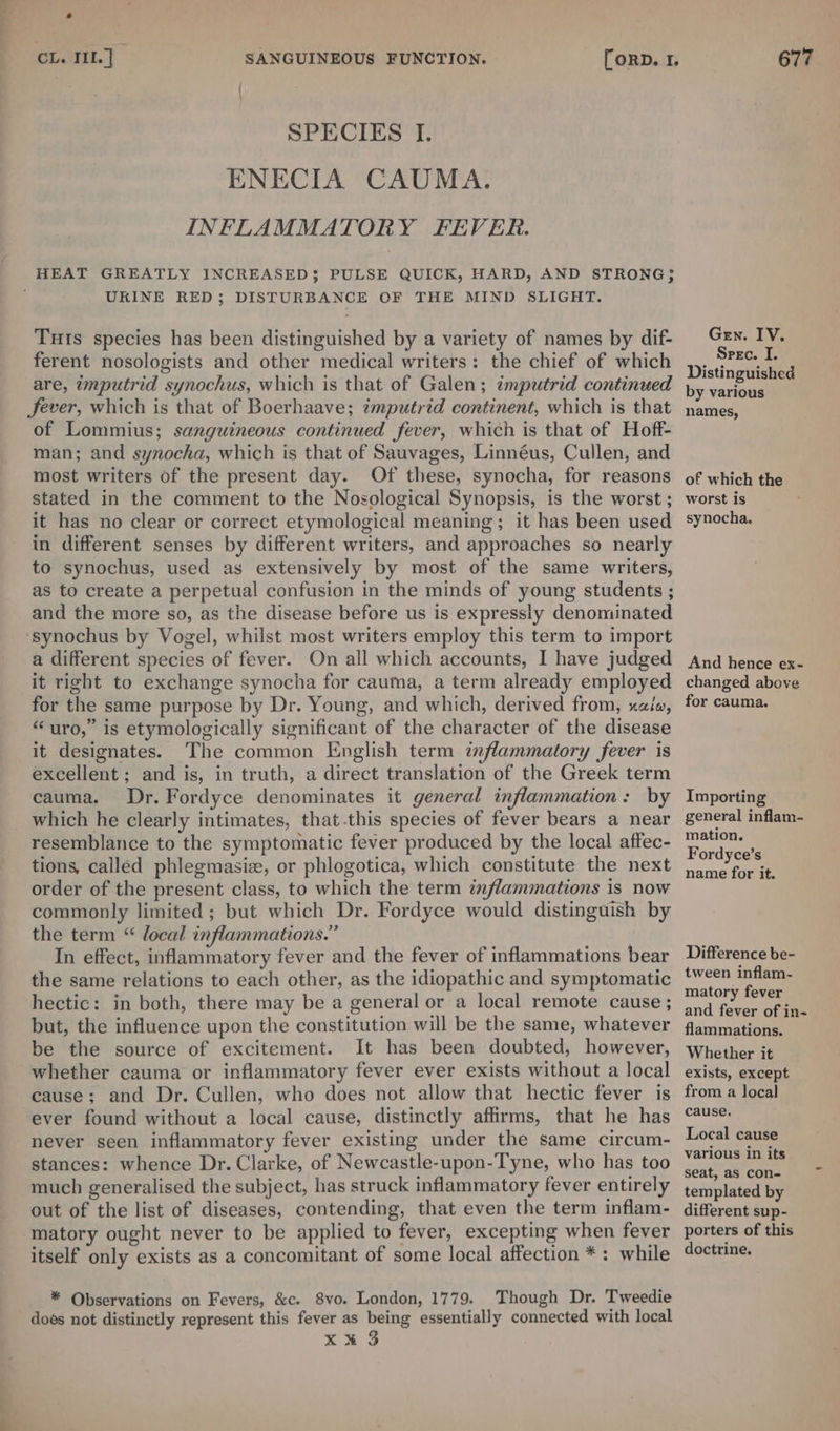 e CL. TIL] SANGUINEOUS FUNCTION. [orp. 1, 677 SPECIES I. ENECIA CAUMA. INFLAMMATORY FEVER. HEAT GREATLY INCREASED}; PULSE QUICK, HARD, AND STRONG; URINE RED; DISTURBANCE OF THE MIND SLIGHT. Tuts species has been distinguished by a variety of names by dif- Gen. IV. ferent nosologists and other medical writers: the chief of which ,). Src. Ui ‘ ‘ ee : : , stinguished are, imputrid synochus, which is that of Galen; tmputrid continued yy various Sever, which is that of Boerhaave; imputrid continent, which is that names, of Lommius; sanguineous continued fever, which is that of Hoff- man; and synocha, which is that of Sauvages, Linnéus, Cullen, and most writers of the present day. Of these, synocha, for reasons of which the stated in the comment to the Nosological Synopsis, is the worst; worst is it has no clear or correct etymological meaning; it has been used synocha. in different senses by different writers, and approaches so nearly to synochus, used ag extensively by most of the same writers, as to create a perpetual confusion in the minds of young students ; and the more so, as the disease before us is expressly denominated ‘synochus by Vogel, whilst most writers employ this term to import a different species of fever. On all which accounts, I have judged And hence ex- it right to exchange synocha for cauma, aterm already employed changed above for the same purpose by Dr. Young, and which, derived from, aia, for cauma. “uro,” is etymologically significant of the character of the disease it designates. The common English term inflammatory fever is excellent ; and is, in truth, a direct translation of the Greek term cauma. Dr. Fordyce denominates it general inflammation: by Importing which he clearly intimates, that-this species of fever bears a near general inflam- resemblance to the symptomatic fever produced by the local affec- a tions, called phlegmasic, or phlogotica, which constitute the next jon efor it order of the present class, to which the term znflammations is now commonly limited; but which Dr. Fordyce would distinguish by the term “ local inflammations.” In effect, inflammatory fever and the fever of inflammations bear Difference be- the same relations to each other, as the idiopathic and symptomatic Ribas hectic: in both, there may be a general or a local remote cause ; and fores Ga but, the influence upon the constitution will be the same, whatever fammations. be the source of excitement. It has been doubted, however, whether it whether cauma or inflammatory fever ever exists without a local exists, except cause; and Dr. Cullen, who does not allow that hectic fever is from a local ever found without a local cause, distinctly affirms, that he has C4¥se never seen inflammatory fever existing under the same circum- /10¢a? caus stances: whence Dr. Clarke, of Newcastle-upon-Tyne, who has too ioe a much generalised the subject, has struck inflammatory fever entirely templated by out of the list of diseases, contending, that even the term inflam- different sup- matory ought never to be applied to fever, excepting when fever porters of this itself only exists as a concomitant of some local affection *: while doctrine. Local cause * Observations on Fevers, &amp;c. 8vo. London, 1779. Though Dr. Tweedie does not distinctly represent this fever as being essentially connected with local xk 3