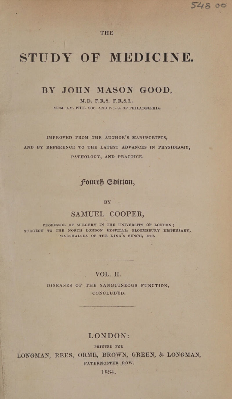 THE STUDY OF MEDICINE. BY JOHN MASON GOOD, M.D. F.R.S. F.R.S.L. MEM. AM. PHIL. SOC. AND F. L.S. OF PHILADELPHIA. IMPROVED FROM THE AUTHOR’S MANUSCRIPTS, AND BY REFERENCE TO THE LATEST ADVANCES IN PHYSIOLOGY, PATHOLOGY, AND PRACTICE. Fourth Codition, BY SAMUEL COOPER, PROFESSOR OF SURGERY IN THE UNIVERSITY OF LONDON 5 SURGEON TO THE NORTH LONDON HOSPITAL, BLOOMSBURY DISPENSARY, MARSHALSEA OF THE KING’S BENCH, ETC. VOU DISEASES OF THE SANGUINEOUS FUNCTION, CONCLUDED. LONDON: PRINTED FOR LONGMAN, REES, ORME, BROWN, GREEN, &amp; LONGMAN, PATERNOSTER ROW. 1834. om