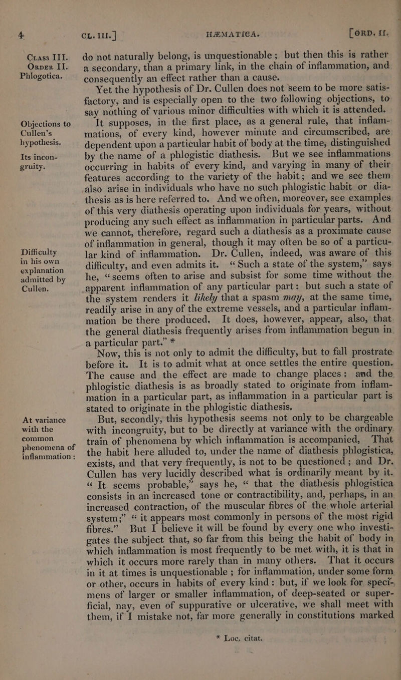 Crass III. Orner II. Phlogotica. Objections to Cullen’s hypothesis. Its incon- gruity. Difficulty in his own explanation admitted by Cullen. At variance with the common phenomena of inflammation ; do not naturally belong, is unquestionable ; but then this is rather a secondary, than a primary link, in the chain of inflammation, and. consequently an effect rather than a cause. Yet the hypothesis of Dr. Cullen does not seem to be more satis- factory, and is especially open to the two following objections, to say nothing of various minor difficulties with which it is attended. It supposes, in the first place, as a general rule, that inflam- mations, of every kind, however minute and circumscribed, are. dependent upon a particular habit of body at the time, distinguished by the name of a phlogistic diathesis. But we see inflammations occurring in habits of every kind, and varying in many of their features according to the variety of the habit; and we see them also arise in individuals who have no such phlogistic habit or dia- thesis as is here referred to. And we often, moreover, see examples of this very diathesis operating upon individuals for years, without producing any such effect as inflammation in particular parts. And we cannot, therefore, regard such a diathesis as a proximate cause of inflammation in general, though it may often be so of a particu- lar kind of inflammation. Dr. Cullen, indeed, was aware of this difficulty, and even admits it.“ Such a state of the system,” says he, “seems often to arise and subsist for some time without the apparent inflammation of any particular part: but such a state of the system renders it likely that a spasm may, at the same time, readily arise in any of the extreme vessels, and a particular inflam- mation be there produced, It does, however, appear, also, that. the general diathesis frequently arises from inflammation begun in. a particular part.” * Now, this is not only to admit the difficulty, but to fall prostrate. before it. It is to admit what at once settles the entire question. ‘The cause and the effect are made to change places: and the phlogistic diathesis is as broadly stated to originate from iflam- mation in a particular part, as inflammation in a particular part is stated to originate in the phlogistic diathesis, But, secondly, this hypothesis seems not only to be chargeable with incongruity, but to be directly at variance with the ordinary. train of phenomena by which inflammation is accompanied, That the habit here alluded to, under the name of diathesis phlogistica, exists, and that very frequently, is not to be questioned; and Dr. Cullen has very lucidly described what is ordinarily meant by it. «“ It seems probable,” says he, “ that the diathesis phlogistica consists in an increased tone or contractibility, and, perhaps, in an increased contraction, of the muscular fibres of the whole arterial system;” “ it appears most commonly in persons of the most rigid fibres.” But I believe it will be found by every one who investi- gates the subject that, so far from this being the habit of body in which inflammation is most frequently to be met with, it is that in which it occurs more rarely than in many others. That it occurs in it at times is unquestionable ; for inflammation, under some form or other, occurs in habits of every kind: but, if we look for speci-, mens of larger or smaller inflammation, of deep-seated or super- ficial, nay, even of suppurative or ulcerative, we shall meet with them, if I mistake not, far more generally in constitutions marked * Loc. citat.