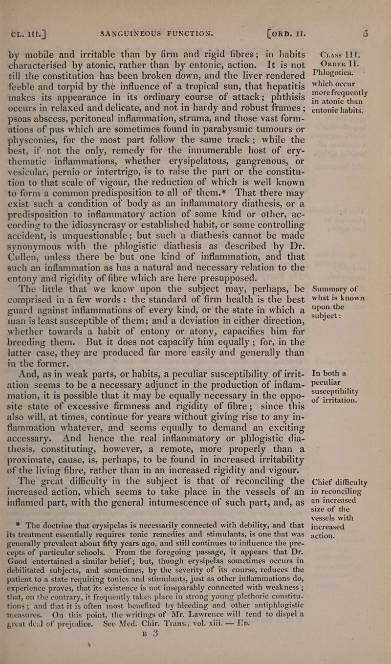 by mobile and irritable than by firm and rigid fibres; in habits characterised by atonic, rather than by entonic, action, It is not till the constitution has been broken down, and the liver rendered feeble and torpid by the influence of a tropical sun, that hepatitis makes its appearance in its ordinary course of attack; phthisis occurs in relaxed and delicate, and not in hardy and robust frames ; psoas abscess, peritoneal inflammation, struma, and those vast form- ations of pus which are sometimes found in parabysmic tumours or physconies, for the most part follow the same track; while the best, if not the only, remedy for the innumerable host of ery- thematic inflammations, whether erysipelatous, gangrenous, or vesicular, pernio or intertrigo, is to raise the part or the constitu- tion to that scale of vigour, the reduction of which is well known to form a common predisposition to all of them.* That there may exist such a condition of body as an inflammatory diathesis, or a predisposition to inflammatory action of some kind or other, ac- cording to the idiosyncrasy or established habit, or some controlling accident, is unquestionable ; but such a diathesis cannot be made synonymous with the phlogistic diathesis as described by Dr. Cullen, unless there be but one kind of inflammation, and that such an inflammation as has a natural and necessary relation to the entony and rigidity of fibre which are here presupposed. : The little that we know upon the subject may, perhaps, be comprised in a few words: the standard of firm health is the best guard against inflammations of every kind, or the state in which a ian is least susceptible of them; and a deviation in either direction, whether towards a habit of entony or atony, capacifies him for breeding them. But it does not capacify him equally ; for, in the latter case, they are produced far more easily and generally than in the former. And, as in weak parts, or habits, a peculiar susceptibility of irrit- ation seems to be a necessary adjunct in the production of inflam- mation, it is possible that it may be equally necessary in the oppo- site state of excessive firmness and rigidity of fibre; since this also will, at times, continue for years without giving rise to any in- flammation whatever, and seems equally to demand an exciting accessary. And hence the real inflammatory or phlogistic dia- thesis, constituting, however, a remote, more properly than a ‘proximate, cause, is, perhaps, to be found in increased irritability of the living fibre, rather than in an increased rigidity and vigour. The great difficulty in the subject is that of reconciling the increased action, which seems to take place in the vessels of an inflamed part, with the general intumescence of such part, and, as * The doctrine that erysipelas is necessarily connected with debility, and that generally prevalent about fifty years ago, and still continues to influence the pre- cepts of particular schools. From the foregoing passage, it appears that Dr. Good entertained a similar belief; but, though erysipelas sometimes occurs in debilitated subjects, and sometimes, by the severity of its course, reduces the patient to a state requiring tonics and stimulants, just as other inflammations do, experience proves, that its existence is not inseparably connected with weakness ; that, on the contrary, it frequently takes place in strong young plethoric constitu- tions ; and that it is often most benefited by bleeding and other antiphlogistic measures. On this point, the writings of Mr. Lawrence will tend to dispel.a great deal of prejudice. See Med. Chir. Trans., vol. xiii. — En. BO ¥ Crass LIT. Orper II, Phlogotica. which occur more frequently in atonic than entonic habits. Summary of what is known upon the subject : In both a peculiar susceptibility of irritation. Chief difficulty in reconciling an increased size of the vessels with increased