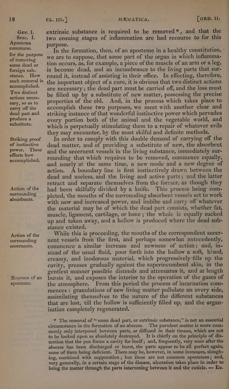 Gen. I. Srerc. I. Apostema commune. for the purpose of removing some dead or foreign sub- stance. How such removal is accomplished. Two distinct actions neces- sary, so as to carry off the dead part and produce a substitute. Striking proof of instinctive power. These effects how accomplished. Action of the surrounding absorbents. Action of the surrounding secernents. Rupture of an aposteme. extrinsic substance is required to be removed*, and that the two ensuing stages of inflammation are had recourse to for this purpose. In the formation, then, of an aposteme in a healthy constitution, we are to suppose, that some part of the organ in which inflamma- tion occurs, as, for example, a piece of the muscle of an arm or a leg, is become dead, and an incumbrance to the living parts that sur- round it, instead of assisting in their office. In effecting, therefore, the important object of a cure, it is obvious that two distinct actions are necessary ; the dead part must be carried off, and the loss must be filled up by a substitute of new matter, possessing the precise properties of the old. And, in the process which takes place to accomplish these two purposes, we meet with another clear and striking instance of that wonderful instinctive power which pervades every portion both of the animal and the vegetable world, and which is perpetually stimulating them to a repair of whatever evils they may encounter, by the most skilful and definite methods. In order to comply with this double demand of carrying off the dead matter, and of providing a substitute of new, the absorbent and the secernent vessels in the living substance, immediately sur- rounding that which requires to be removed, commence equally, - and nearly at the same time, a new mode and a new degree of action. A boundary line is first instinctively drawn between the dead and useless, and the living and active parts; and the latter retract and separate themselves from the former, as though they had been skilfully divided by a knife. This process being com- pleted, the mouths of the surrounding absorbent vessels set to work with new and increased power, and imbibe and carry off whatever the material may be of which the dead part consists, whether fat, muscle, ligament, cartilage, or bone; the whole is equally sucked up and taken away, and a hollow is produced where the dead sub- stance existed. While this is proceeding, the mouths of the correspondent secer- nent vessels from the first, and perhaps somewhat antecedently, commence a similar increase and newness of action; and, in- stead of the usual fluid, pour forth into the hollow a soft, bland, creamy, and inodorous material, which progressively fills up the cavity, presses gradually against the superincumbent skin, in the gentlest manner possible distends and attenuates it, and at length bursts it, and exposes the interior to the operation of the gases of the atmosphere. From this period the process of incarnation com- mences: granulations of new living matter pullulate on every side, assimilating themselves to the nature of the different substances that are lost, till the hollow is sufficiently filled up, and the organ- isation completely regenerated. * The removal of ‘‘ some dead part, or extrinsic substance,” is not an essential circumstance in the formation of an abscess. The purulent matter is more com- monly only interposed between parts, or diffused in their tissues, which are not to be looked upon as absolutely destroyed. It is chiefly on the principle of dis- tention that the pus forms a cavity for itself; and, frequently, very soon after the abscess has been discharged or burst, the parts appear to be all perfect again, ing, combined with suppuration ; but these are not common apostemes ; and, very generally, in a certain stage of the disease, ulceration takes place in order to bring the matter through the parts intervening between it and the cuticle. — Ep.