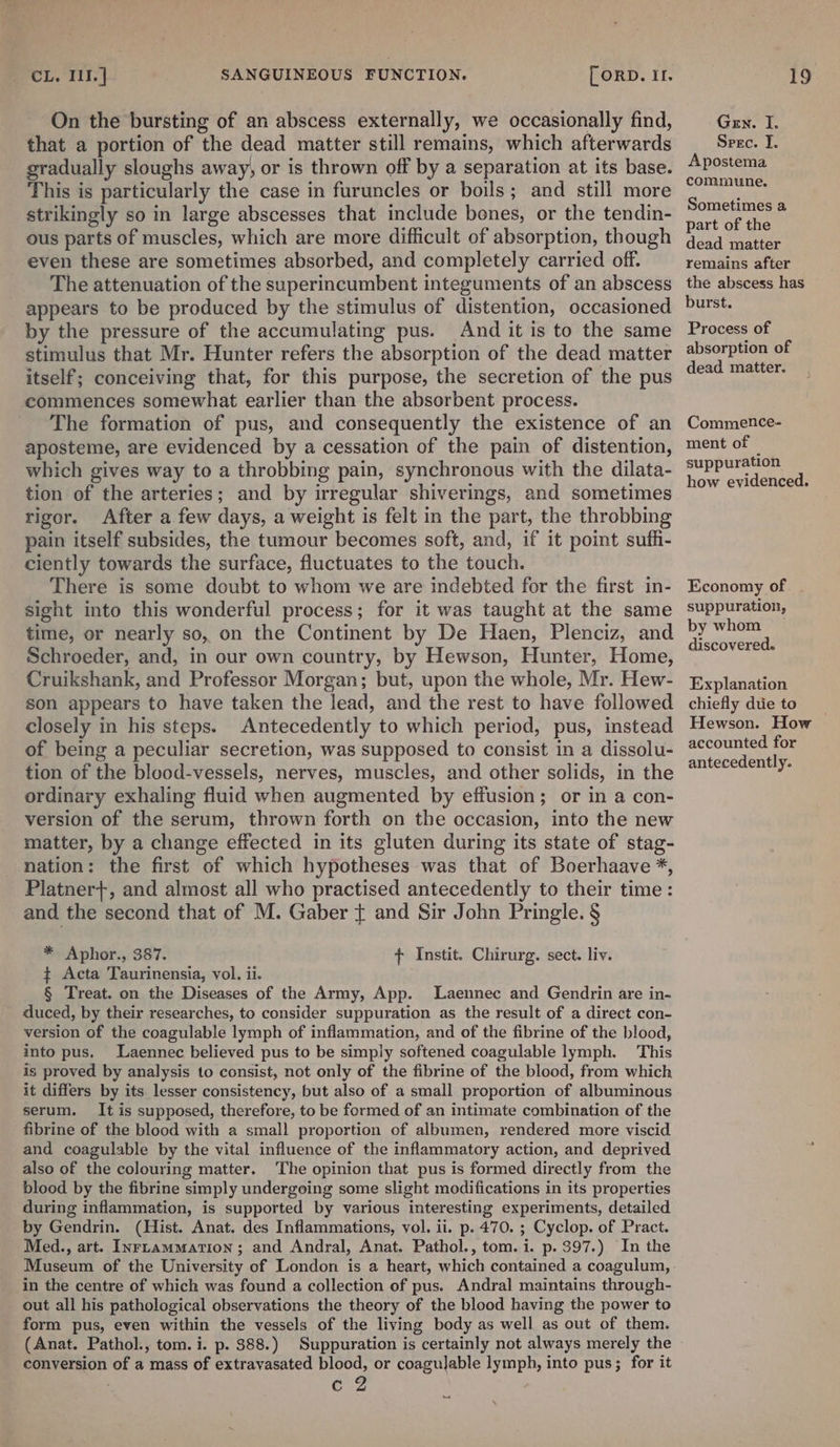 On the bursting of an abscess externally, we occasionally find, that a portion of the dead matter still remains, which afterwards gradually sloughs away, or is thrown off by a separation at its base. This is particularly the case in furuncles or boils; and still more strikingly so in large abscesses that include bones, or the tendin- ous parts of muscles, which are more difficult of absorption, though even these are sometimes absorbed, and completely carried off. The attenuation of the superincumbent integuments of an abscess appears to be produced by the stimulus of distention, occasioned by the pressure of the accumulating pus. And it is to the same stimulus that Mr. Hunter refers the absorption of the dead matter itself; conceiving that, for this purpose, the secretion of the pus commences somewhat earlier than the absorbent process. The formation of pus, and consequently the existence of an aposteme, are evidenced by a cessation of the pain of distention, which gives way to a throbbing pain, synchronous with the dilata- tion of the arteries; and by irregular shiverings, and sometimes rigor. After a few days, a weight is felt in the part, the throbbing pain itself subsides, the tumour becomes soft, and, if it point suffi- ciently towards the surface, fluctuates to the touch. There is some doubt to whom we are indebted for the first in- sight into this wonderful process; for it was taught at the same time, or nearly so, on the Continent by De Haen, Plenciz, and Schroeder, and, in our own country, by Hewson, Hunter, Home, Cruikshank, and Professor Morgan; but, upon the whole, Mr. Hew- son appears to have taken the lead, and the rest to have followed closely in his steps. Antecedently to which period, pus, instead of being a peculiar secretion, was supposed to consist in a dissolu- tion of the blood-vessels, nerves, muscles, and other solids, in the ordinary exhaling fluid when augmented by effusion; or in a con- version of the serum, thrown forth on the occasion, into the new matter, by a change effected in its gluten during its state of stag- nation: the first of which hypotheses was that of Boerhaave *, - Platnert+, and almost all who practised antecedently to their time: and the second that of M. Gaber { and Sir John Pringle. § * Aphor., 387. ¢ Acta Taurinensia, vol. ii. § Treat. on the Diseases of the Army, App. Laennec and Gendrin are in- duced, by their researches, to consider suppuration as the result of a direct con- version of the coagulable lymph of inflammation, and of the fibrine of the blood, into pus. Laennec believed pus to be simply softened coagulable lymph. This is proved by analysis to consist, not only of the fibrine of the blood, from which it differs by its lesser consistency, but also of a small proportion of albuminous serum. It is supposed, therefore, to be formed of an intimate combination of the fibrine of the blood with a small proportion of albumen, rendered more viscid and coagulable by the vital influence of the inflammatory action, and deprived also of the colouring matter. ‘The opinion that pus is formed directly from the blood by the fibrine simply undergoing some slight modifications in its properties during inflammation, is supported by various interesting experiments, detailed by Gendrin. (Hist. Anat. des Inflammations, vol. ii. p. 470. ; Cyclop. of Pract. Med., art. InrLammation ; and Andral, Anat. Pathol., tom. i. p. 397.) In the { Instit. Chirurg. sect. liv. in the centre of which was found a collection of pus. Andra] maintains through- out all his pathological observations the theory of the blood having the power to form pus, even within the vessels of the living body as well as out of them. (Anat. Pathol., tom. i. p. 388.) Suppuration is certainly not always merely the conversion of a mass of extravasated blood, or coagujable lymph, into pus; for it Caz Gen. I. Srec. J. Apostema commune. Sometimes a part of the dead matter remains after the abscess has burst. Process of absorption of dead matter. Commence- ment of suppuration how evidenced. Economy of . suppuration, by whom discovered. Explanation chiefly due to Hewson. How accounted for antecedently.