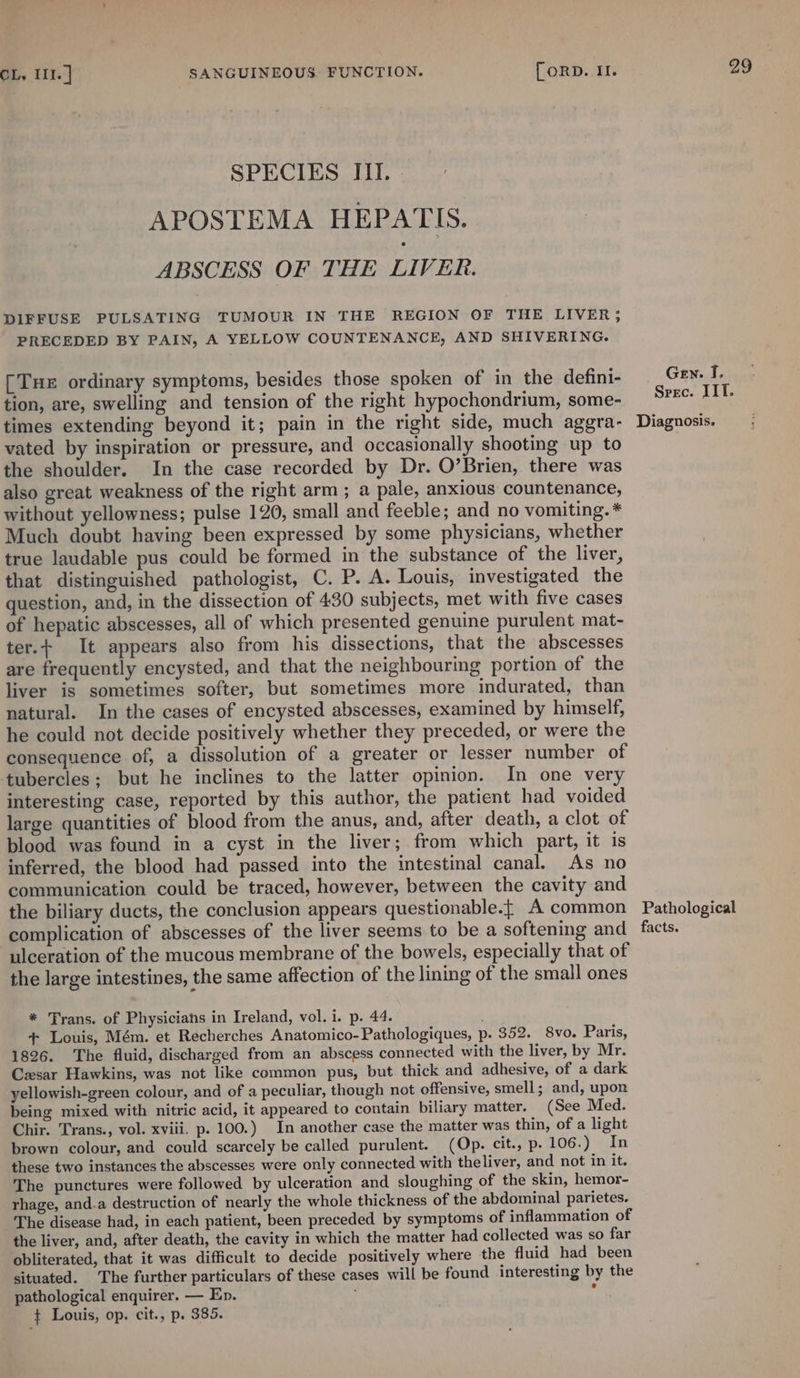 SPECIES III. » APOSTEMA HEPATIS. ABSCESS OF THE LIVER. DIFFUSE PULSATING TUMOUR IN THE REGION OF THE LIVER, PRECEDED BY PAIN, A YELLOW COUNTENANCE, AND SHIVERING. [Tux ordinary symptoms, besides those spoken of in the defini- tion, are, swelling and tension of the right hypochondrium, some- times extending beyond it; pain in the right side, much aggra- vated by inspiration or pressure, and occasionally shooting up to the shoulder. In the case recorded by Dr. O’Brien, there was also great weakness of the right arm ; a pale, anxious countenance, without yellowness; pulse 120, small and feeble; and no vomiting. * Much doubt having been expressed by some physicians, whether true laudable pus could be formed in the substance of the liver, that distinguished pathologist, C. P. A. Louis, investigated the question, and, in the dissection of 430 subjects, met with five cases of hepatic abscesses, all of which presented genuine purulent mat- ter.+ It appears also from his dissections, that the abscesses are frequently encysted, and that the neighbouring portion of the liver is sometimes softer, but sometimes more indurated, than natural. In the cases of encysted abscesses, examined by himself, he could not decide positively whether they preceded, or were the consequence of, a dissolution of a greater or lesser number of tubercles; but he inclines to the latter opinion. In one very interesting case, reported by this author, the patient had voided large quantities of blood from the anus, and, after death, a clot of blood was found in a cyst in the liver; from which part, it is inferred, the blood had passed into the intestinal canal. As no communication could be traced, however, between the cavity and the biliary ducts, the conclusion appears questionable.{ A common complication of abscesses of the liver seems to be a softening and ulceration of the mucous membrane of the bowels, especially that of the large intestines, the same affection of the lining of the small ones * Trans. of Physicians in Ireland, vol. i. p. 44. + Louis, Mém. et Recherches Anatomico-Pathologiques, p. 352. 8vo. Paris, 1826. The fluid, discharged from an abscess connected with the liver, by Mr. Czesar Hawkins, was not like common pus, but thick and adhesive, of a dark yellowish-green colour, and of a peculiar, though not offensive, smell; and, upon being mixed with nitric acid, it appeared to contain biliary matter. (See Med. Chir. Trans., vol. xviii. p. 100.) In another case the matter was thin, of a light brown colour, and could scarcely be called purulent. (Op. cit., p.106.) In these two instances the abscesses were only connected with theliver, and not in it. The punctures were followed by ulceration and sloughing of the skin, hemor- rhage, and.a destruction of nearly the whole thickness of the abdominal parietes. The disease had, in each patient, been preceded by symptoms of inflammation of the liver, and, after death, the cavity in which the matter had collected was so far obliterated, that it was difficult to decide positively where the fluid had been situated. The further particulars of these cases will be found interesting by the pathological enquirer. — En. é ¢ Louis, op. cit., p. 385. 29 Gen. I. Spec. IIT. Diagnosis. Pathological facts.