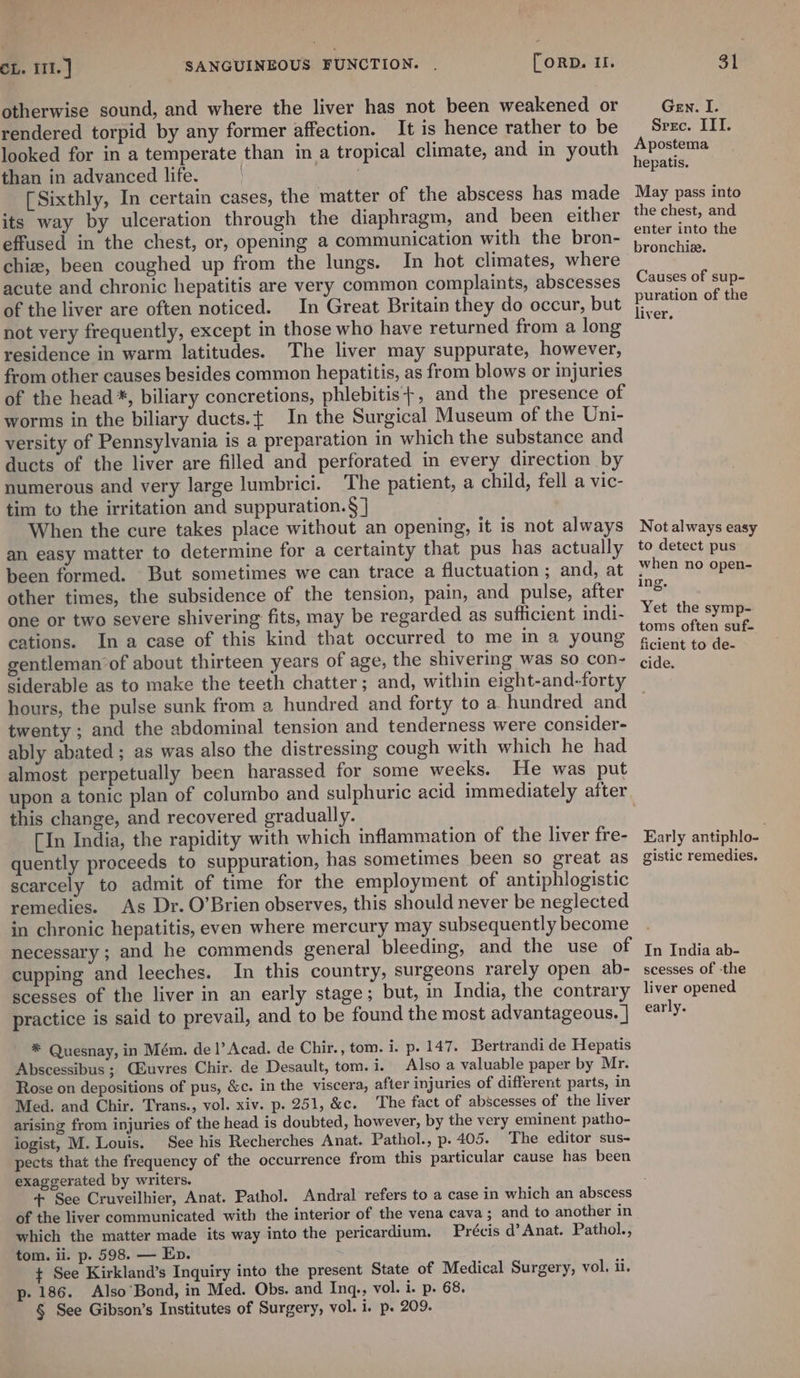 otherwise sound, and where the liver has not been weakened or rendered torpid by any former affection. It is hence rather to be looked for in a temperate than in a tropical climate, and in youth than in advanced life. [Sixthly, In certain cases, the matter of the abscess has made its way by ulceration through the diaphragm, and been either effused in the chest, or, opening a communication with the bron- chiz, been coughed up from the lungs. In hot climates, where acute and chronic hepatitis are very common complaints, abscesses of the liver are often noticed. In Great Britain they do occur, but not very frequently, except in those who have returned from a long residence in warm latitudes. The liver may suppurate, however, from other causes besides common hepatitis, as from blows or injuries of the head *, biliary concretions, phlebitis}+, and the presence of worms in the biliary ducts.{ In the Surgical Museum of the Uni- versity of Pennsylvania is a preparation in which the substance and ducts of the liver are filled and perforated in every direction by numerous and very large lumbrici. The patient, a child, fell a vic- tim to the irritation and suppuration.§ ] When the cure takes place without an opening, it is not always an easy matter to determine for a certainty that pus has actually been formed. But sometimes we can trace a fluctuation ; and, at other times, the subsidence of the tension, pain, and pulse, after one or two severe shivering fits, may be regarded as sufficient indi- cations. Ina case of this kind that occurred to me in a young gentleman of about thirteen years of age, the shivering was so con- siderable as to make the teeth chatter; and, within eight-and-forty hours, the pulse sunk from a hundred and forty to a hundred and twenty ; and the abdominal tension and tenderness were consider- ably abated ; as was also the distressing cough with which he had almost perpetually been harassed for some weeks. He was put this change, and recovered gradually. _ [In India, the rapidity with which inflammation of the liver fre- quently proceeds to suppuration, has sometimes been so great as scarcely to admit of time for the employment of antiphlogistic remedies. As Dr. O’Brien observes, this should never be neglected in chronic hepatitis, even where mercury may subsequently become necessary ; and he commends general bleeding, and the use of cupping and leeches. In this country, surgeons rarely open ab- scesses of the liver in an early stage; but, in India, the contrary practice is said to prevail, and to be found the most advantageous. | * Quesnay, in Mém. de 1’ Acad. de Chir., tom. i. p. 147. Bertrandi de Hepatis Abscessibus ; Qiuvres Chir. de Desault, tom. i. Also a valuable paper by Mr. Rose on depositions of pus, &amp;c. in the viscera, after injuries of different parts, in Med. and Chir. Trans., vol. xiv. p. 251, &amp;c. The fact of abscesses of the liver arising from injuries of the head is doubted, however, by the very eminent patho- logist, M. Louis. See his Recherches Anat. Pathol., p. 405. The editor sus- pects that the frequency of the occurrence from this particular cause has been exaggerated by writers. Gen. I. Srec. III. Apostema hepatis. May pass into the chest, and enter into the bronchiz. Causes of sup- puration of the liver. Not always easy to detect pus when no open- ing. Yet the symp- toms often suf- ficient to de- cide, Early antiphlo- gistic remedies. In India ab- scesses of -the liver opened early. of the liver communicated with the interior of the vena cava; and to another in which the matter made its way into the pericardium. Précis d’ Anat. Pathol., tom. ii. p. 598. — Ep. + See Kirkland’s Inquiry into the present State of Medical Surgery, vol. ii. p- 186. Also’Bond, in Med. Obs. and Inq,, vol. i. p. 68. § See Gibson’s Institutes of Surgery, vol. i. p. 209.
