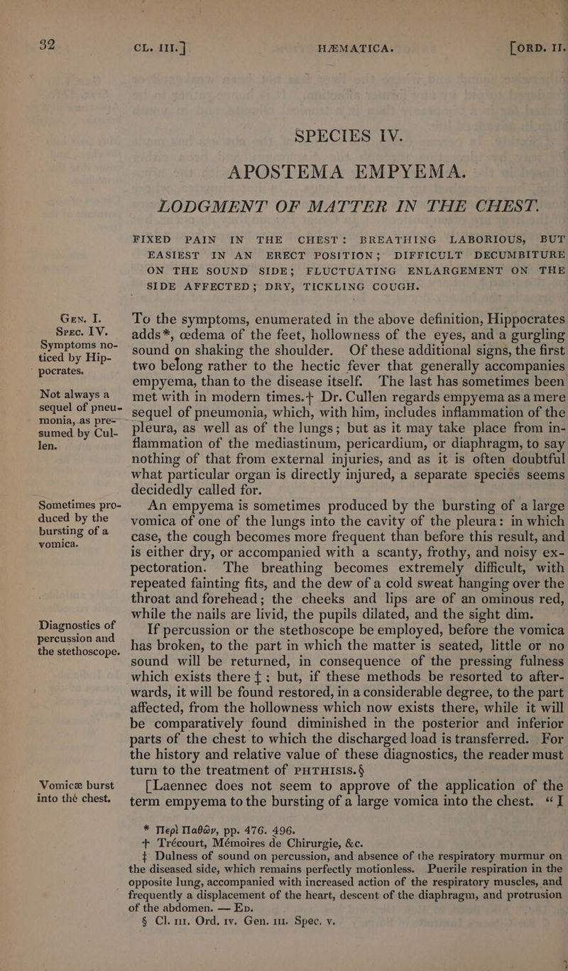 Gen. I. Srec. IV. Symptoms no- ticed by Hip-  pocrates. Not always a sequel of pneu- monia,.as pre= sumed by Cul- len. Sometimes pro- duced by the bursting of a vomica. Diagnostics of percussion and the stethoscope. Vomicex burst into thé chest. ' 6 pa CL. III. ] HEMATICA. [ ORD. II. SPECIES IV. APOSTEMA EMPYEMA. LODGMENT OF MATTER IN THE CHEST. FIXED PAIN IN THE CHEST: BREATHING LABORIOUS, BUT EASIEST IN AN ERECT POSITION; DIFFICULT DECUMBITURE ON THE SOUND SIDE; FLUCTUATING ENLARGEMENT ON THE SIDE AFFECTED; DRY, TICKLING COUGH. To the symptoms, enumerated in the above definition, Hippocrates adds*, cedema of the feet, hollowness of the eyes, and a gurgling sound on shaking the shoulder. Of these additional signs, the first two belong rather to the hectic fever that generally accompanies met with in modern times.+ Dr. Cullen regards empyema as a mere sequel of pneumonia, which, with him, includes inflammation of the pleura, as well as of the Jungs; but as it may take place from in- flammation of the mediastinum, pericardium, or diaphragm, to say nothing of that from external injuries, and as it is often doubtful what particular organ is directly injured, a separate species seems decidedly called for. An empyema is sometimes produced by the bursting of a large vomica of one of the lungs into the cavity of the pleura: in which case, the cough becomes more frequent than before this result, and is either dry, or accompanied with a scanty, frothy, and noisy ex- pectoration. The breathing becomes extremely difficult, with repeated fainting fits, and the dew of a cold sweat hanging over the throat and forehead; the cheeks and lips are of an omimous red, while the nails are livid, the pupils dilated, and the sight dim. If percussion or the stethoscope be employed, before the vomica has broken, to the part in which the matter is seated, little or no sound will be returned, in consequence of the pressing fulness wards, it will be found restored, in a considerable degree, to the part affected, from the hollowness which now exists there, while it will be comparatively found diminished in the posterior and inferior parts of the chest to which the discharged load is transferred. For the history and relative value of these diagnostics, the reader must turn to the treatment of PHTHISIS.§ [Laennec does not seem to approve of the application of the term empyema to the bursting of a large vomica into the chest. “I * Tlepl Tlaapy, pp. 476. 496. + Trécourt, Mémoires de Chirurgie, &amp;c. ¢ Dulness of sound on percussion, and absence of the respiratory murmur on the diseased side, which remains perfectly motionless. Puerile respiration in the opposite lung, accompanied with increased action of the respiratory muscles, and of the abdomen. — Ep. § Cl. n1, Ord, rv. Gen. m1. Spec. v. a I