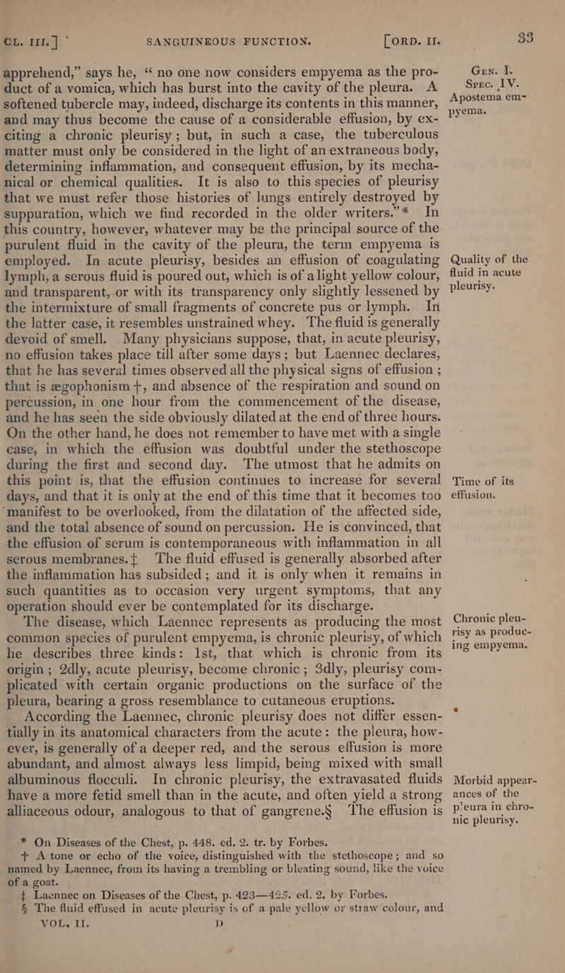 apprehend,” says he, “ no one now considers empyema as the pro- duct of a vomica, which has burst into the cavity of the pleura. A softened tubercle may, indeed, discharge its contents in this manner, and may thus become the cause of a considerable effusion, by ex- citing a chronic pleurisy; but, in such a case, the tuberculous matter must only be considered in the light of an extraneous body, determining inflammation, and consequent effusion, by its mecha- nical or chemical qualities. It is also to this species of pleurisy that we must refer those histories of lungs entirely destroyed by suppuration, which we find recorded in the older writers.”* In this country, however, whatever may be the principal source of the purulent fluid in the cavity of the pleura, the term empyema is employed. In acute pleurisy, besides an effusion of coagulating lymph, a serous fluid is poured out, which is of alight yellow colour, and transparent, or with its transparency only slightly lessened by the intermixture of small fragments of concrete pus or lymph. In the latter case, it resembles unstrained whey. The fluid is generally devoid of smell. Many physicians suppose, that, in acute pleurisy, no effusion takes place till after some days; but Laennec declares, that he has several times observed all the physical signs of effusion ; that is egophonism +, and absence of the respiration and sound on percussion, in one hour from the commencement of the disease, and he has seen the side obviously dilated at the end of three hours. On the other hand, he does not remember to have met with a single case, in which the effusion was doubtful under the stethoscope during the first and second day. The utmost that he admits on this point is, that the effusion continues to increase for several days, and that it is only at the end of this time that it becomes too ‘manifest to be overlooked, from the dilatation of the affected side, and the total absence of sound on percussion. He is convinced, that the effusion of serum is contemporaneous with inflammation in all serous membranes.{ The fluid effused is generally absorbed after the inflammation has subsided ; and it is only when it remains in such quantities as to occasion very urgent symptoms, that any operation should ever be contemplated for its discharge. The disease, which Laennec represents as: producing the most common species of purulent empyema, is chronic pleurisy, of which he describes three kinds: Ist, that which is chronic from its origin ; 2dly, acute pleurisy, become chronic ; 3dly, pleurisy com- plicated with certain organic productions on the surface of the pleura, bearing a gross resemblance to cutaneous eruptions. According the Laennec, chronic pleurisy does not differ essen- tially in its anatomical characters from the acute: the pleura, how- ever, is generally of a deeper red, and the serous effusion is more abundant, and almost always less limpid, being mixed with small albuminous flocculi. In chronic pleurisy, the extravasated fluids have a more fetid smell than in the acute, and often yield a strong alliaceous odour, analogous to that of gangrene.§ The effusion is * On Diseases of the Chest, p. 448. ed. 2. tr. by Forbes. + A tone or echo of the voice, distinguished with the stethoscope; and so named by Laennec, from its having a trembling or bleating sound, like the voice of a goat. $ Laennec on Diseases of the Chest, p. 423—425. ed. 2. by Forbes. § The fluid effused in acute pleurisy is of a pale yellow or straw colour, and VOL. Il. D Gen. I. Srec. IV. Apostema em= pyema. Quality of the fluid in acute pleurisy. Time of its effusion. Chronic pleu- risy as produc- ing empyema. Morbid appear- ances of the p’eura in chro- nic pleurisy.