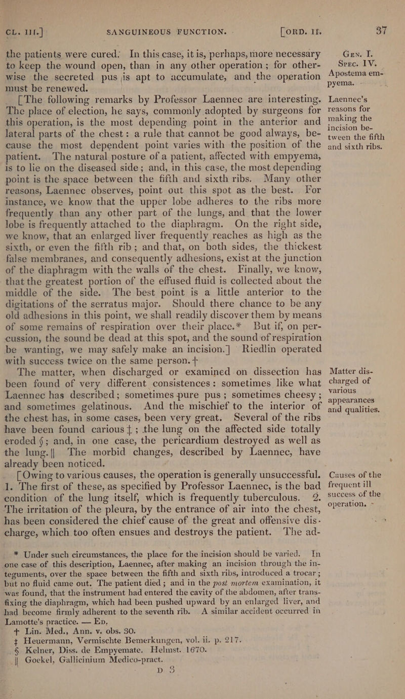 the patients were cured: In this case, it is, perhaps, more necessary to keep the wound open, than in any other operation ; for other- wise the secreted pus jis apt to accumulate, and the operation must be renewed. [The following remarks by Professor Laennec are interesting. The place of election, he says, commonly adopted by surgeons for this operation, is the most depending point in the anterior and lateral parts of the chest: a rule that cannot be good always, be- cause the most dependent point varies with the position of the patient. The natural posture of a patient, affected with empyema, is to lie on the diseased side; and, in this case, the most depending point is the space between the fifth and sixth ribs. Many other reasons, Laennec observes, point out this spot as the best. For instance, we know that the upper lobe adheres to the ribs more frequently than any other part of the lungs, and that the lower lobe is frequently attached to the diaphragm. On the right side, we know, that an enlarged liver frequently reaches as high as the sixth, or even the fifth rib; and that, on both sides, the thickest false membranes, and consequently adhesions, exist at the junction of the diaphragm with the walls of the chest. Finally, we know, that the greatest portion of the effused fluid is collected about the middle of the side. The best point is a little anterior to the digitations of the serratus major. Should there chance to be any old adhesions in this point, we shall readily discover them by means of some remains of respiration over their place.* But if, on per- cussion, the sound be dead at this spot, and the sound of respiration be wanting, we may safely make an incision.] Riedlin operated with success twice on the same person. + The matter, when discharged or examined on dissection has been found of very different consistences: sometimes like what Laennec has described; sometimes pure pus ; sometimes cheesy ; and sometimes gelatinous. And the mischief to the interior of the chest has, in some cases, been very great. Several of the ribs have been found carious}; the lung on the affected side totally eroded §; and, in one case, the pericardium destroyed as well as the lung.|| The morbid changes, described by Laennec, have already been noticed. | [ Owing to various causes, the operation is generally unsuccessful. 1. The first of these, as specified by Professor Laennec, is the bad condition of the lung itself, which is frequently tuberculous. 2. The irritation of the pleura, by the entrance of air into the chest, has been considered the chief cause of the great and offensive dis- charge, which too often ensues and destroys the patient. The ad- * Under such circumstances, the place for the incision should be varied. In one case of this description, Laennec, after making an incision through the in- teguments, over the space between the fifth and sixth ribs, introduced a trocar ; but no fluid came out. The patient died ; and in the post mortem examination, it ‘was found, that the instrument had entered the cavity of the abdomen, after trans- fixing the diaphragm, which had been pushed upward by an enlarged liver, and had become firmly adherent to the seventh rib. A similar accident occurred in Lamotte’s practice. — Ep, + Lin. Med., Ann. v. obs. 30. ~ Heuermann, Vermischte Bemerkungen, vol. ii. p. 217. _§ Kelner, Diss. de Empyemate. Helmst. 1670. || Goekel, Gallicintum Medico-pract. | Seay ite. Gen. I. Srec. IV. Apostema em- pyema. - Laennec’s reasons for making the incision be- tween the fifth and sixth ribs. Matter dis- charged of various appearances and qualities. Causes of the frequent ill success of the operation. ~