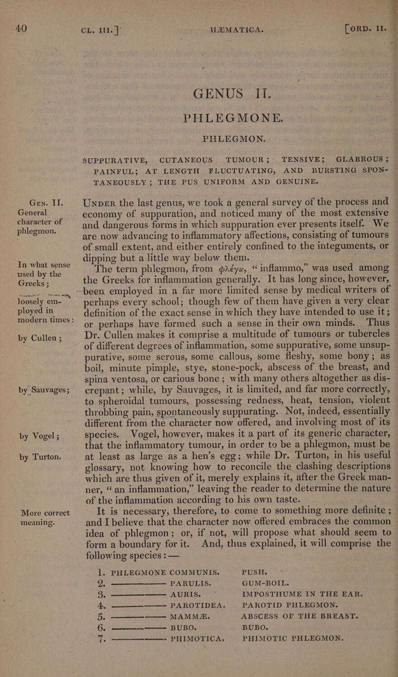 Gen. II. General character of phiegmon. “In what sense used by the Greeks ; NS eee! ployed in by Cullen ; by Sauvages ; by Vogel ; by Turton. More correct meaning. GENUS. IL. PHLEGMONE. PHLEGMON. SUPPURATIVE, CUTANEOUS TUMOUR; TENSIVE; GLABROUS; PAINFUL; AT LENGTH FLUCTUATING, AND BURSTING SPON- TANEOUSLY ; THE PUS UNIFORM AND GENUINE. Unper the last genus, we took a general survey of the process and economy of suppuration, and noticed many of the most extensive and dangerous forms in which suppuration ever presents itself. We are now advancing to inflammatory affections, consisting of tumours of small extent, and either entirely confined to the integuments, or dipping but a little way below them. The term phlegmon, from Aé¢ye, “ inflammo,” was used among the Greeks for inflammation generally. It has long since, however, been employed in a far more limited sense by medical writers of perhaps every school; though few of them have given a very clear definition of the exact sense in which they have intended to use it; or perhaps have formed such a sense in their own minds. Thus Dr. Cullen makes it comprise a multitude of tumours or tubercles of different degrees of inflammation, some suppurative, some unsup- purative, some serous, some callous, some fleshy, some bony; as boil, minute pimple, stye, stone-pock, abscess of the breast, and spina ventosa, or carious bone ; with many others altogether as dis- crepant ; while, by Sauvages, it is limited, and far more correctly, to spheroidal tumours, possessing redness, heat, tension, violent throbbing pain, spontaneously suppurating. Not, indeed, essentially different from the character now offered, and involving most of its species. Vogel, however, makes it a part of its generic character, that the inflammatory tumour, in order to be a phlegmon, must be at least as large as a hen’s egg; while Dr. Turton, in his useful glossary, not knowing how to reconcile the clashing descriptions which are thus given of it, merely explains it, after the Greek man- ner, “an inflammation,” leaving the reader to determine the nature of the inflammation according to his own taste. It is necessary, therefore, to come to something more definite ; and I believe that the character now offered embraces the common idea of phlegmon; or, if not, will propose what should seem to form a boundary for it. And, thus explained, it will comprise the following species : — 1. PHLEGMONE COMMUNIS. PUSH. a. PARULIS. GUM-BOIL. 3. a AUR Ese IMPOSTHUME IN THE EAR. 4, ——__————— PAROTIDEA. PARKOTID PHLEGMON. 5. ————— MAMM&amp;. ABSCESS OF THE BREAST. 6. ———-————. BUBO.. BUBO. 7: PHIMOTIC PHLEGMON. PHIMOTICA.