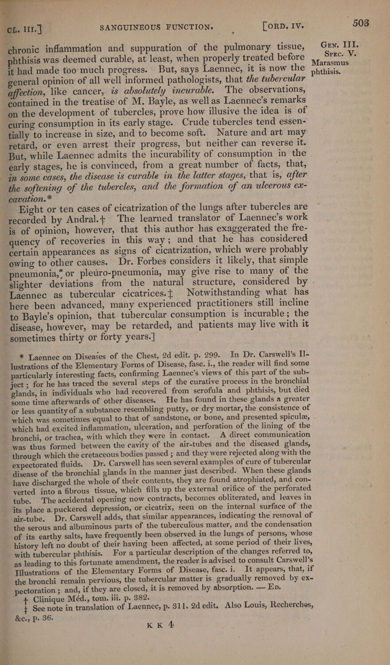 chronic inflammation and suppuration of the pulmonary tissue, phthisis was deemed curable, at least, when properly treated before it had made too'much progress. But, says Laennec, it is now the _ general opinion of all well informed pathologists, that the tubercular affection, like cancer, is absolutely incurable. The observations, contained in the treatise of M. Bayle, as well as Laennec’s remarks on the development of tubercles, prove how illusive the idea is of curing consumption in its early stage. Crude tubercles tend essen- tially to increase in size, and to become soft. Nature and art may retard, or even arrest their progress, but neither can reverse it. early stages, he is convinced, from a great number of facts, that, in some cases, the disease is curable in the latter stages, that is, after the softening of the tubercles, and the formation of an ulcerous ex- cavation.* Eight or ten cases of cicatrization of the lungs after tubercles are recorded by Andral.+ The learned translator of Laennec’s work is of opinion, however, that this author has exaggerated the fre- quency of recoveries in this way; and that he has considered certain appearances as signs of cicatrization, which were probably owing to other causes. Dr. Forbes considers it likely, that simple neumonia,” or pleuro-pneumonia, may give rise to many of the Laennec as tubercular cicatrices.{ Notwithstanding what has here been advanced, many experienced practitioners still incline to Bayle’s opinion, that tubercular consumption is incurable; the disease, however, may be retarded, and patients may live with it sometimes thirty or forty years.] * Laennec on Diseases of the Chest, 2d edit. p. 299. In Dr. Carswell’s Il- lustrations of the Elementary Forms of Disease, fase. i., the reader will find some particularly interesting facts, confirming Laennec’s views of this part of the sub- ject ; for he has traced the several steps of the curative process in the bronchial glands, in individuals who had recovered from scrofula and phthisis, but died some time afterwards of other diseases. He has found in these glands a greater or less quantity of a substance resembling putty, or dry mortar, the consistence of which had excited inflammation, ulceration, and perforation of the lining of the bronchi, or trachea, with which they were in contact. A direct communication was thus formed between the cavity of the air-tubes and the diseased glands, through which the cretaceous bodies passed ; and they were rejected along with the expectorated fluids. Dr. Carswell has seen several examples of cure of tubercular disease of the bronchial glands in the manner just described. When these glands have discharged the whole of their contents, they are found atrophiated, and con- verted into a fibrous tissue, which fills up the external orifice of the perforated tube. The accidental opening now contracts, becomes obliterated, and leaves in its place a. puckered depression, or cicatrix, seen on the internal surface of the air-tube. Dr. Carswell adds, that similar appearances, indicating the removal of the serous and albuminous parts of the tuberculous matter, and the condensation of its earthy salts, have frequently been observed in the lungs of persons, whose history left no doubt of their having been affected, at some period of their lives, with tubercular phthisis. For a particular description of the changes referred to, as leading to this fortunate amendment, the reader is advised to consult Carswell’s [illustrations of the Elementary Forms of Disease, fasc. i. It appears, that, if the bronchi remain pervious, the tubercular matter is gradually removed by ex- pectoration ; and, if they are closed, it is removed by absorption. — Ep. + Clinique Méd., tom. iii. p. 382. ¢ See note in translation of Laennec, p. 311. 2d edit. Also Louis, Recherches, &amp;c., Pp. 36. KK 4 503 Gen. III. Srrc. V. Marasmus