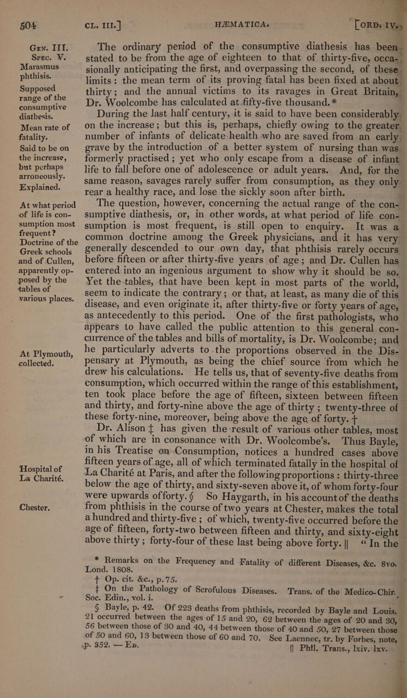 * = Gen. IIT. The ordinary period of the consumptive diathesis has been. Srzc. ¥. stated to be from the age of eighteen to that of thirty-five, occa-— Marasmus sionally anticipating the first, and overpassing the second, of these fears limits: the mean term of its proving fatal has been fixed at about. Supposed thirty; and the annual victims to its ravages in Great Britain, range of the =, Woolcombe has calculated at fifty-five thousand. * consumptive Men shecia During the last half century, it is said to have been considerably. Mean rate of | on the increase; but this is, perhaps, chiefly owing to the greater, fatality. number of infants of delicate health who are saved from an early Saidtobe on _grave by the introduction of a better system of nursing than was. the increase, formerly practised; yet who only escape from a disease of infant but perhaps —_—_Jife to fall before one of adolescence or adult years. And, for the arroneously. same reason, savages rarely suffer from consumption, as they only Eprpisined. rear a healthy race, and lose the sickly soon after birth. At what period The question, however, concerning the actual range of the con- of lifeiscon- sumptive diathesis, or, in other words, at what period of life con- sumption most samption is most frequent, is still open to enquiry. It was a pemeres common doctrine among the Greek physicians, and it has very Doctrine of the  hthis; ] Greck schools genetally descended to our own day, that phthisis rarely occurs and of Cullen, before fifteen or after thirty-five years of age; and Dr. Cullen has apparently op- entered:into an ingenious argument to show why it should be so. posed by the Yet the-tables, that have been kept in most parts of the world, tables of seem to indicate the contrary; or that, at least, as many die of this pe Pincess disease, and even originate it, after thirty-five or forty years of age, — as antecedently to this period. One of the first pathologists, who appears to have called the public attention to this general con- currence of the tables and bills of mortality, is Dr. Woolcombe; and At Plymouth he particularly adverts to the proportions observed in the Dis- collected. pensary at Plymouth, as being the chief source from which he drew his calculations. He tells us, that of seventy-five deaths from consumption, which occurred within the range of this establishment, ten took place before the age of fifteen, sixteen between fifteen and thirty, and forty-nine above the age of thirty ; twenty-three of these forty-nine, moreover, being above the age of forty. + Dr. Alison { has given the result of various other tables, most — “of which are in consonance with Dr. Woolcombe’s. Thus Bayle, in his Treatise on Consumption, notices a hundred cases above fifteen years of.age, all of which terminated fatally in the hospital of La Charité at Paris, and after the following proportions : thirty-three below the age of thirty, and sixty-seven above it, of whom forty-four were upwards offorty.§ So Haygarth, in his accountof the deaths Checter, from phthisis in the course of two years at Chester, makes the total - a hundred and thirty-five ; of which, twenty-five occurred before the age of fifteen, forty-two between fifteen and thirty, and sixty-eight above thirty ; forty-four of these last being above forty. || ‘In the Hospital of La Charité. * Remarks on the Frequency and Fatality of different Diseases, &amp;c. Svo. Lond. 1808. +°Oplcit. (Qe4 ps7 5: ¢ On the Pathology of Scrofulous Diseases. Trans. of the Medico-Chir. - Soc. Edin., vol. i. ia § Bayle, p.42. ‘Of 223 deaths from phthisis, recorded by Bayle and Louis, 21 occurred between the ages of 15 and 20, 62 between the ages of 20 and 30, 56 between those of 30 and 40, 44 between those of 40 and 50, 27 between those of 50 and 60, 13 between those of 60 and 70. See Laennec, tr. by Forbes, note, sp. 352. — Ep. || Phtl. Trans., lxiy. Ixy. ap i -