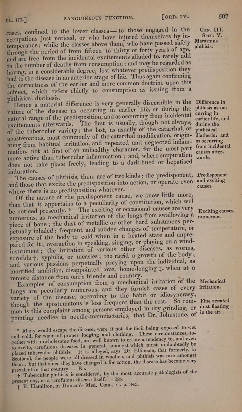 7 cases, confined to the lower classes— to those engaged in the ‘occupations just noticed, or who have injured themselves by in- temperance; while the classes above them, who have passed safely through the period of from fifteen to thirty or forty years of age, and are free from the incidental excitements alluded to, rarely add to the number of deaths from consumption ; and may be regarded as having, in a considerable degree, lost whatever predisposition they had to the disease in an anterior stage of life. Thus again confirming the correctness of the earlier and more common doctrine upon this subject, which refers chiefly to consumption as issuing from a phthisical diathesis. Hence a material difference is very generally discernible in the nature of the disease as occurring in earlier life, or during the natural range of the predisposition, and as occurring from incidental excitements afterwards. ‘The first is usually, though not always, of the tubercular variety; the last, as usually of the catarrhal, or apostematous, most commonly of the catarrhal modification, origin- ating from habitual irritation, and repeated and neglected inflam- mation, not at first of an unhealthy character, for the most part more active than tubercular inflammation ; and, where suppuration does not take place freely, leading to a dark-hued or hepatised induration. The causes of phthisis, then, are of two kinds ; the predisponent, and those that excite the predisposition into action, or operate even where there is no predisposition whatever. Of the nature of the predisponent cause, we know little more, than that it appertains to a peculiarity of constitution, which will be noticed presently. * The exciting or occasional causes are very numerous, as mechanical irritation of the lungs from swallowing a piece of bone ; the dust of metallic or other hard substances per- petually inhaled; frequent and sudden changes of temperature, or exposure of the body to cold when in a heated state and unpre- pared for it; overaction in speaking, singing, or playing on a wind- instrument; the irritation of various other diseases, aS worms, scrofula+, syphilis, or measles ; too rapid a growth of the body ; and various passions perpetually preying upon the individual, as mortified ambition, disappointed love, home-longing f, when at a remote distance from one’s friends and country. ? Examples of consumption from a mechanical irritation of the lungs are peculiarly numerous, and they furnish cases of every variety of the disease, according to the habit or idiosyncrasy, though the apostematous is less frequent than the rest. So com- mon is this complaint among persons employed in dry grinding, or pointing needles in needle-manufactories, that Dr. Johnstone, of * Many would escape the disease, were it not for their being exposed to wet and cold, for want of proper lodging and clothing. These circumstances, to- gether with unwholesome food, are well known to create a tendency to, and even to excite, scrofulous diseases in general, amongst which must undoubtedly be placed tubercular phthisis. It is alleged, says Dr. Elliotson, that formerly, in Scotland, the people were all dressed in woollen, and phthisis was rare amongst them ; but that since they have changed it for cotton, the disease has become very prevalent in that country. — Ep. + Tubercular phthisis is considered, by the most accurate present day, as a scrofulous disease itself. — En. ¢ R. Hamilton, in Duncan’s Med. Com., x1. p. 343. pathologists of the Difference in phthisis as oc- curring in earlier life, and during the phthisical diathesis: and as occurring from incidental causes after= wards. Predisponent and exciting Exciting causes numerous. Mechanical irritation. Fine acuated dust floating in the air. .