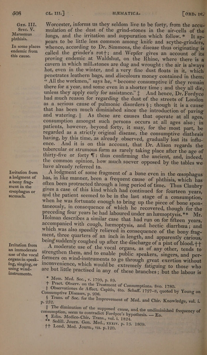 Gey. III. Worcester, informs us they seldom live to be forty, from the accu- Srec. V. mulation of the dust of the grind-stones in the air-cells of the Marasmus lungs, and the irritation and suppuration which follow. * It ap- phthisis, pears to be little less common among knife and scythe-grinders, In some places whence, according to Dr. Simmons, the disease thus originating is endemic from ¢alled the grinder’s rot+; and Wepfer gives an account of its this cause. proving endemic at Waldshut, on the Rhine, where there is a cavern in which mill-stones are dug and wrought: the air is always hot, even in the winter, and a very fine dust floats in it, which penetrates leathern bags, and discolours money contained in them. “ All the workmen,” says he, “become consumptive if they remain there for a year, and some even in a shorter time ; and they all die, unless they apply early for assistance.” { And hence, Dr. Fordyce had much reason for regarding the dust of the streets of London as a serious cause of pulmonic disorders § ; though it is a cause’ that has been much diminished since the introduction of paving and watering. || As these are causes that operate at all ages, consumption amongst such persons occurs at all ages also; in patients, however, beyond forty, it may, for the most part, be regarded as a strictly original disease, the consumptive diathesis having, by this time, as already observed, gradually lost its influ- ence. And it is on this account, that Dr. Alison regards the tubercular or strumous-form as rarely taking place after the age of thirty-five or forty 7: thus confirming the ancient, and, indeed, the common opinion, how much soever opposed by the tables we have already referred to. 2. ReriaGon from A lodgment of some fragment of a bone even in the cesophagus — alodgment of has, in like manner, been a frequent cause of phthisis, which has — abony frag- —_ often been protracted through a long period of time. Thus Claubry pore eansthe gives a case of this kind which had continued for fourteen years, cesophagus or . ‘ as ah. and the patient seemed to be in the last stage of a consumption, when he was fortunate enough to bring up the piece of bone spon- taneously, in consequence of which he recovered, though for the preceding four years he had laboured under an heemoptysis.** Mr. Holman describes a similar case that had run on for fifteen years, — accompanied with cough, hemoptysis, and hectic diarrhoea; and which was also speedily relieved in consequence of the bony frag- ment, three quarters of an inch in length, and apparently carious, being’suddenly coughed up after the discharge of a pint of blood. ++ Irritation from A moderate use of the vocal organs, as of any other, tends to — ee strengthen them, and to enable public speakers, singers, and per-_ be gansin speak. formers on wind-instruments to go through great exertion without ing, singing, or convenience, which would be extremely fatiguing to those who using wind- are but little practised in any of these branches; but the labour is instruments. * Mem. Med. Soc., v. 1799, p. 89. + Pract. Observ. on the Treatment of Consumptions. 8vo. 1780. ¢ Observationes de A ffect. Capitis, 4to. Schaff, 1727-8, quoted by Young on Consumptive Diseases, p. 206. Of § Trans. of Soc. for the Improvement of Med. and Chir. Knowledge, vol. i. p- 252. || The diminution of the supposed cause, and the undiminished frequency of consumption, seem to contradict F ordyce’s hypothesis. — Ep, . q Edin. Medico-Chir, Trans., vol. i, 1824. - ** Sedill. Journ. Gen. Med., xxxrv. p. 13. 1809, tt Lond. Med. Journ., vin. p.120, ae = :