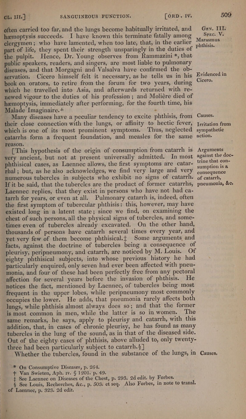 often carried too far, and the lungs become habitually irritated, and hemoptysis succeeds. I have known this terminate fatally among clergymen; who have lamented, when too late, that, in the earlier part of life, they spent their strength unsparingly in the duties of the pulpit. Hence, Dr. Young observes from Rammazini *, that public speakers, readers, and singers, are most liable to pulmonary diseases, and that Morgagni and Valsalva have confirmed the ob- servation. Cicero himself felt it necessary, as he tells us in his book on orators, to retire from the forum for two years, during which he travelled into Asia, and afterwards returned with re- newed vigour to the duties of his profession; and Moliére died of hemoptysis, immediately after performing, for the fourth time, his Malade Imaginaire.+ | . Many diseases have a peculiar tendency to excite phthisis, from their close connection with the lungs, or affinity to hectic fever, which is one of its most prominent symptoms. Thus, neglected catarrhs form a frequent foundation, and measles for the same reason. [This hypothesis of the origin of consumption from catarrh is very ancient, but not at present universally admitted. In most phthisical cases, as Laennec allows, the first symptoms are catar- thal; but, as he also acknowledges, we find very large and very numerous tubercles in subjects who exhibit no signs of catarrh. If it be said, that the tubercles are the product of former catarrhs, Laennec replies, that they exist in persons who have not had ca- tarrh for years, or even at all. Pulmonary catarrh is, indeed, often the first symptom of tubercular phthisis: this, however, may have existed long in a latent state; since we find, on examining the chest of such persons, all the physical signs of tubercles, and some- times even of tubercles already excavated. On the other hand, thousands of persons have catarrh several times every year, and yet very few of them become phthisical.t Some arguments and facts, against the doctrine of tubercles being a consequence of pleurisy, peripneumony, and catarrh, are noticed by M. Louis. Of eighty phthisical subjects, into whose previous history he had monia, and four of these had been perfectly free from any pectoral affection for several years before the invasion of phthisis. He notices the fact, mentioned by Laennec, of tubercles being most frequent in the upper lobes, while perippeumony most commonly occupies the lower. He adds, that pneumonia rarely affects both lungs, while phthisis almost always does so; and that the former is most common in men, while the latter is so in women. The same remarks, he says, apply to pleurisy and catarrh, with this addition, that, in cases of chronic pleurisy, he has found as many tubercles in the lung of the sound, as in that of the diseased side. Out of the eighty. cases of phthisis, above alluded to, only twenty- three had been particularly subject to catarrh.§] . Whether the tubercles, found in the substance of the lungs, in -* On Consumptive Diseases, p. 264. + Van Swieten, Aph. 1v. § 1201. p. 49. + See Laennec on Diseases of the Chest, p. 293. 2d edit. by Forbes. § See Louis, Recherches, &amp;c., p. 503. et seq. Also Forbes, in note to transl. 509 Gen. III. Srec. V. Marasmus phthisis. Evidenced in Cicero. Causes. Irritation from sympathetic action. Arguments against the doc- trine that con- sumption is a consequence of catarrh, pneumonia, &amp;c, Causes.