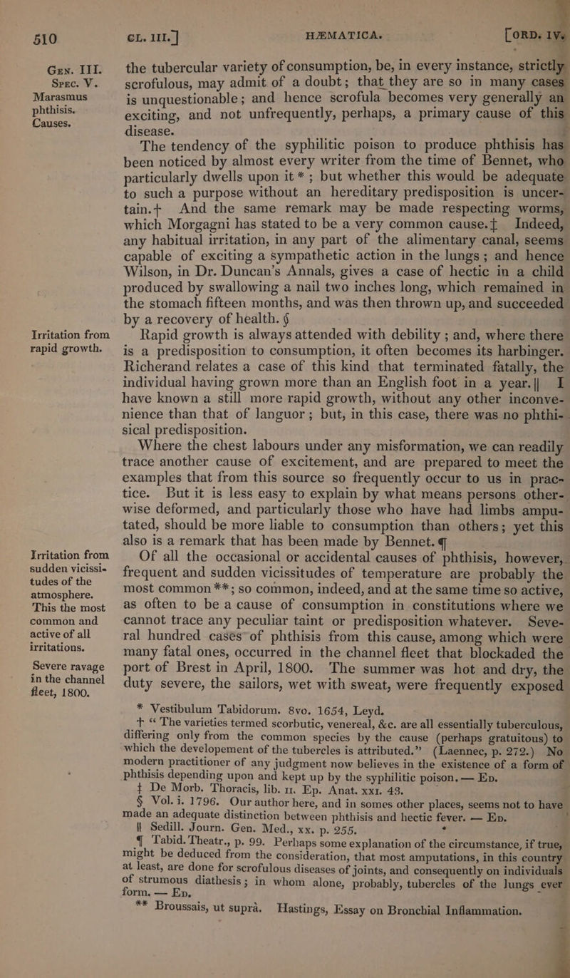 Gen. ITI. Srec. V. Marasmus phthisis. Causes. Irritation from rapid growth. Trritation from sudden vicissi-« tudes of the atmosphere. This the most common and active of all irritations. Severe ravage in the channel fleet, 1800. CL. III. | HEMATICA. [ORD. 1 the tubercular variety of consumption, be, in every instance, strictly scrofulous, may admit of a doubt; that they are so in many cases is unquestionable; and hence scrofula becomes very generally an exciting, and not unfrequently, perhaps, a primary cause of this disease. sea ; - £ The tendency of the syphilitic poison to produce phthisis has been noticed by almost every writer from the time of Bennet, who particularly dwells upon it * ; but whether this would be adequate to such a purpose without an hereditary predisposition is uncer- tain.+ And the same remark may be made respecting worms, which Morgagni has stated to be a very common cause.{ Indeed, any habitual irritation, in any part of the alimentary canal, seems capable of exciting a sympathetic action in the lungs; and hence Wilson, in Dr. Duncan’s Annals, gives a case of hectic in a child produced by swallowing a nail two inches long, which remained in the stomach fifteen months, and was then thrown up, and succeeded by a recovery of health. ¢ . Rapid growth is always attended with debility ; and, where there is a predisposition to consumption, it often becomes its harbinger. Richerand relates a case of this kind that terminated fatally, the individual having grown more than an English foot in a year.|| I have known a still more rapid growth, without any other inconve- nience than that of languor; but, in this case, there was no phthi- sical predisposition. Where the chest labours under any misformation, we can readily trace another cause of excitement, and are prepared to meet the examples that from this source so frequently occur to us in prac- tice. But it is less easy to explain by what means persons other- wise deformed, and particularly those who have had limbs ampu- tated, should be more liable to consumption than others; yet this also is a remark that has been made by Bennet. q ; Of all the occasional or accidental causes of phthisis, however, frequent and sudden vicissitudes of temperature are probably the most common **; so common, indeed, and at the same time so active, as often to be a cause of consumption in constitutions where we cannot trace any peculiar taint or predisposition whatever. Seve- ral hundred cases of phthisis from this cause, among which were many fatal ones, occurred in the channel fleet that blockaded the port of Brest in April, 1800. The summer was hot and dry, the duty severe, the sailors, wet with sweat, were frequently exposed * Vestibulum Tabidorum. 8vo. 1654, Leyd. t ‘‘ The varieties termed scorbutic, venereal, &amp;c. are all essentially tuberculous, differing only from the common species by the cause (perhaps gratuitous) to which the developement of the tubercles is attributed.” (Laennec, p. 272.) No modern practitioner of any judgment now believes in the existence of a form of phthisis depending upon and kept up by the syphilitic poison. — Ep. ¢ De Morb. Thoracis, lib. un. Ep. Anat. xx1. 43. : § Vol. i. 1796. Our author here, and in somes other places, seems not to have made an adequate distinction between phthisis and hectic fever. — Ep. | Sedill. Journ. Gen. Med., xx. p- 255. ? { Tabid. Theatr., p. 99. Perhaps some explanation of the circumstance, if true, — might be deduced from the consideration, that most amputations, in this country at least, are done for scrofulous diseases of joints, and consequently on individuals of strumous diathesis; in whom alone, probably, tubercles of the Jungs ever form. — Ep. ~ = ** Broussais, ut supra. Hastings, Essay on Bronchial Inflammation. 2 ;
