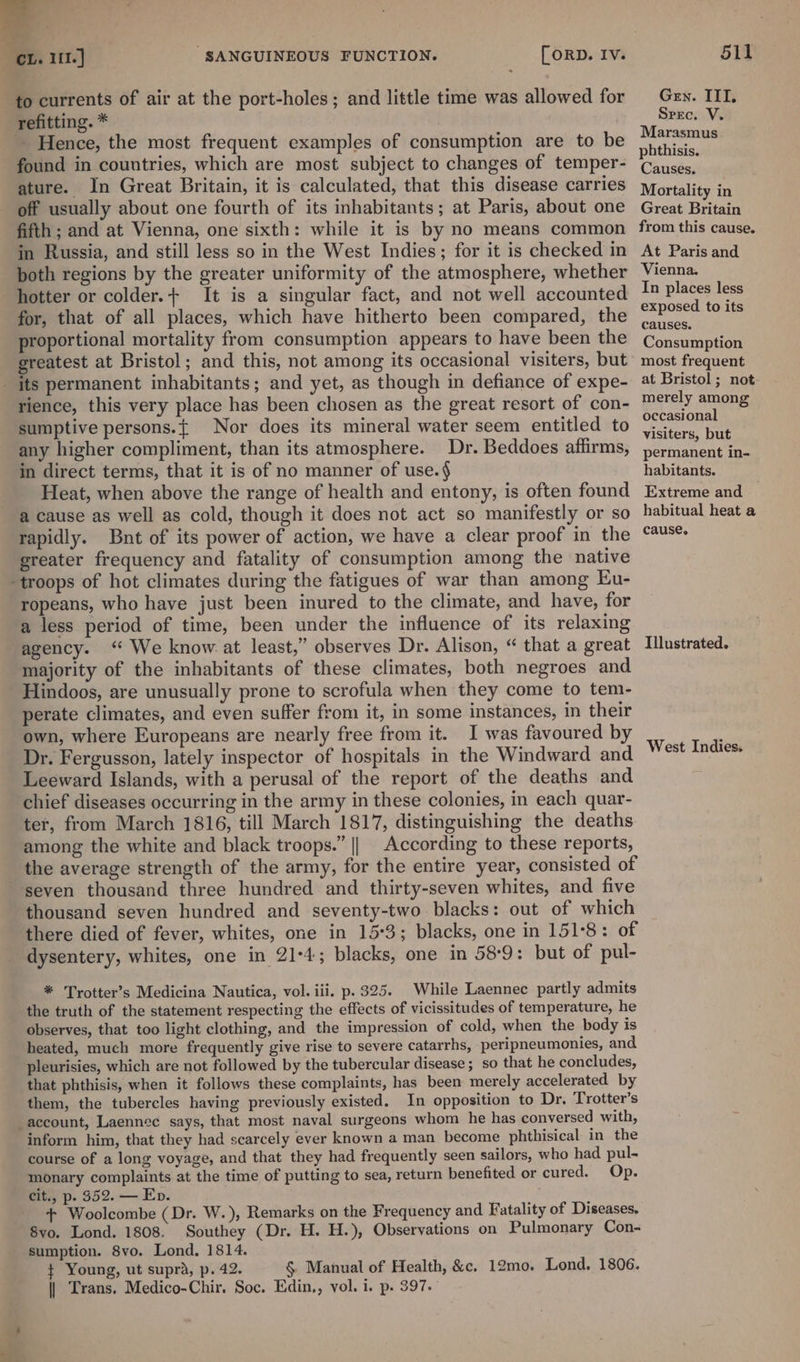 a Ca CL. 111.] SANGUINEOUS FUNCTION. refitting. * ~ Hence, the most frequent examples of consumption are to be found in countries, which are most subject to changes of temper- ature. In Great Britain, it is calculated, that this disease carries off usually about one fourth of its inhabitants; at Paris, about one fifth ; and at Vienna, one sixth: while it is by no means common in Russia, and still less so in the West Indies; for it is checked in poth regions by the greater uniformity of the atmosphere, whether hotter or colder.+ It is a singular fact, and not well accounted for, that of all places, which have hitherto been compared, the roportional mortality from consumption appears to have been the greatest at Bristol; and this, not among its occasional visiters, but rience, this very place has been chosen as the great resort of con- sumptive persons.{ Nor does its mineral water seem entitled to any higher compliment, than its atmosphere. Dr. Beddoes affirms, in direct terms, that it is of no manner of use.§ Heat, when above the range of health and entony, is often found rapidly. Bnt of its power of action, we have a clear proof in the greater frequency and fatality of consumption among the native ropeans, who have just been inured to the climate, and have, for a less period of time, been under the influence of its relaxing agency. “ We know at least,” observes Dr. Alison, “ that a great majority of the inhabitants of these climates, both negroes and perate climates, and even suffer from it, in some instances, in their own, where Europeans are nearly free from it. I was favoured by Dr. Fergusson, lately inspector of hospitals in the Windward and Leeward Islands, with a perusal of the report of the deaths and chief diseases occurring in the army in these colonies, in each quar- ter, from March 1816, till March 1817, distinguishing the deaths among the white and black troops.” || According to these reports, the average strength of the army, for the entire year, consisted of seven thousand three hundred and thirty-seven whites, and five thousand seven hundred and seventy-two blacks: out of which there died of fever, whites, one in 15:3; blacks, one in 151°8: of dysentery, whites, one in 21-4; blacks, one in 58:9: but of pul- * Trotter’s Medicina Nautica, vol. iii. p. 325. While Laennec partly admits the truth of the statement respecting the effects of vicissitudes of temperature, he observes, that too light clothing, and the impression of cold, when the body is heated, much more frequently give rise to severe catarrhs, peripneumonies, and pleurisies, which are not followed by the tubercular disease; so that he concludes, ‘that phthisis, when it follows these complaints, has been merely accelerated by them, the tubercles having previously existed. In opposition to Dr. Trotter’s account, Laennec says, that most naval surgeons whom he has conversed with, inform him, that they had scarcely ever known a man become phthisical in the course of a long voyage, and that they had frequently seen sailors, who had pul- monary complaints at the time of putting to sea, return benefited or cured. Op. cit., p. 352. — Ep. + Woolcombe (Dr. W.), Remarks on the Frequency and Fatality of Diseases, 8vo. Lond. 1808. Southey (Dr. H. H.), Observations on Pulmonary Con- sumption. 8vo. Lond. 1814. ¢ Young, ut supra, p. 42. § Manual of Health, &amp;c. 12mo. Lond. 1806. || Trans. Medico-Chir. Soc. Edin., vol. i. p. 397. Mortality in Great Britain from this cause. At Paris and Vienna. In places less exposed to its Consumption most frequent at Bristol ; not merely among occasional visiters, but permanent in- habitants. Extreme and habitual heat a Illustrated. West Indies.