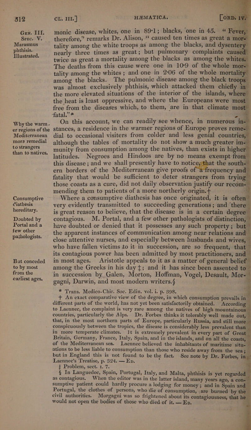 SO pine : ‘a Gen. III. monic disease, whites, one in 89:1; blacks, one in 45. “ Fever, Sere. V. __ therefore,” remarks Dr. Alison, “ caused ten times as great a mors see SRS tality among the white troops as among the blacks, and dysentery Sa se nearly three times as great; but pulmonary complaints caused” twice as great a mortality among the blacks as among the whites, The deaths from this cause were one in 10:9 of the whole mor-” tality among the whites ; and one in 2:06 of the whole mortality among the blacks. The pulmonic disease among the black troops” was almost exclusively phthisis, which attacked them chiefly in the more elevated situations of the interior of the islands, where the heat is least oppressive, and where the Europeans were most free from the diseases which, to them, are in that climate most fatal.” * &amp; ra On this account, we can readily see whence, in numerous in-” stances, a residence in the warmer regions of Europe proves reme-_ dial to occasional visiters from colder and less genial countries, Why the warm- er regions of the Mediterranean more remedial to strangers Consumptive ciathesis hereditary. Doubted by Portal and a tew other pathologists. But conceded to by most from the earliest ages, although the tables of mortality do not show a much greater im-— munity from consumption among the natives, than exists in higher latitudes. Negroes and Hindoos are by no means exempt from this disease ; and we shall presently have to aa. south-— ern borders of the Mediterranean give proofs o requency and — fatality that would be sufficient to deter strangers from trying those coasts as a cure, did not daily observation justify our recom-— mending them to patients of a more northerly origin. + Where a consumptive diathesis has once originated, it is often” very evidently transmitted to succeeding generations; and ‘there is great reason to believe, that the disease is in a certain degree contagious. M. Portal, and a few other pathologists of distinction, — have doubted or denied that it possesses any such property; but — the apparent instances of communication among near relations and — close attentive nurses, and especially between husbands and wives, — who have fallen victims to it in succession, are so frequent, that its contagious power has been admitted by most practitioners, and — in most ages. Aristotle appeals to it as a matter of general belief among the Greeks in his day {; and it has since been assented to in succession by Galen, Morton, Hoffman, Vogel, Desault, Mor-~ gagni, Darwin, and most modern writers.§ * Trans. Medico-Chir. Soc. Edin. vol. i. p. 398.  + An exact comparative view of the degree, in which consumption prevails in _ different parts of the world, has not yet been satisfactorily obtained. According | to Laennec, the complaint is very rare among the natives of high mountainous — countries, particularly the Alps. Dr. Forbes thinks it tolerably well made out, — that, in the most northern parts of Europe, particularly Russia, and still more ~ conspicuously between the tropics, the disease is considerably less prevalent than — in more temperate climates. 1t is extremely prevalent in every part of Great Britain, Germany, France, Italy, Spain, and in the islands, and on all the coasts, _ of the Mediterranean sea. Laennec believed the inhabitants of maritime situ-_ ations to be less liable to consumption than those who reside away from the sea; but in England this is not found to be the fact. See note by Dr. Forbes, in - Laennec’s Treatise, p. 324. — Ep. ¢ Problem, sect. 1. 7. ¥ § In Languedoc, Spain, Portugal, Italy, and Malta, phthisis is yet regarde - as contagious. When the editor was in the latter island, many years ago, a con- sumptive patient could hardly procure a lodging for money ; and in Spain and | Portugal, the clothes of persons, who die of consumption, ,are burned by the civil authorities. Morgagni was so frightened about its contagiousness, that he would not open the bodies of those who died of it, — Ep. 4