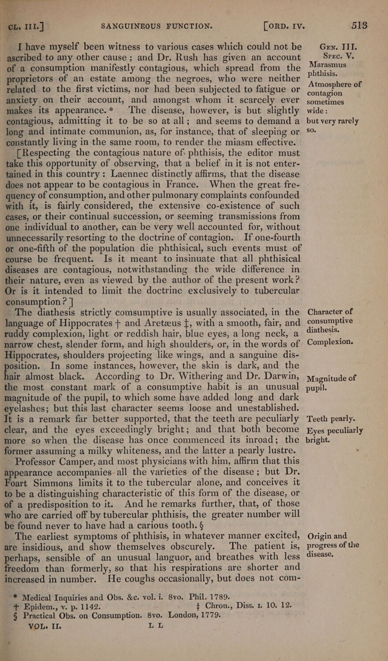 Lf Roe  ole Ill.) [have myself been witness to various cases which could not be ascribed to any other cause ; and Dr. Rush has given an account of a consumption manifestly contagious, which spread from the proprietors of an estate among the negroes, who were neither related to the first victims, nor had been subjected to fatigue or anxiety on their account, and amongst whom it scarcely ever makes its appearance.* The disease, however, is but slightly contagious, admitting it to be so at all; and seems to demand a long and intimate communion, as, for instance, that of sleeping or constantly living in the same room, to render the miasm effective. [Respecting the contagious nature of phthisis, the editor must take this opportunity of observing, that a belief in it is not enter- tained in this country: Laennec distinctly affirms, that the disease does not appear to be contagious in France. When the great fre- quency of consumption, and other pulmonary complaints confounded with it, is fairly considered, the extensive co-existence of such cases, or their continual succession, or seeming transmissions from one individual to another, can be very well accounted for, without unnecessarily resorting to the doctrine of contagion. If one-fourth or one-fifth of the population die phthisical, such events must of course be frequent. Is it meant to insinuate that all phthisical diseases are contagious, notwithstanding the wide difference in their nature, even as viewed by the author of the present work? Or is it intended to limit the doctrine exclusively to tubercular consumption ? ] The diathesis strictly comsumptive is usually associated, in the language of Hippocrates + and Areteus {, with a smooth, fair, and ruddy complexion, light or reddish hair, blue eyes, a long neck, a narrow chest, slender form, and high shoulders, or, in the words of Hippocrates, shoulders projecting like wings, and a sanguine dis- position. In some instances, however, the skin is dark, and the hair almost black. According to Dr. Withering and Dr. Darwin, the most constant mark of a consumptive habit is an unusual magnitude of the pupil, to which some have added long and dark eyelashes; but this last character seems loose and unestablished. It is a remark far better supported, that the teeth are peculiarly clear, and the eyes exceedingly bright; and that both become more so when the disease has once commenced its inroad; the former assuming a milky whiteness, and the latter a pearly lustre. Professor Camper, and most physicians with him, affirm that this appearance accompanies. all the varieties of the disease; but Dr. Foart Simmons limits it to the tubercular alone, and conceives it to be a distinguishing characteristic of this form of the disease, or of a predisposition to it. And he remarks further, that, of those who are carried off by tubercular phthisis, the greater number will be found never to have had a carious tooth. § The earliest symptoms of phthisis, in whatever manner excited, are insidious, and show themselves obscurely. The patient is, perhaps, sensible of an unusual languor, and breathes with less freedom than formerly, so that his respirations are shorter and increased in number. He coughs occasionally, but does not com- SANGUINEOUS FUNCTION. [ORD. IV. ‘® Medical Inquiries and Obs. &amp;c. vol. i. 8vo. Phil. 1789. + Epidem., v. p. 1142. $ Chron., § Practical Obs. on Consumption. 8vo. London, 1779. VOL. II. LL Diss. % 10,12. 513 Gen. ITI. Srzc. V. Marasmus phthisis. Atmosphere of contagion sometimes wide: but very rarely SO. Character of consumptive diathesis. Complexion. Magnitude of pupil. Teeth pearly. Eyes peculiarly bright. Origin and progress of the disease.