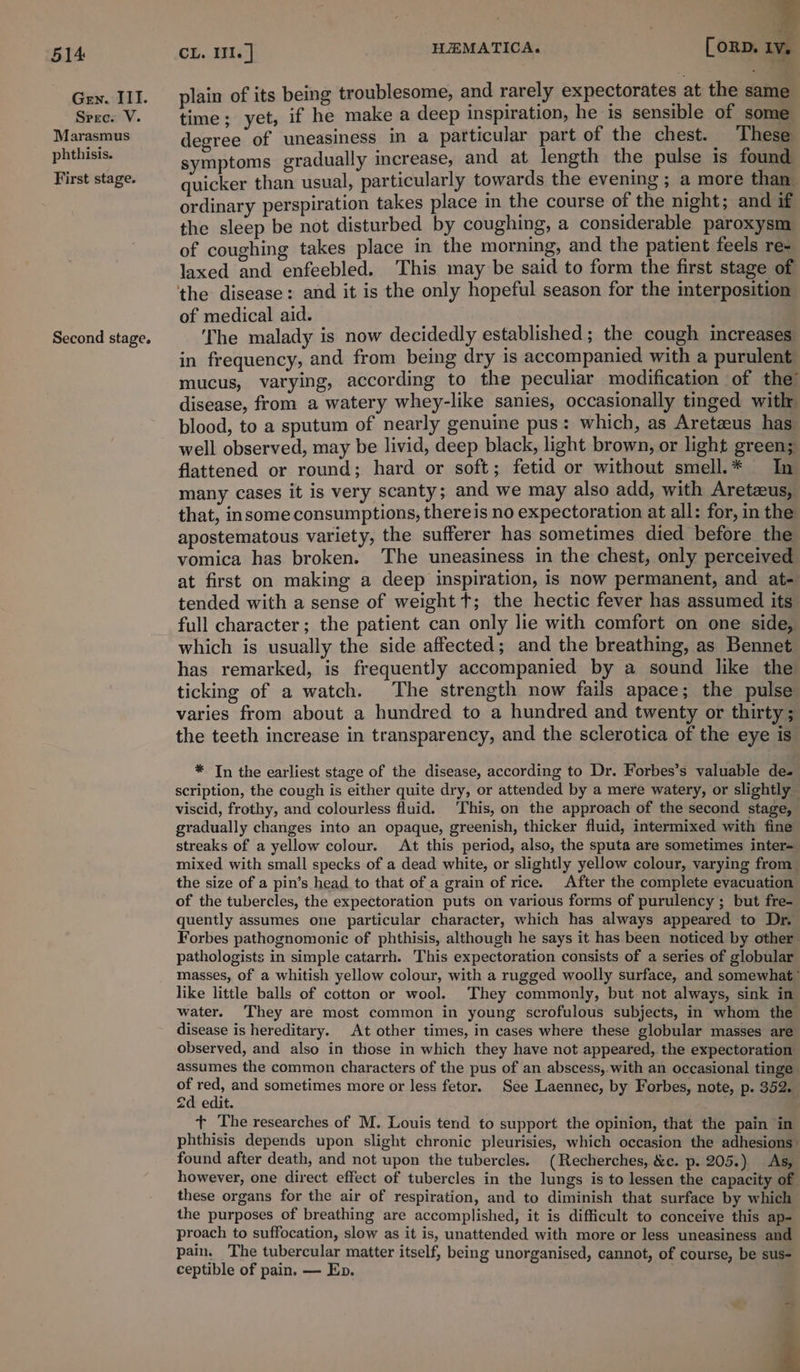 Gen. III. Srec. V. Marasmus phthisis. First stage. Second stage. CL. II. | H2EMATICA. [oRD. a plain of its being troublesome, and rarely expectorates at the same time; yet, if he make a deep inspiration, he is sensible of some degree of uneasiness in a particular part of the chest. | These symptoms gradually increase, and at length the pulse is found quicker than usual, particularly towards the evening ; a more than ordinary perspiration takes place mm the course of the night; and if the sleep be not disturbed by coughing, a considerable paroxysm of coughing takes place in the morning, and the patient feels re- laxed and enfeebled. This may be said to form the first stage of the disease: and it is the only hopeful season for the interposition of medical aid. ‘The malady is now decidedly established ; the cough increases in frequency, and from being dry is accompanied with a purulent mucus, varying, according to the peculiar modification of the” disease, from a watery whey-like sanies, occasionally tinged with blood, to a sputum of nearly genuine pus: which, as Aretecus has well observed, may be livid, deep black, light brown, or light green; flattened or round; hard or soft; fetid or without smell.* In many cases it is very scanty; and we may also add, with Aretzus, that, insome consumptions, thereis no expectoration at all: for, in the apostematous variety, the sufferer has sometimes died before the vomica has broken. The uneasiness in the chest, only perceived at first on making a deep inspiration, is now permanent, and at- tended with a sense of weight t; the hectic fever has assumed its full character; the patient can only lie with comfort on one side, which is usually the side affected; and the breathing, as Bennet has remarked, is frequently accompanied by a sound like the ticking of a watch. The strength now fails apace; the pulse varies from about a hundred to a hundred and twenty or thirty; the teeth increase in transparency, and the sclerotica of the eye is” * In the earliest stage of the disease, according to Dr. Forbes’s valuable des scription, the cough is either quite dry, or attended by a mere watery, or slightly — viscid, frothy, and colourless fluid. This, on the approach of the second stage, gradually changes into an opaque, greenish, thicker fluid, intermixed with fine streaks of a yellow colour. At this period, also, the sputa are sometimes inter= mixed with small specks of a dead white, or slightly yellow colour, varying from | the size of a pin’s head to that of a grain of rice. After the complete evacuation of the tubercles, the expectoration puts on various forms of purulency ; but fre- quently assumes one particular character, which has always appeared to Dr. Forbes pathognomonic of phthisis, although he says it has been noticed by other pathologists in simple catarrh. This expectoration consists of a series of globular masses, of a whitish yellow colour, with a rugged woolly surface, and somewhat” like little balls of cotton or wool. They commonly, but not always, sink in water. They are most common in young scrofulous subjects, in whom the disease is hereditary. At other times, in cases where these globular masses are observed, and also in those in which they have not appeared, the expectoration assumes the common characters of the pus of an abscess,.with an occasional tinge ef bee and sometimes more or less fetor. See Laennec, by Forbes, note, p. 352. 2d edit. + The researches of M. Louis tend to support the opinion, that the pain in phthisis depends upon slight chronic pleurisies, which occasion the adhesions found after death, and not upon the tubercles. (Recherches, &amp;c. p. 205.) As, however, one direct effect of tubercles in the lungs is to lessen the capacity of these organs for the air of respiration, and to diminish that surface by which the purposes of breathing are accomplished, it is difficult to conceive this ap- proach to suffocation, slow as it is, unattended with more or less uneasiness and pain. The tubercular matter itself, being unorganised, cannot, of course, be sus- ceptible of pain. — Ep. - j