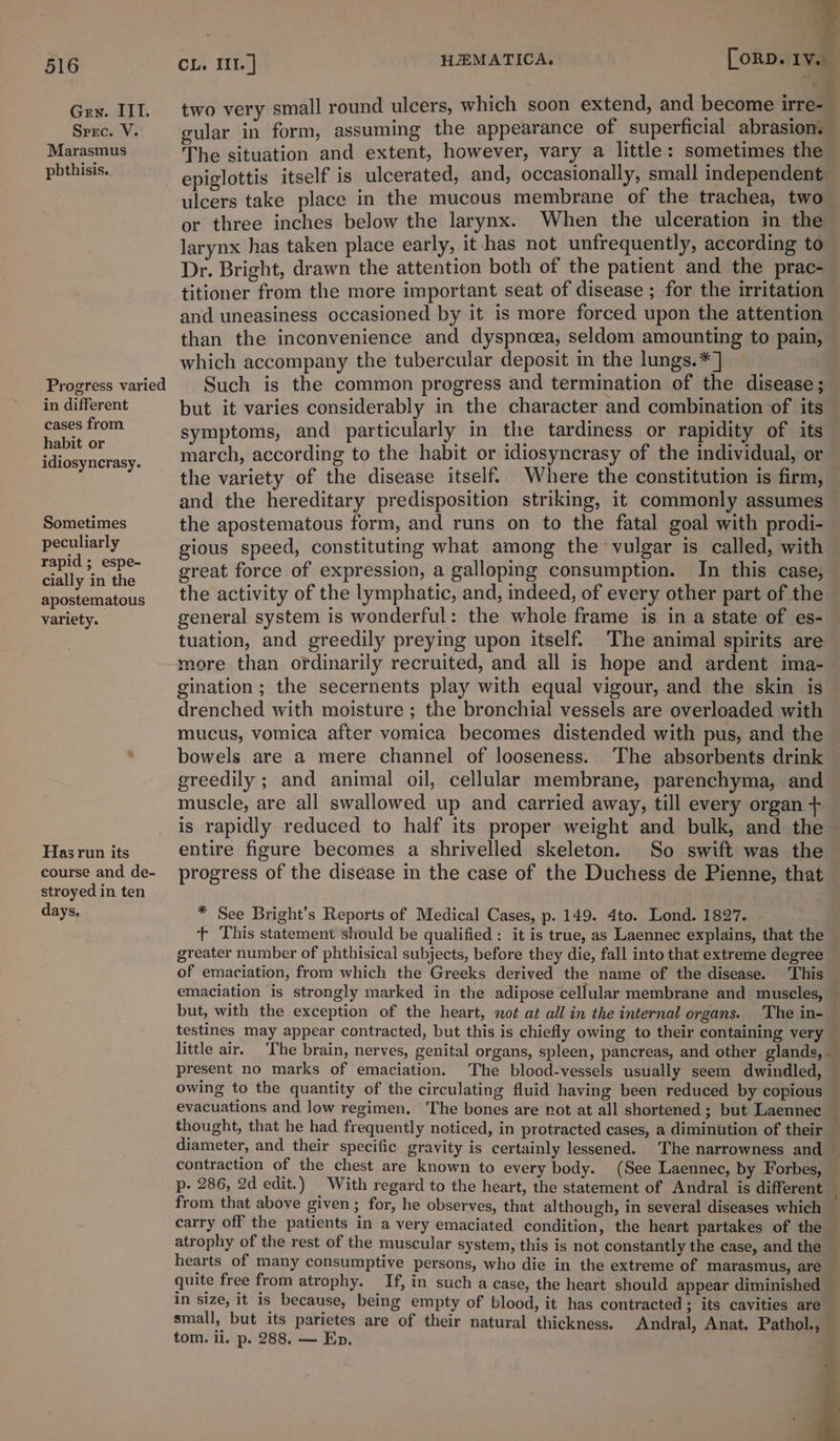 Gey. III. two very small round ulcers, which soon extend, and become irre- Srec. V. gular in form, assuming the appearance of superficial abrasion. Marae The situation and extent, however, vary a little: sometimes the ogee epiglottis itself is ulcerated, and, occasionally, small independent ulcers take place in the mucous membrane of the trachea, two — or three inches below the larynx. When the ulceration in the larynx has taken place early, it has not unfrequently, according to Dr. Bright, drawn the attention both of the patient and the prac- titioner from the more important seat of disease ; for the irritation and uneasiness occasioned by it is more forced upon the attention than the inconvenience and dyspnoea, seldom amounting to pain, which accompany the tubercular deposit in the lungs.*] Progress varied | Such is the common progress and termination of the disease; in different but it varies considerably in the character and combination of its cases from symptoms, and particularly in the tardiness or rapidity of its Seda h, according to the habit or idiosyncrasy of the individual, or idiosyncrasy. marca, &amp; “ wi ’ the variety of the disease itself. Where the constitution is firm, © and the hereditary predisposition striking, it commonly assumes Sometimes the apostematous form, and runs on to the fatal goal with prodi- peculiarly gious speed, constituting what among the vulgar is called, with rapid; espe- Seat force of expression, a galloping consumption. In this case, ially in th “aie : ; ee et atbiie the activity of the lymphatic, and, indeed, of every other part of the variety. general system is wonderful: the whole frame is in a state of es- tuation, and greedily preying upon itself. The animal spirits are more than ordinarily recruited, and all is hope and ardent ima- gination; the secernents play with equal vigour, and the skin is drenched with moisture ; the bronchial vessels are overloaded with mucus, vomica after vomica becomes distended with pus, and the bowels are a mere channel of looseness. The absorbents drink greedily ; and animal oil, cellular membrane, parenchyma, and muscle, are all swallowed up and carried away, till every organ is rapidly reduced to half its proper weight and bulk, and the~ Has run its entire figure becomes a shrivelled skeleton. So swift was the course and de- progress of the disease in the case of the Duchess de Pienne, that stroyed in ten days, * See Bright’s Reports of Medical Cases, p. 149. 4to. Lond. 1827. + This statement should be qualified : it is true, as Laennec explains, that the greater number of phthisical subjects, before they die, fall into that extreme degree of emaciation, from which the Greeks derived the name of the disease. This emaciation is strongly marked in the adipose cellular membrane and muscles, — but, with the exception of the heart, not at all in the internal organs. The in- testines may appear contracted, but this is chiefly owing to their containing very little air. The brain, nerves, genital organs, spleen, pancreas, and other glands, - present no marks of emaciation. The blood-vessels usually seem dwindled, owing to the quantity of the circulating fluid having been reduced by copious evacuations and low regimen. The bones are not at all shortened; but Laennec thought, that he had frequently noticed, in protracted cases, a diminution of their diameter, and their specific gravity is certainly lessened. The narrowness and — contraction of the chest are known to every body. (See Laennec, by Forbes, p- 286, 2d edit. ) _ With regard to the heart, the statement of Andral is different : from that above given ; for, he observes, that although, in several diseases which carry off the patients in a very emaciated condition, the heart partakes of the atrophy of the rest of the muscular system, this is not constantly the case, and the hearts of many consumptive persons, who die in the extreme of marasmus, are quite free from atrophy. ; If, in such a case, the heart should appear diminished in size, it is because, being empty of blood, it has contracted ; its cavities are small, but its parietes are of their natural thickness. Andral, Anat. Pathol., tom. ll. Pp» 288, se Ep. ss F