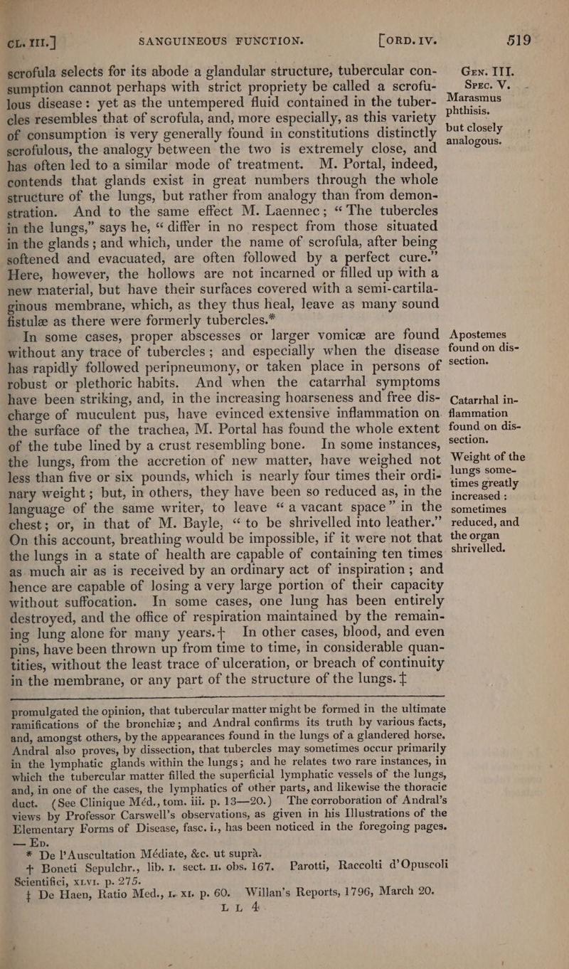 scrofula selects for its abode a glandular structure, tubercular con- sumption cannot perhaps with strict propriety be called a scrofu- lous disease: yet as the untempered fluid contained in the tuber- cles resembles that of scrofula, and, more especially, as this variety of consumption is very generally found in constitutions distinctly scrofulous, the analogy between the two is extremely close, and has often led to a similar mode of treatment. M. Portal, indeed, contends that glands exist in great numbers through the whole structure of the lungs, but rather from analogy than from demon- stration. And to the same effect M. Laennec; “ The tubercles in the lungs,” says he, “ differ in no respect from those situated in the glands; and which, under the name of scrofula, after being softened and evacuated, are often followed by a perfect cure.” Here, however, the hollows are not incarned or filled up with a new material, but have their surfaces covered with a semi-cartila- ginous membrane, which, as they thus heal, leave as many sound fistulee as there were formerly tubercles.* In some cases, proper abscesses or larger vomice are found without any trace of tubercles ; and especially when the disease has rapidly followed peripneumony, or taken place in persons of robust or plethoric habits. And when the catarrhal symptoms have been striking, and, in the increasing hoarseness and free dis- charge of muculent pus, have evinced extensive inflammation on. the surface of the trachea, M. Portal has found the whole extent of the tube lined by a crust resembling bone. In some instances, the lungs, from the accretion of new matter, have weighed not less than five or six pounds, which is nearly four times their ordi- nary weight ; but, in others, they have been so reduced as, in the language of the same writer, to leave “a vacant space” in the chest; or, in that of M. Bayle, “to be shrivelled into leather.” On this account, breathing would be impossible, if it were not that the lungs in a state of health are capable of containing ten times as much air as is received by an ordinary act of inspiration ; and hence are capable of losing a very large portion of their capacity without suffocation. In some cases, one lung has been entirely destroyed, and the office of respiration maintained by the remain- ing lung alone for many years.t In other cases, blood, and even pins, have been thrown up from time to time, in considerable quan- tities, without the least trace of ulceration, or breach of continuity in the membrane, or any part of the structure of the lungs. t ee aren sanG Neate: SRA a ES ET SS a RTS aS promulgated the opinion, that tubercular matter might be formed in the ultimate ramifications of the bronchie; and Andral confirms its truth by various facts, and, amongst others, by the appearances found in the lungs of a glandered horse. Andral also proves, by dissection, that tubercles may sometimes occur primarily in the lymphatic glands within the lungs; and he relates two rare instances, in which the tubercular matter filled the superficial lymphatic vessels of the lungs, and, in one of the cases, the lymphatics of other parts, and likewise the thoracic duct. (See Clinique Méd., tom. iii. p. 13—20.) The corroboration of Andral’s views by Professor Carswell’s observations, as given in his Illustrations of the Elementary Forms of Disease, fasc. i., has been noticed in the foregoing pages. — Ep. * De l’Auscultation Médiate, &amp;c. ut supra. + Boneti Sepulchr., lib. 1. sect. u. obs. 167. Parotti, Raccolti d’Opuscoli Scientifici, xiv1. p. 275. t De Haen, Ratio Med., 1. x1. p. 60. Willan’s Reports, 1796, March 20. LL 4 Gen. ITT. Spec. V. Marasmus phthisis. but closely analogous. Apostemes found on dis- section. Catarrhal in- flammation found on dis- section. Weight of the lungs some- times greatly increased : sometimes reduced, and the organ shrivelled.