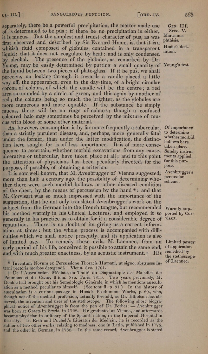 separately, there be a powerful precipitation, the matter made use of is determined to be pus: if there be no precipitation in either, it is mucus. But the simplest and truest character of pus, as was first observed and described by Sir Everard Home, is, that it isa whitish fluid composed of globules contained in a transparent liquid : that it does not coagulate by heat; and is only condensed by alcohol. ‘The presence of the globules, as remarked by Dr. Young, may be easily determined by putting a small quantity of the liquid between two pieces of plate-glass. If it be pus, we shall perceive, on looking through it towards a candle placed a little way off, the appearance, even in the day-time, of a bright circular corona of colours, of which the candle will be the centre; a red area surrounded by a circle of green, and this again by another of red; the colours being so much the brighter, as the globules are more numerous and more equable. If the substance be simply mucus, there will be no rings of colours; though a confused coloured halo may sometimes be perceived by the mixture of mu- cus with blood or some other material. As, however, consumption is by far more frequently a tubercular, than a strictly purulent disease, and, perhaps, more generally fatal under the former, than under the latter modification, the distinc- tion here sought for is of less importance. It is of more conse- quence to ascertain, whether morbid excavations from any cause, ulcerative or tubercular, have taken place at all; and to this point the attention of physicians has been peculiarly directed, for the purpose, if possible, of obtaiming a criterion. It is now well known, that M. Avenbrugger of Vienna suggested, more than half a century ago, the possibility of determining whe- ‘ther there were such morbid hollows, or other diseased condition of the chest, by the means of percussion by the hand *: and that M. Corvisart was so much impressed with the importance of the suggestion, that he not only translated Avenbrugger’s work on the subject from the German into the French tongue, but recommended his method warmly in his Clinical Lectures, and employed it so generally in his practice as to obtain for it a considerable degree of reputation. ‘There is no doubt of its giving us a correct inform- ation at times: but the whole process is accompanied with diffi- culties which we shall notice presently, and its application is also of limited use. To remedy these evils, M. Laennec, from an early period of his life, conceived it possible to attain the same end, and with much greater exactness, by an acoustic instrument.+ His * TInventum Novum ex Percussione Thoracis Humani, ut signo, abstrusos in- terni pectoris morbos detegendi. Vienn. 8vo. 1761. + De VAuscultation Médiate, ou Traité du Diagnostique des Maladies des Poumons et du Cceur, 2 tom. 8vo. Paris, 1819, Two years previously, M. Donble had brought out his Semeiologie Générale, in which he mentions auscult- ation as a method peculiar to himself. (See tom?ii. p. 31.) In the history of auscultation is a curious passage in Hook’s Posthumous Works, p. 39., who, though not of the medical profession, actually foretold, as Dr. Elliotson has ob- served, the invention and uses of the stethoscope. The following short biogra- phical notice of Avenbrugger is from the pen of Dr. Forbes: — Avenbrugger was born at Graets in Styria, in 1722. He graduated at Vienna, and afterwards became physician in ordinary of the Spanish nation, in the Imperial Hospital in that city. In Ersh and Puchelt’s Literatur der Medicin, he is recorded as the author of two other works, relating to madness, one in Latin, published in 1776, and the other in German, in 1783. In the same record, Avenbrugger is stated Gen. ITI. Spec. V. Marasmus phthisis. Home’s defi- nition. Young’s test. Of importance to determine whether morbid hollows have taken place. Sundry instru- ments applied for this pur- pose. Avenbrugger’s percussion scheme. Warmly sup- ported by Cor- visart. Limited power of application remedied by the stethoscope of Laennec.