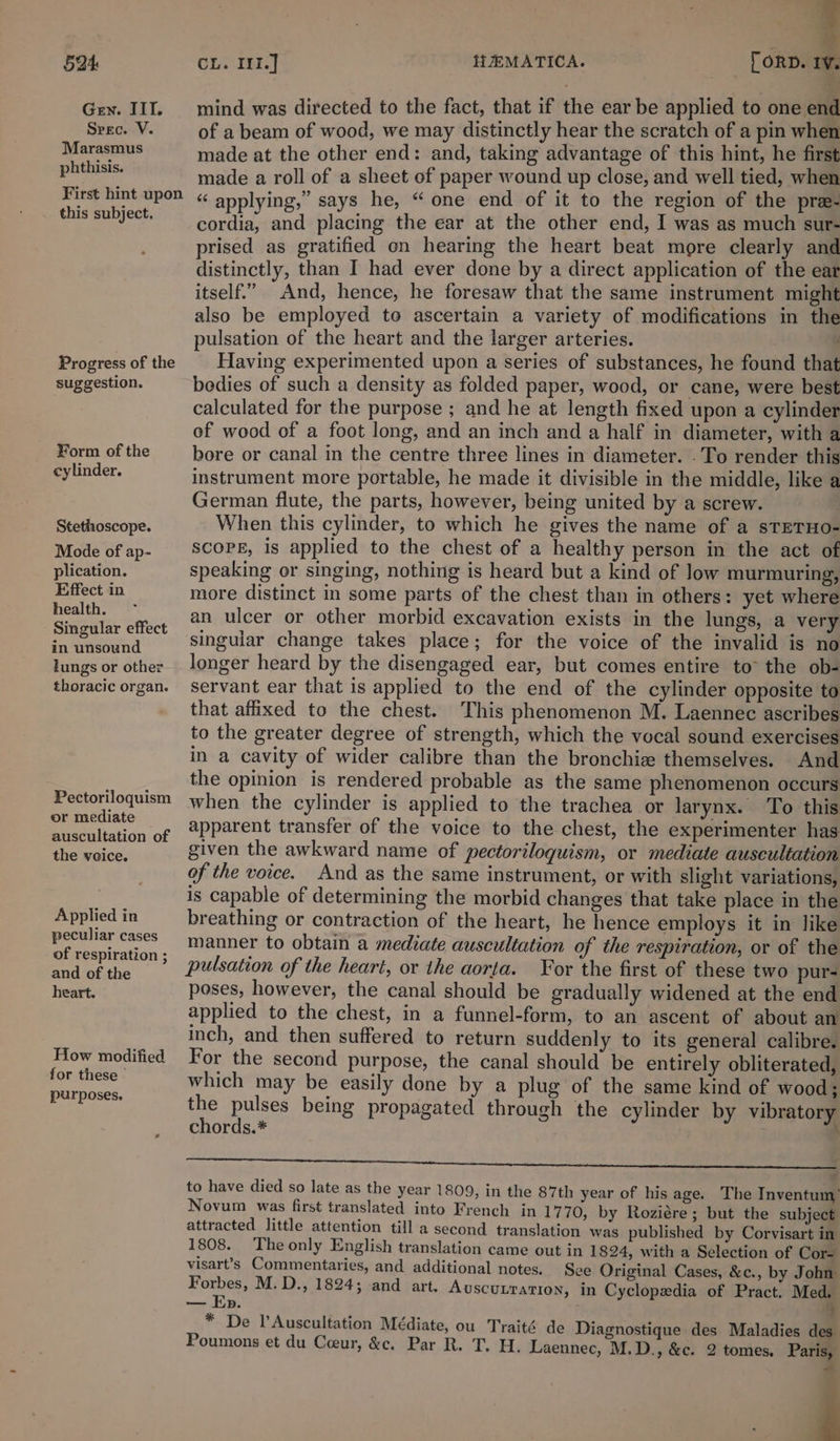 Gen. IIT. Srec. V. Marasmus phthisis. First hint upon this subject. Progress of the suggestion. ¥orm of the cylinder. Stethoscope. Mode of ap- plication. Effect in health. Singular effect in unsound lungs or other thoracic organ. Pectoriloquism or mediate auscultation of the veice. Applied in peculiar cases of respiration ; and of the heart. How modified for these’ purposes, 3 mind was directed to the fact, that if the ear be applied to one end of a beam of wood, we may distinctly hear the scratch of a pin when made at the other end: and, taking advantage of this hint, he first made a roll of a sheet of paper wound up close, and well tied, when “ applying,” says he, “ one end of it to the region of the pree- cordia, and placing the ear at the other end, I was as much sut- prised as gratified on hearing the heart beat more clearly and distinctly, than I had ever done by a direct application of the ear itself.” And, hence, he foresaw that the same instrument might also be employed to ascertain a variety of modifications in the pulsation of the heart and the larger arteries. ’ Having experimented upon a series of substances, he found that bedies of such a density as folded paper, wood, or cane, were best calculated for the purpose ; and he at length fixed upon a cylinder of wood of a foot long, and an inch and a half in diameter, with a bore or canal in the centre three lines in diameter. . To render this instrument more portable, he made it divisible in the middle, like a German flute, the parts, however, being united by a screw. When this cylinder, to which he gives the name of a sTETHO- SCOPE, is applied to the chest of a healthy person in the act of speaking or singing, nothing is heard but a kind of low murmuring, more distinct in some parts of the chest than in others: yet where an ulcer or other morbid excavation exists in the lungs, a very singular change takes place; for the voice of the invalid is no longer heard by the disengaged ear, but comes entire to the ob- servant ear that is applied to the end of the cylinder opposite to that affixed to the chest. This phenomenon M. Laennec ascribes to the greater degree of strength, which the vocal sound exercises in a cavity of wider calibre than the bronchia themselves. And the opinion is rendered probable as the same phenomenon occurs when the cylinder is applied to the trachea or larynx. ‘To this apparent transfer of the voice to the chest, the experimenter has given the awkward name of pectoriloguism, or mediate auscultation of the voice. And as the same instrument, or with slight variations, is capable of determining the morbid changes that take place in the breathing or contraction of the heart, he hence employs it in like manner to obtain a mediate auscultation of the respiration, or of the pulsation of the heart, or the aorta. For the first of these two pur- poses, however, the canal should be gradually widened at the end applied to the chest, in a funnel-form, to an ascent of about an inch, and then suffered to return suddenly to its general calibre. For the second purpose, the canal should’ be entirely obliterated, which may be easily done by a plug of the same kind of wood; the pulses being propagated through the cylinder by vibratory chords.* , i to have died so late as the year 1809, in the 87th year of his age. The Inventum) Novum was first translated into French in 1770, by Roziére; but the subject attracted little attention till a second translation was published by Corvisart in 1808. The only English translation came out in 1824, with a Selection of Cor= visart’s Commentaries, and additional notes. See Original Cases, &amp;c., by John hg M. D., 1824; and art. AUSCULTATION, in Cyclopedia of Pract. Med. mee FO, 4 * De l’Auscultation Médiate, ou Traité de Diagnostique des Maladies des Poumons et du Cceur, &amp;c. Par R. T. H. Laennec, M.D., &amp;c. 2 tomes, Paris, + s