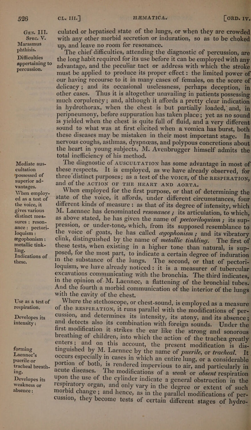 526 Gen. III. Spec. V. Marasmus phthisis. Difficulties appertaining to percussion. Mediate aus- cultation ‘possessed of superior ad- vantages. When employ- ed as a test of the voice, it gives various distinct mea- sures ; reson- ance: pectori- loquism : zegophonism : metallic tink- ling. Indications of © these. Use as a test of respiration. Developes its intensity : forming Laennec’s puerile or tracheal breath- ing. Developes its weakness or absence : CL. Iil.] HEMATICA. [ORD. iy. culated or hepatised state of the lungs, or when they are crowded with any other morbid secretion or induration, so as to be choked up, and leave no room for resonance, _ i The chief difficulties, attending the diagnostic of percussion, are the long habit required for its use before it can be employed with any advantage, and the peculiar tact or address with which the stroke must be applied to produce its proper effect : the limited power of our having recourse to it in many cases of females, on the score of delicacy ; and its occasional uselessness, perhaps deception, in other cases. ‘Thus it is altogether unavailing in patients possessing much corpulency; and, although it affords a pretty clear indication in hydrothorax, when the chest is but partially loaded, and, in peripneumony, before suppuration has taken place ; yet as no sound is yielded when the chest is quite full of fluid, and a very different sound to what was at first elicited when a vomica has burst, both these diseases may be mistaken in their most important stage. In nervous coughs, asthmas, dyspnceas, and polypous concretions about the heart in young subjects, M. Avenbrugger himself admits the total inefficiency of his method. The diagnostic of AuscuLTATION has some advantage in most of these respects. It is employed, as we have already observed, for three distinct purposes; as a test of the voicz, of the RESPIRATION, and of the ACTION OF THE HEART AND AORTA. When employed for the first purpose, or that of determining the state of the voice, it affords, under different circumstances, four different kinds of measure : as that of its degree of intensity, which M. Laennec has denominated resonance 3 its articulation, to which, as above stated, he has given the name of pectoriloquism ; its sup- pression, or under-tone, which, from its supposed resemblance to the voice of goats, he has called @gophonism ; and its vibratory clink, distinguished by the name of metallic tinkling. The first of these tests, when existing in a higher tone than natural, is sup- posed, for the most part, to indicate a certain degree of induration in the substance of the lungs. The second, or that of pectori- loquism, we have already noticed: it is a measurer of tubercular excavations communicating with the bronchia. The third indicates, in the opinion of M. Laennec, a flattening of the bronchial tubes. And the fourth a morbid communication of the interior of the lungs with the cavity of the chest. Where the stethoscope, or chest-sound, is employed as a measure of the RESPIRATION, it runs parallel with the modifications of per- cussion, and determines its intensity, its atony, and its absence; and detects also its combination with foreign sounds. Under the first modification it-strikes the ear like the strong and sonorous breathing of children, into which the action of the trachea greatly enters; and on this account, the present modification is dis- tinguished by M. Laennec by the name of pwerile, or tracheal. Tt occurs especially in cases in which an entire lung, or a considerable portion of both, is rendered impervious to air, and particularly in acute diseases. ‘The modifications of a weak or absent respiration upon the use of the cylinder indicate 4 general obstruction in the respiratory organ, and only vary in the degree or extent of such morbid change ; and hence, as in the parallel modifications of per- cussion, they become tests of certain different stages of hydro-