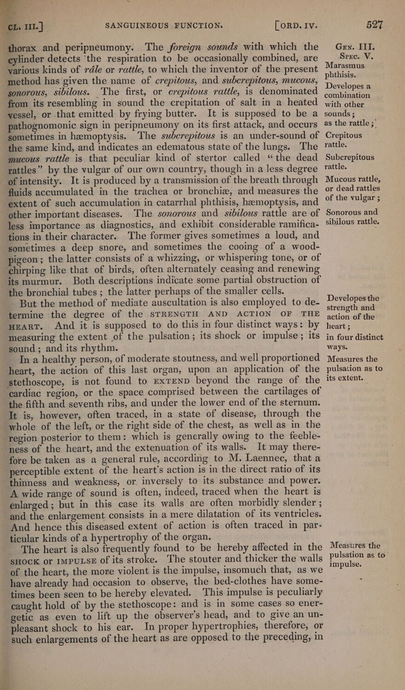 thorax and peripneumony. The foreign sounds with which the Gey. III. cylinder detects ‘the respiration to be occasionally combined, are Srec. V. various kinds of rdle or rattle, to which the inventor of the present Maron method has given the name of crepitous, and subcrepitous, mucous, peu a sonorous, sibilous. The first, or crepitous rattle, is denominated perenne from its resembling in sound the crepitation of salt in a heated with ere vessel, or that emitted by frying butter. It is supposed to be a sounds; pathognomonic sign in peripneumony on its first attack, and occurs 45 the rattle ; sometimes in hemoptysis. The subcrepitous is an under-sound of Crepitous the same kind, and indicates an edematous state of the lungs. The rattle. mucous rattle is that peculiar kind of stertor called “the dead Subcrepitous rattles” by the vulgar of our own country, though in a less degree tattle. of intensity. It is produced by a transmission of the breath through Mucous rattle, fluids accumulated in the trachea or bronchiz, and measures the © dead rattles extent of such accumulation in catarrhal phthisis, hemoptysis, and °f the wigars other important diseases. The sonorous and stbilous rattle are of Sonorous and less importance as diagnostics, and exhibit considerable ramifica- ‘ibilous rattle. tions in their character. The former gives sometimes a loud, and sometimes a deep snore, and sometimes the cooing of a wood- pigeon; the latter consists of a whizzing, or whispering tone, or of chirping like that of birds, often alternately ceasing and renewing its murmur. Both descriptions indicate some partial obstruction of the bronchial tubes ; the latter perhaps of the smaller cells. - But the method of mediate auscultation is also employed to de- Develo ‘termine the degree of the STRENGTH AND ACTION OF THE sedeaiane HEART. And it is supposed to do this in four distinct ways: by heart; measuring the extent of the pulsation; its shock or impulse; its in four distinct sound ; and its rhythm. ways. In a healthy person, of moderate stoutness, and well proportioned Measures the heart, the action of this last organ, upon an application of the pulsation as to stethoscope, is not found to exrEeND beyond the range of the its extent. cardiac region, or the space comprised between the cartilages of the fifth and seventh ribs, and under the lower end of the sternum. It is, however, often traced, in a state of disease, through the whole of the left, or the right side of the chest, as well as in the region posterior to them: which is generally owing to the feeble- ness of the heart, and the extenuation of its walls. It may there- fore be taken as a general rule, according to M. Laennec, that a perceptible extent of the heart's action is in the direct ratio of its thinness and weakness, or. inversely to its substance and power. A wide range of sound is often, indeed, traced when the heart is enlarged; but in this case its walls are often morbidly slender ; and the enlargement consists in a mere dilatation of its ventricles. And hence this diseased extent of action is often traced in par- ticular kinds of a hypertrophy of the organ. The heart is also frequently found to be hereby affected in the Measures the SHOCK or IMPULSE of its stroke. The stouter and thicker the walls aaa is of the heart, the more violent is the impulse, insomuch that, as we Noe eae have already had occasion to observe, the bed-clothes have some- : times been seen to be hereby elevated. This impulse is peculiarly caught hold of by the stethoscope: and is in some cases so ener- getic as even to lift up the observer's head, and to give an un- pleasant shock to his ear. In proper hypertrophies, therefore, or such enlargements of the heart as are opposed to the preceding, in