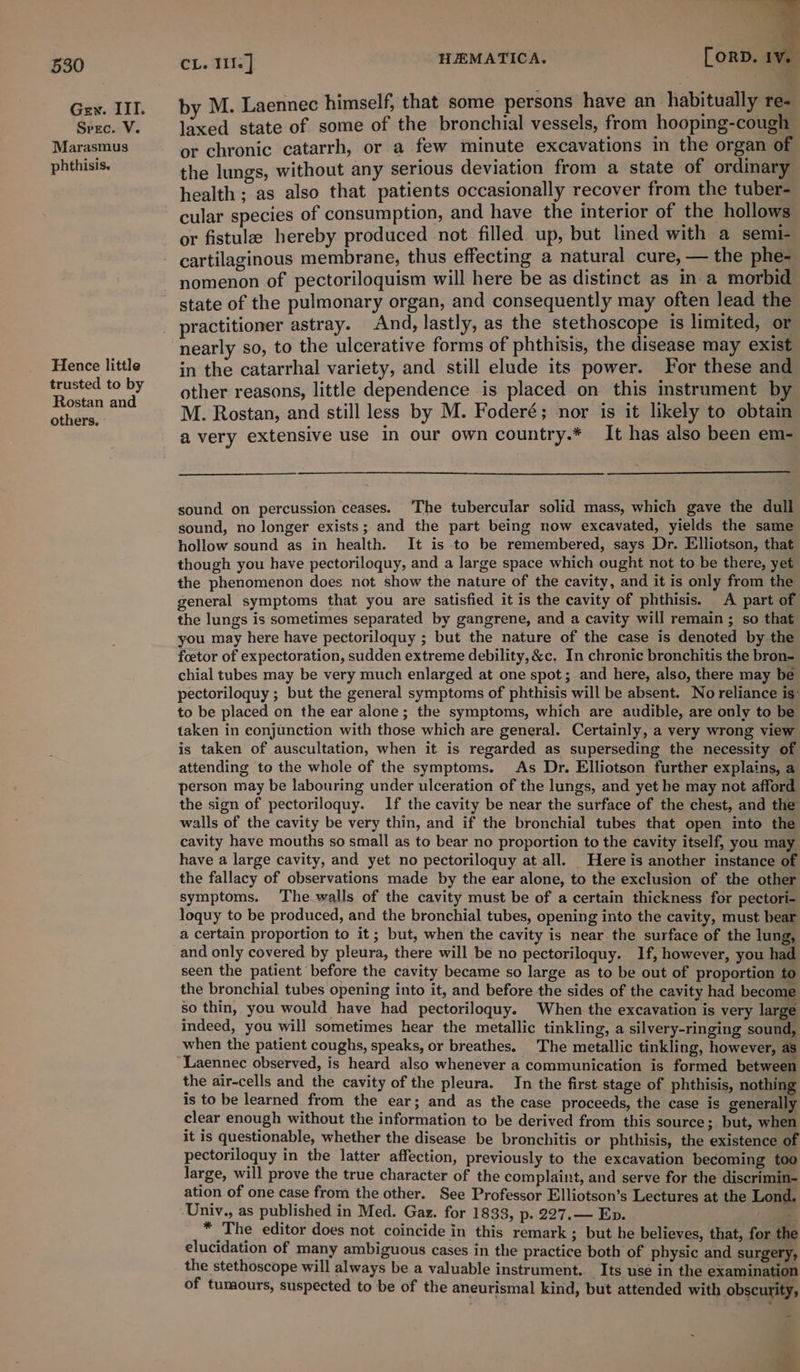 Gew. IIT. Spec. V. Marasmus phthisis. Hence little trusted to by Rostan and others. CL. WI] HEMATICA. [orD. IV. a by M. Laennec himself, that some persons have an habitually re- laxed state of some of the bronchial vessels, from hooping-cough or chronic catarrh, or a few minute excavations in the organ of the lungs, without any serious deviation from a state of ordinary health ; as also that patients occasionally recover from the tuber- cular species of consumption, and have the interior of the hollows or fistulz hereby produced not filled up, but lined with a semi- cartilaginous membrane, thus effecting a natural cure, — the phe- nomenon of pectoriloquism will here be as distinct as in a morbid state of the pulmonary organ, and consequently may often lead the practitioner astray. And, lastly, as the stethoscope is limited, or nearly so, to the ulcerative forms of phthisis, the disease may exist in the catarrhal variety, and still elude its power. For these and other reasons, little dependence is placed on this instrument by M. Rostan, and still less by M. Foderé; nor is it likely to obtam a very extensive use in our own country.* It has also been em- sound on percussion ceases. The tubercular solid mass, which gave the dull sound, no longer exists; and the part being now excavated, yields the same hollow sound as in health. It is to be remembered, says Dr. Elliotson, that though you have pectoriloquy, and a large space which ought not to be there, yet the phenomenon does not show the nature of the cavity, and it is only from the general symptoms that you are satisfied it is the cavity of phthisis. A part of the lungs is sometimes separated by gangrene, and a cavity will remain ; so that you may here have pectoriloquy ; but the nature of the case is denoted by the foetor of expectoration, sudden extreme debility, &amp;c. In chronic bronchitis the bron- chial tubes may be very much enlarged at one spot; and here, also, there may be pectoriloquy ; but the general symptoms of phthisis will be absent. No reliance is: to be placed on the ear alone; the symptoms, which are audible, are only to be taken in conjunction with those which are general. Certainly, a very wrong view is taken of auscultation, when it is regarded as superseding the necessity of attending to the whole of the symptoms. As Dr. Elliotson further explains, a person may be labouring under ulceration of the lungs, and yet he may not afford the sign of pectoriloquy. If the cavity be near the surface of the chest, and the walls of the cavity be very thin, and if the bronchial tubes that open into the cavity have mouths so small as to bear no proportion to the cavity itself, you may have a large cavity, and yet no pectoriloquy at all. Here is another instance of the fallacy of observations made by the ear alone, to the exclusion of the other symptoms. The-walls of the cavity must be of a certain thickness for pectori- loquy to be produced, and the bronchial tubes, opening into the cavity, must bear a certain proportion to it; but, when the cavity is near the surface of the lung, and only covered by pleura, there will be no pectoriloquy. If, however, you had seen the patient before the cavity became so large as to be out of proportion to the bronchial tubes opening into it, and before the sides of the cavity had become so thin, you would have had pectoriloquy. When the excavation is very large indeed, you will sometimes hear the metallic tinkling, a silvery-ringing sound, when the patient coughs, speaks, or breathes. The metallic tinkling, however, as Laennec observed, is heard also whenever a communication is formed between the air-cells and the cavity of the pleura. In the first stage of phthisis, nothing is to be learned from the ear; and as the case proceeds, the case is generally clear enough without the information to be derived from this source 3 but, when it is questionable, whether the disease be bronchitis or phthisis, the existence of pectoriloquy in the latter affection, previously to the excavation becoming too large, will prove the true character of the complaint, and serve for the discrimin- ation of one case from the other. See Professor Elliotson’s Lectures at the Lond. -Univ., as published in Med. Gaz. for 1833, p. 227.— Ep. a * The editor does not coincide in this remark ; but he believes, that, for the elucidation of many ambiguous cases in the practice both of physic and surgery, the stethoscope will always be a valuable instrument. Its use in the examination of tumours, suspected to be of the aneurismal kind, but attended with obscurity,