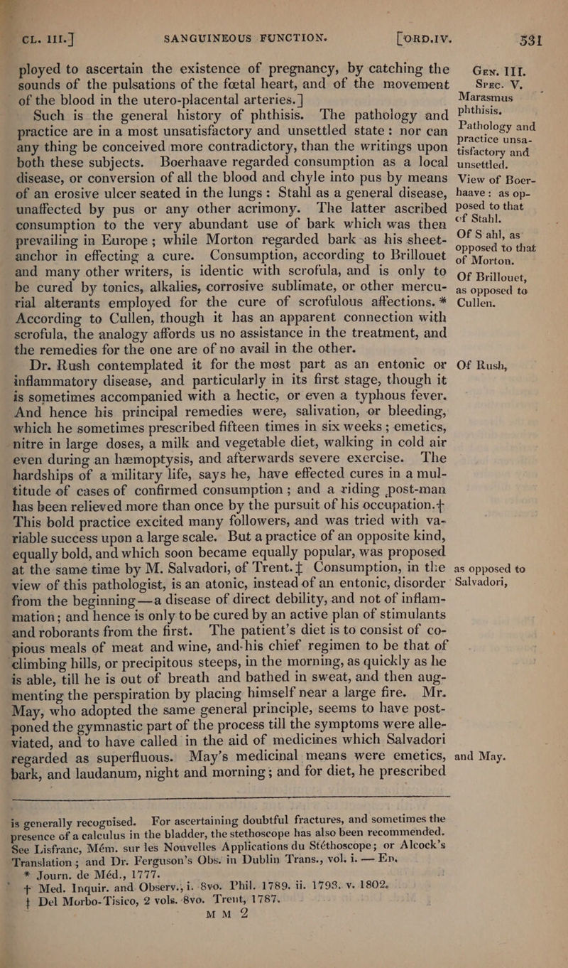 sounds of the pulsations of the foetal heart, and of the movement Such is the general history of phthisis. The pathology and practice are in a most unsatisfactory and unsettled state: nor can any thing be conceived more contradictory, than the writings upon both these subjects. Boerhaave regarded consumption as a local disease, or conversion of all the bloed and chyle into pus by means Gen. IIT. Spec. V. Marasmus phthisis. Pathology and practice unsa- tisfactory and unsettled. View of Boer- unaffected by pus or any other acrimony. The latter ascribed consumption to the very abundant use of bark which was then anchor in effecting a cure. Consumption, according to Brillouet and many other writers, is identic with scrofula, and is only to rial alterants employed for the cure of scrofulous affections. * According to Cullen, though it has an apparent connection with scrofula, the analogy affords us no assistance in the treatment, and the remedies for the one are of no avail in the other. Dr. Rush contemplated it for the most part as an entonic or inflammatory disease, and particularly in its first stage, though it is sometimes accompanied with a hectic, or even a typhous fever. And hence his principal remedies were, salivation, er bleeding, which he sometimes prescribed fifteen times in six weeks ; emetics, even during an hemoptysis, and afterwards severe exercise. The hardships of a military life, says he, have effected cures in a mul- titude ef cases of confirmed consumption ; and a riding post-man has been relieved more than once by the pursuit of his occupation. + This bold practice excited many followers, and was tried with va- riable success upen a large scale. But a practice of an opposite kind, equally bold, and which soon became equally popular, was proposed at the same time by M. Salvadori, of Trent. { Consumption, in the view of this pathologist, is an atonic, instead of an entonic, disorder from the beginning —a disease of direct debility, and not of inflam- mation; and hence is only to be cured by an active plan of stimulants and roborants from the first. The patient’s diet is to consist of co- is able, till he is out of breath and bathed in sweat, and then aug- menting the perspiration by placing himself near a large fire. Mr. May, who adopted the same general principle, seems to have post- poned the gymnastic part of the process till the symptoms were alle- viated, and to have called in the aid of medicines which Salvadori regarded as superfluous. May’s medicinal ‘means were emetics, bark, and laudanum, night and morning; and for diet, he prescribed IEEE Ac tectack hy hte 2 RMU NAOT BO TG ras is generally recognised. For ascertaining doubtful fractures, and sometimes the presence of a calculus in the bladder, the stethoscope has also been recommended. See Lisfranc, Mém. sur les Nouvelles Applications du Stéthoscope; or Alcock’s Translation; and Dr. Ferguson’s Obs. in Dublin Trans., vol. i. — Ep. * Journ. de Méd., 1777. | + Med. Inquir. and Observ.; i. 8vo. Phil..1789. ii. 1793. v. 1802. t Del Morbo-Tisico, 2 vols. 8vo. Trent, 1787. . MM 2 Of Sahl, as: opposed to that of Morton. Of Brillouet, as opposed to Cullen. . Of Rush, as opposed to Salvadori, and May.