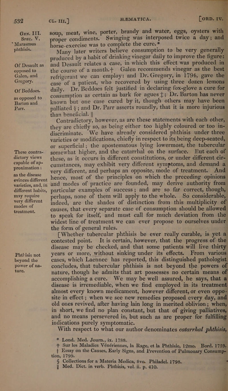 Gen. III. Srec. V. Marasmus phthisis. . Of Desault as opposed to Galen, and Gregory. Of Beddoes. as opposed to Barton and Parr. These contra- dictory views capable of ap- proximation : as the disease © evinces different varieties, and, in different habits, may require very different modes of treatment. Phthisis not beyond the power of na- ture. CL. 11.] HEMATICA. , [orp. Iv. — soup, meat, wine, porter, brandy and water, eggs, oysters with | proper condiments. Swinging was interposed twice a day; and horse-exercise was to complete the cure. * . Many later writers believe consumption to be very generally produced by a habit of drinking vinegar daily to improve the figure: and Desault relates a case, in which this effect was produced in the course of a month.+ Galen recommends vinegar as the best refrigerant we can employ: and Dr. Gregory, in 1794, gave the case of a patient, who recovered by using three dozen lemons daily. Dr. Beddoes felt justified in declaring fox-glove a cure for consumption as certain as bark for agues {; Dr. Barton has never known but one case cured by it, though others may have been palliated § ; and Dr. Parr asserts roundly, that it is more injurious than beneiicial. || Contradictory, however, as are these statements with each other, they are chiefly so, as being either too highly coloured or too in- discriminate. We have already considered phthisis under three varieties or modifications, chiefly in respect to its being deep-seated, or superficial; the apostematous lying lowermost, the tubercular somewhat higher, and the catarrhal on the surface. But each of these, as it occurs in different constitutions, or under different cir- cumstances, may exhibit very different symptoms, and demand a very different, and perhaps an opposite, mode of treatment. And hence, most of the principles on which the preceding opinions and modes of practice are founded, may derive authority from particular examples of success; and are so far correct, though, perhaps, none of them will apply to the whole. So considerable, indeed, are the shades of distinction from this multiplicity of causes, that every separate case of consumption should be allowed to speak for itself, and must call for much deviation from the widest line of treatment we can ever propose to ourselves under the form of general rules. ) . [Whether tubercular phthisis be ever really curable, is yet a contested point. It is certain, however, that the progress of the disease may be checked, and that some patients will live thirty years or more, without sinking under its effects. From various cases, which Laennec has reported, this distinguished pathologist concludes, that tubercular phthisis is not beyond the powers of nature, though he admits that art possesses no certain means of accomplishing a cure. We may be well assured, he says, that a disease is irremediable, when we find employed in its treatment almost every known medicament, however different, or even oppo- site in effect ; when we see new remedies proposed every day, and old ones revived, after having lain long in merited oblivion; when, in short, we find no plan constant, but that of giving palliatives, and no means persevered in, but such as are proper for fulfilling indications purely symptomatic. | With respect to what our author denominates catarrhal phthisis. * Lond. Med. Journ., ix. 1788. + Sur les Maladies Vénériennes, la Rage, et la Phthisie, 12mo. Bord. 1739. { Essay on the Causes, Early Signs, and Prevention of Pulmonary Consump-= tion, 1799. . § Collections for a Materia Medica, 8vo. Philadel. 1798. . | Med. Dict. in verb. Phtbisis, vol. ii. p. 410. i