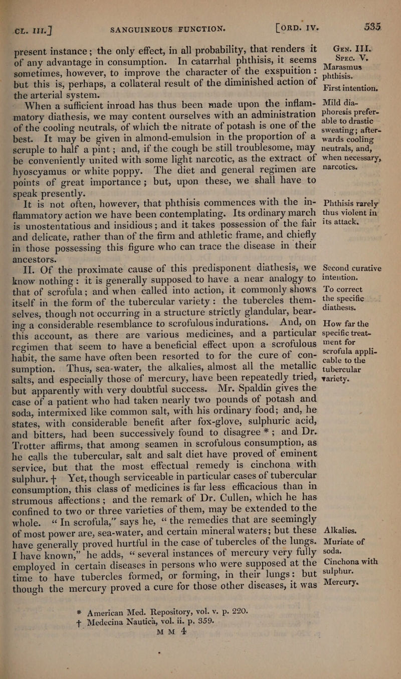 _ CL. 1. ] [orp. Iv. SANGUINEOUS FUNCTION. present instance; the only effect, in all probability, that renders it _ of any advantage in consumption. In catarrhal phthisis, it seems sometimes, however, to improve the character of the exspuition : but this is, perhaps, a collateral result of the diminished action of the arterial system. When a sufficient inroad has thus been made upon the inflam- matory diathesis, we may content ourselves with an administration of the cooling neutrals, of which the nitrate of potash is one of the best. It may be given in almond-emulsion in the proportion of a scruple to half a pint ; and, if the cough be still troublesome, may be conveniently united with some light narcotic, as the extract of hyoscyamus or white poppy. The diet and general regimen are points of great importance; but, upon these, we shall have to speak presently. © It is not often, however, that phthisis commences with the in- flammatory action we have been contemplating. Its ordinary march is unostentatious and insidious ; and it takes possession of the fair and delicate, rather than of the firm and athletic frame, and chiefly in those possessing this figure who can trace the disease in their ancestors. Il. Of the proximate cause of this predisponent diathesis, we know nothing: it is generally supposed to have a near analogy to that of scrofula; and when called into action, it commonly shows itself in the form of the tubercular variety: the tubercles them- selves, though not occurring in a structure strictly glandular, bear- ing a considerable resemblance to scrofulous indurations.. And, on this account, as there are various medicines, and a particular regimen that seem to have a beneficial effect upon a scrofulous habit, the same have often been resorted to for the cure of con- sumption. Thus, sea-water, the alkalies, almost all the metallic salts, and especially those of mercury, have been repeatedly tried, but apparently with very doubtful success. Mr. Spaldin gives the case of a patient who had taken nearly two pounds of potash and soda, intermixed like common salt, with his ordinary food; and, he states, with considerable benefit after fox-glove, sulphuric acid, and bitters, had been successively found to disagree *; and Dr. Trotter affirms, that among seamen in scrofulous consumption, as he calls the tubercular, salt and salt diet have proved of eminent service, but that the most effectual remedy is cinchona with sulphur. + Yet, though serviceable in particular cases of tubercular consumption, this class of medicines is far less efficacious than in strumous affections; and the remark of Dr. Cullen, which he has confined to two or three varieties of them, may be extended to the whole. “In scrofula,” says he, “the remedies that are seemingly of most power are, sea-water, and certain mineral waters; but these have generally proved hurtful in the case of tubercles of the lungs. I have known,” he adds, “several instances of mercury very fully employed in certain diseases in persons who were supposed at the time to have tubercles formed, or forming, in their lungs: but though the mercury proved a cure for those other diseases, it was * American Med. Repository, vol. v. p. 220. + Medecina Nautica, vol. ii. p, 359. MM 4 535. Gen. ITI. Spec. V. Marasmus phthisis, First intention. Mild dia- phoresis prefer- able to drastic — sweating; after- wards cooling neutrals, and, when necessary, narcotics. Phthisis rarely thus violent in’ its attack. Second curative Intention. To correct the specific diathesis. How far the specific treat- ment for scrofula appli- cable to the tubercular Variety. Alkalies. Muriate of soda. Cinchona with sulpbur. Mercury.