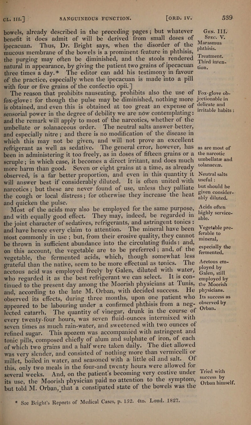 7 , Ob. lit.) - SANGUINEOUS FUNCTION. [ORD. IV. bowels, already described in the preceding pages; but whatever benefit it does admit of will be derived’ from small doses of ijpecacuan. Thus, Dr. Bright says, when the disorder of the mucous membrane of the bowels is a prominent feature in phthisis, the purging may often be diminished, and the stools rendered natural in appearance, by giving the patient two grains of ipecacuan three times a day.* The editor can add his testimony in favour of the practice, especially when the ipecacuan is made into a pill with four or five grains of the confectio opii. ] The reason that prohibits nauseating, prohibits also the use of fox-glove: for though the pulse may be diminished, nothing more is obtained, and even this is obtained at too great an expense of sensorial power in the degree of debility we are now contemplating: and the remark will apply to most of the narcotics, whether of the umbellate or solanaceous order. The neutral salts answer-better, and especially nitre ; and there is no modification of the disease in which this may not be given, and will not prove an excellent refrigerant as well as sedative. The general error, however, has been in administering it too freely, as in doses of fifteen grains or a scruple; in which case, it becomes a direct irritant, and does much more harm than good. Seven or eight grains at a time, as already observed, is a far better proportion, and even in this quantity it will answer best if considerably diluted. It is often united with narcotics; but these are never found of use, unless they palliate ‘the cough or local distress; for otherwise they increase the heat and quicken the pulse. Most of the acids may also be employed for the same purpose, and with equally good effect. They may, indeed, be regarded in the joint character of sedatives, refrigerants, and astringent tonics : and have hence every claim to attention. The mineral have been niost commonly in use ; but, from their erosive quality, they cannot be thrown in sufficient abundance into the circulating fluids: and, on this account, the vegetable are to be preferred; and, of the vegetable, the fermented acids, which, though somewhat less grateful than the native, seem to be more effectual as tonics. ‘The acetous acid was employed freely by Galen, diluted with water, who regarded it as the best refrigerant we can select. It is con- tinued to the present day among the Moorish physicians at Tunis, and, according to the late M. Orban, with decided success. He observed its effects, during three months, upon one patient who appeared to be labouring under a confirmed phthisis from a neg- lected catarrh. The quantity of vinegar, drunk in the course of every twenty-four hours, was seven fluid-ounces intermixed with seven times as much rain-water, and sweetened with two ounces of refined sugar. This apozem was accompanied with astringent and tonic pills, composed chiefly of alum and sulphate of iron, of each of which two grains and a half were taken daily. The diet allowed was very slender, and consisted of nothing more than vermicelli or millet, boiled in water, and seasoned with a little oil and salt. Of this, only two meals in the four-and twenty hours were allowed for several weeks. And, on the patient’s becoming very costive under its use, the Moorish physician paid no attention to the symptom, but told M. Orban, that a constipated state of the bowels was the * Sce Bright’s Reports of Medical Cases, p. 152. 4to. Lond. 1827. 539. Gen. III. Spec. V. Marasmus phthisis. Treatment. Third inten- tion. Fox- glove ob- jectionable in delicate and irritable habits ; as are most of the narcotic umbellatz and solanacez. Neutral salts useful : but should be given consider- ably diluted. Acids often highly service- able. Vegetable pre- ferable to mineral, especially the fermented. Acetous em- ployed by Galen, still employed by the Moorish physicians. Its success as observed by Orban. Tried with success by Orban himself,
