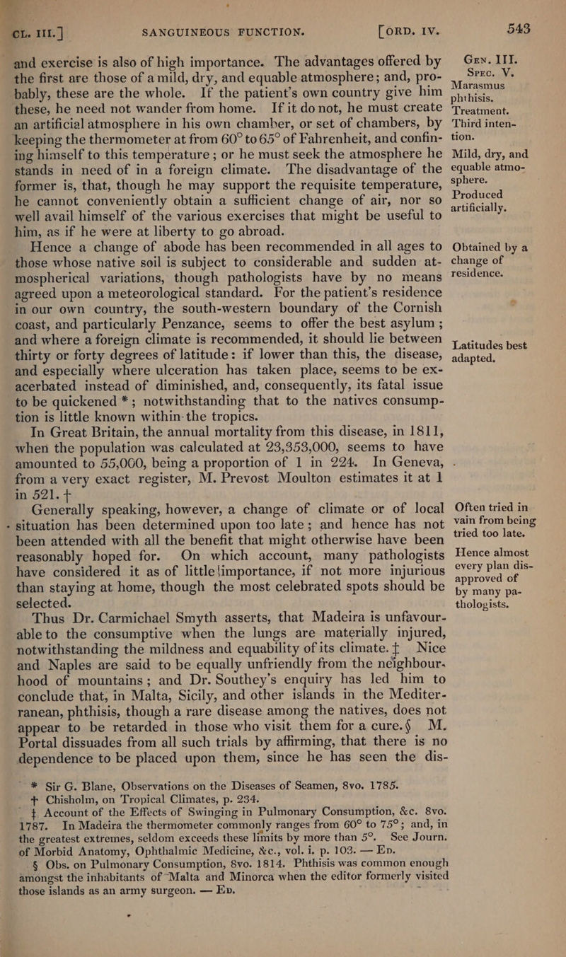 and exercise is also of high importance. The advantages offered by the first are those of a mild, dry, and equable atmosphere; and, pro- bably, these are the whole. If the patient’s own country give him these, he need not wander from home. If it donot, he must create an artificial atmosphere in his own chamber, or set of chambers, by keeping the thermometer at from 60° to 65° of Fahrenheit, and confin- ing himself to this temperature ; or he must seek the atmosphere he stands in need of in a foreign climate. The disadvantage of the former is, that, though he may support the requisite temperature, he cannot conveniently obtain a sufficient change of air, nor so well avail himself of the various exercises that might be useful to him, as if he were at liberty to go abroad. Hence a change of abode has been recommended in all ages to those whose native soil is subject to considerable and sudden at- mospherical variations, though pathologists have by no means agreed upon a meteorological standard. For the patient’s residence in our own country, the south-western boundary of the Cornish coast, and particularly Penzance, seems to offer the best asylum ; and where a foreign climate is recommended, it should lie between thirty or forty degrees of latitude: if lower than this, the disease, and especially where ulceration has taken place, seems to be ex- acerbated instead of diminished, and, consequently, its fatal issue to be quickened *; notwithstanding that to the natives consump- tion is little known within: the tropics. In Great Britain, the annual mortality from this disease, in 1811, when the population was calculated at 23,353,000, seems to have amounted to 55,060, being a proportion of 1 in 224. from a very exact register, M. Prevost Moulton estimates it at 1 in 521. + Generally speaking, however, a change of climate or of local situation has been determined upon too late; and hence has not been attended with all the benefit that might otherwise have been reasonably hoped for. On which account, many pathologists have considered it as of little{importance, if not more injurious than staying at home, though the most celebrated spots should be selected. Thus Dr. Carmichael Smyth asserts, that Madeira is unfavour- able to the consumptive when the lungs are materially injured, notwithstanding the mildness and equability of its climate. { Nice and Naples are said to be equally unfriendly from the neighbour. hood of mountains; and Dr. Southey’s enquiry has led him to conclude that, in Malta, Sicily, and other islands in the Mediter- ranean, phthisis, though a rare disease among the natives, does not appear to be retarded in those who visit them for a cure.§ M. Portal dissuades from all such trials by affirming, that there is no dependence to be placed upon them, since he has seen the dis- oJ * Sir G. Blane, Observations on the Diseases of Seamen, 8vo. 1785. + Chisholm, on Tropical Climates, p. 234. _ { Account of the Effects of Swinging in Pulmonary Consumption, &amp;c. 8vo. 1787. In Madeira the thermometer commonly ranges from 60° to 75°; and, in the greatest extremes, seldom exceeds these limits by more than 5°. See Journ. of Morbid Anatomy, Ophthalmic Medicine, &amp;c., vol. i. p. 103. — En. -§ Obs. on Pulmonary Consumption, 8vo. 1814. Phthisis was common enough amongst the inhabitants of “Malta and Minorca when the editor formerly visited those islands as an army surgeon. — Ep, ; ° 543 Gen. ITI. Sprc. V. Marasmus phthisis. Treatment. Third inten- tion. Mild, dry, and equable atmo- sphere. Produced artificially. Obtained by a change of residence. Latitudes best adapted. Often tried in vain from being tried too late. Hence almost every plan dis- approved of by many pa- thologists.