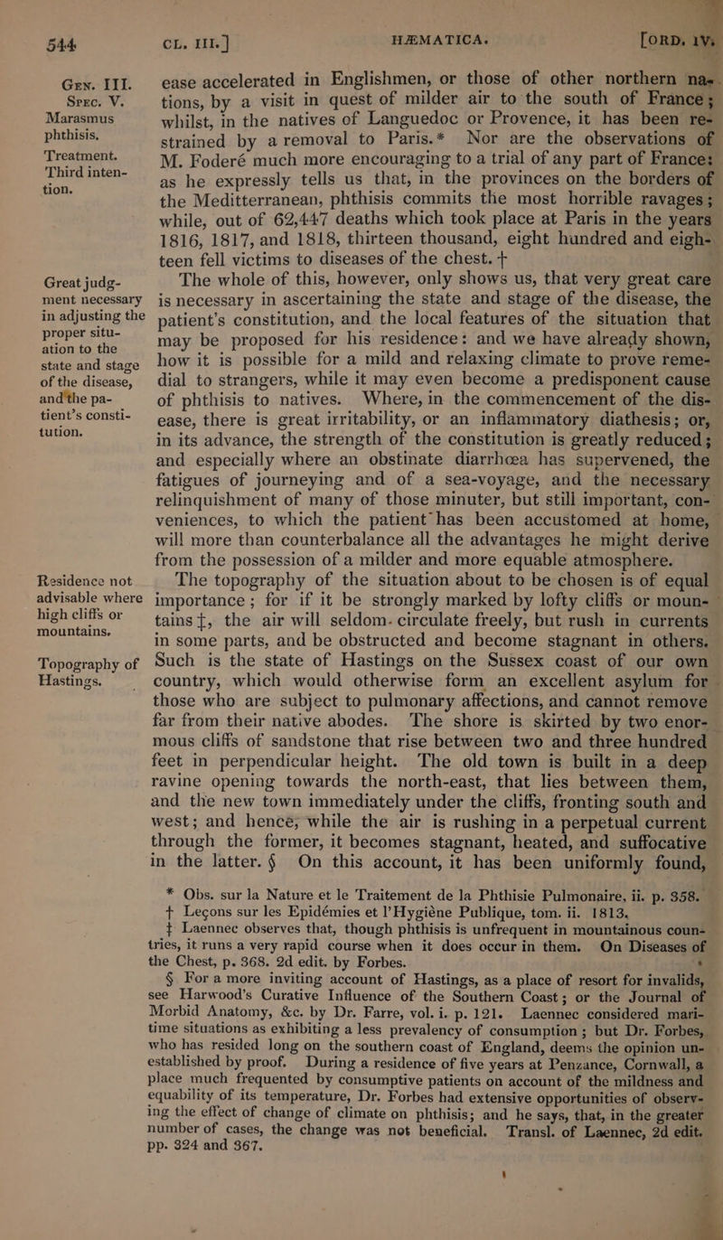 Gen. III. Srec. V. Marasmus phthisis. Treatment. Third inten- tion. Great judg- ment necessary in adjusting the proper situ- ation to the state and stage of the disease, and the pa- tient’s consti- tution. Residence not advisable where high cliffs or mountains. Topography of Hastings. HAMATICA. ease accelerated in Englishmen, or those of other northern nae. tions, by a visit in quest of milder air to the south of France; whilst, in the natives of Languedoc or Provence, it has been re- strained by a removal to Paris.* Nor are the observations of M. Foderé much more encouraging to a trial of any part of France: as he expressly tells us that, im the provinces on the borders of the Meditterranean, phthisis commits the most horrible ravages ; while, out of 62,447 deaths which took place at Paris in the years 1816, 1817, and 1818, thirteen thousand, eight hundred and eigh- teen fell victims to diseases of the chest. + The whole of this, however, only shows us, that very great care is necessary in ascertaining the state and stage of the disease, the patient’s constitution, and the local features of the situation that may be proposed for his residence: and we have already shown, how it is possible for a mild and relaxing climate to prove reme- dial to strangers, while it may even become a predisponent cause of phthisis to natives. Where, in the commencement of the dis- ease, there is great irritability, or an inflammatory diathesis; or, in its advance, the strength of the constitution is greatly reduced ; and especially where an obstinate diarrhcea has supervened, the fatigues of journeying and of a sea-voyage, and the necessary relinquishment of many of those minuter, but still important, con- veniences, to which the patient has been accustomed at home, © will more than counterbalance all the advantages he might derive from the possession of a milder and more equable atmosphere. The topography of the situation about to be chosen is of equal importance ; for if it be strongly marked by lofty cliffs or moun- — tains{, the air will seldom. circulate freely, but rush in currents in some parts, and be obstructed and become stagnant in others. Such is the state of Hastings on the Sussex coast of our own country, which would otherwise form an excellent asylum for | those who are subject to pulmonary affections, and cannot remove far from their native abodes. The shore is skirted by two enor- mous cliffs of sandstone that rise between two and three hundred feet in perpendicular height. The old town is built in a deep ravine opening towards the north-east, that lies between them, — and the new town immediately under the cliffs, fronting south and west; and hence; while the air is rushing in a perpetual current through the former, it becomes stagnant, heated, and suffocative in the latter. § On this account, it has been uniformly found, * Obs. sur la Nature et le Traitement de la Phthisie Pulmonaire, ii. p. 358. + Legons sur les Epidémies et l’Hygiéne Publique, tom. ii. 1813. ¢ Laennec observes that, though phthisis is unfrequent in mountainous coun- tries, it runs a very rapid course when it does occur in them. On Diseases of the Chest, p. 368. 2d edit. by Forbes. ¢ § For a more inviting account of Hastings, as a place of resort for invalids, see Harwood’s Curative Influence of the Southern Coast; or the Journal of Morbid Anatomy, &amp;c. by Dr. Farre, vol. i. p. 121. Laennec considered mari- time situations as exhibiting a less prevalency of consumption ; but Dr. Forbes, who has resided long on the southern coast of England, deems the opinion un- established by proof. During a residence of five years at Penzance, Cornwall, a place much frequented by consumptive patients on account of the mildness and equability of its temperature, Dr. Forbes had extensive opportunities of observ- ing the effect of change of climate on phthisis; and he says, that, in the greater number of cases, the change was not beneficial. Transl. of Laennec, 2d edit. pp. 324 and 367. )