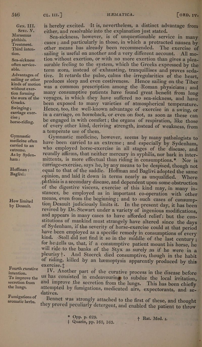 Gen. III. Sprc. V. Marasmus phthisis. ‘Treatment. Third inten- tion. Sea-sickness often service- able. Advantages. of sailing or other kinds of motion without exer- tion forming the zora of the Greeks, Swinging-; carriage exer- cise ; horse-riding. Gymnastic medicine often carried to an extreme. As by Syden- ham ; Hoffman ; Baglivi: How limited by Desault. Fourth curative intention. To improve the secretion from the lungs, Fumigations of aromatic herbs, q is hereby excited. it is, nevertheless, a distinct advantage from either, and resolvable into the explanation just stated. ; Sea-sickness, however, is of unquestionable service in many All mo- tion without exertion, or with no more exertion than gives a plea- surable feeling to the system, which the Greeks.expressed by the term ora, instead of exhausting, tranquillises and proves seda- tive. It retards:the pulse, calms the «irregularities of the heart, produces sleep and even costiveness. Hence sailing on the Tiber was a common prescription among the .Roman physicians; and many consumptive patients have found great benefit from long voyages, in which they have suffered no sea-sickness, and have been exposed to many varieties of atmospherical ‘temperature. Hence, too, the well-known advantage of exercise in a ‘swing, or in a carriage, on horseback, or even on foot, as soon as these can be engaged in with comfort ; the organs of respiration, like those of every other kind, deriving strength, instead of weakness, from a temperate use of them. Gymnastic medicine, however, seems by many pathologists to have been carried to an extreme; and especially by Sydenham, who employed horse-exercise in all stages of the disease, and roundly affirms, that neither mercury in syphilis, nor bark in inter- mittents, is more effectual than riding in consumptions.* Nor is catriage-exercise, says he, by any means to be despised, though not opinion, and laid it down in terms nearly as unqualified. Where of the digestive viscera, exercise of this kind may, in many in-' stances, be employed as in important co-operation with other means, even from the beginning; and to-such cases of consump-_ tion, Desauit judiciously limits it. In the present day, it has been revived by Dr. Stewart under a variety of ingenious modifications, and appears in many cases to have afforded relief: but the con- stitutions of mankind must strangely have altered since the days - of Sydenham, if the severity of horse-exercise could at that period have been employed as a specific remedy in consumptions of every kind. -Stoll did not find it so in the middle of the last century ; for hexgells us, that, if a consumptive patient mount his horse, he will ride.to the banks of the Styx as surely as if he were in a pleurisy +. And Stoerck died consumptive, though in the habit of riding, killed by an hemoptysis apparently produced by this exercise. { : IV. Another part of the curative process in the disease before us has consisted in endeavouring to subdue the local irritation, and improve the secretion from the lungs. This has been chiefly attempted by fumigations, medicated airs, expectorants, and se-~ datives. Bennet was strongly attached to the first of these, and thought they proved peculiarly detergent, and enabled the patient to throw * Opp. p. 629. _ Rat. Med. 1. ¢ Quarin, pp. 162, 163, ;